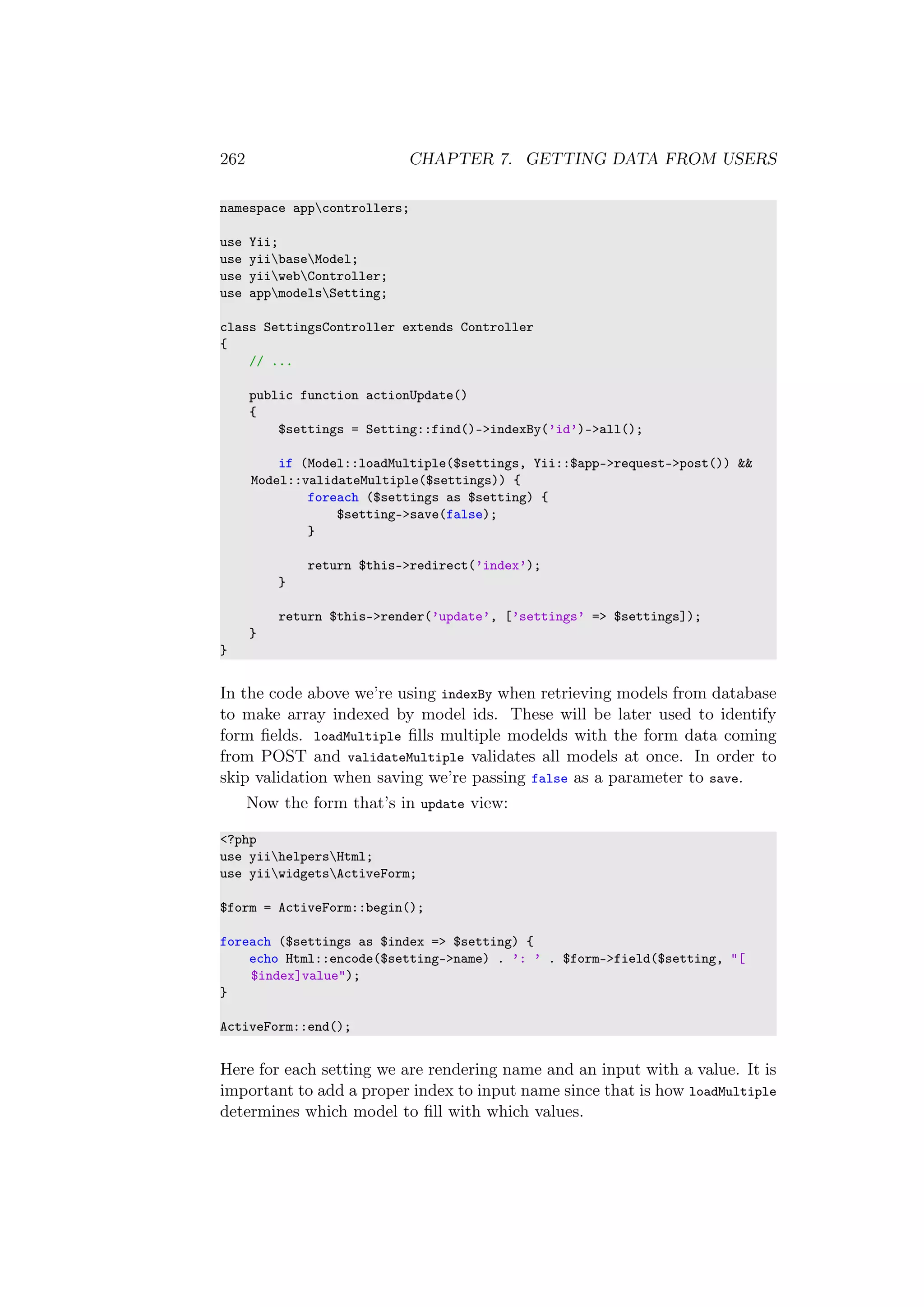 262 CHAPTER 7. GETTING DATA FROM USERS
namespace appcontrollers;
use Yii;
use yiibaseModel;
use yiiwebController;
use appmodelsSetting;
class SettingsController extends Controller
{
// ...
public function actionUpdate()
{
$settings = Setting::find()->indexBy(’id’)->all();
if (Model::loadMultiple($settings, Yii::$app->request->post()) &&
Model::validateMultiple($settings)) {
foreach ($settings as $setting) {
$setting->save(false);
}
return $this->redirect(’index’);
}
return $this->render(’update’, [’settings’ => $settings]);
}
}
In the code above we’re using indexBy when retrieving models from database
to make array indexed by model ids. These will be later used to identify
form ﬁelds. loadMultiple ﬁlls multiple modelds with the form data coming
from POST and validateMultiple validates all models at once. In order to
skip validation when saving we’re passing false as a parameter to save.
Now the form that’s in update view:
<?php
use yiihelpersHtml;
use yiiwidgetsActiveForm;
$form = ActiveForm::begin();
foreach ($settings as $index => $setting) {
echo Html::encode($setting->name) . ’: ’ . $form->field($setting, "[
$index]value");
}
ActiveForm::end();
Here for each setting we are rendering name and an input with a value. It is
important to add a proper index to input name since that is how loadMultiple
determines which model to ﬁll with which values.
 