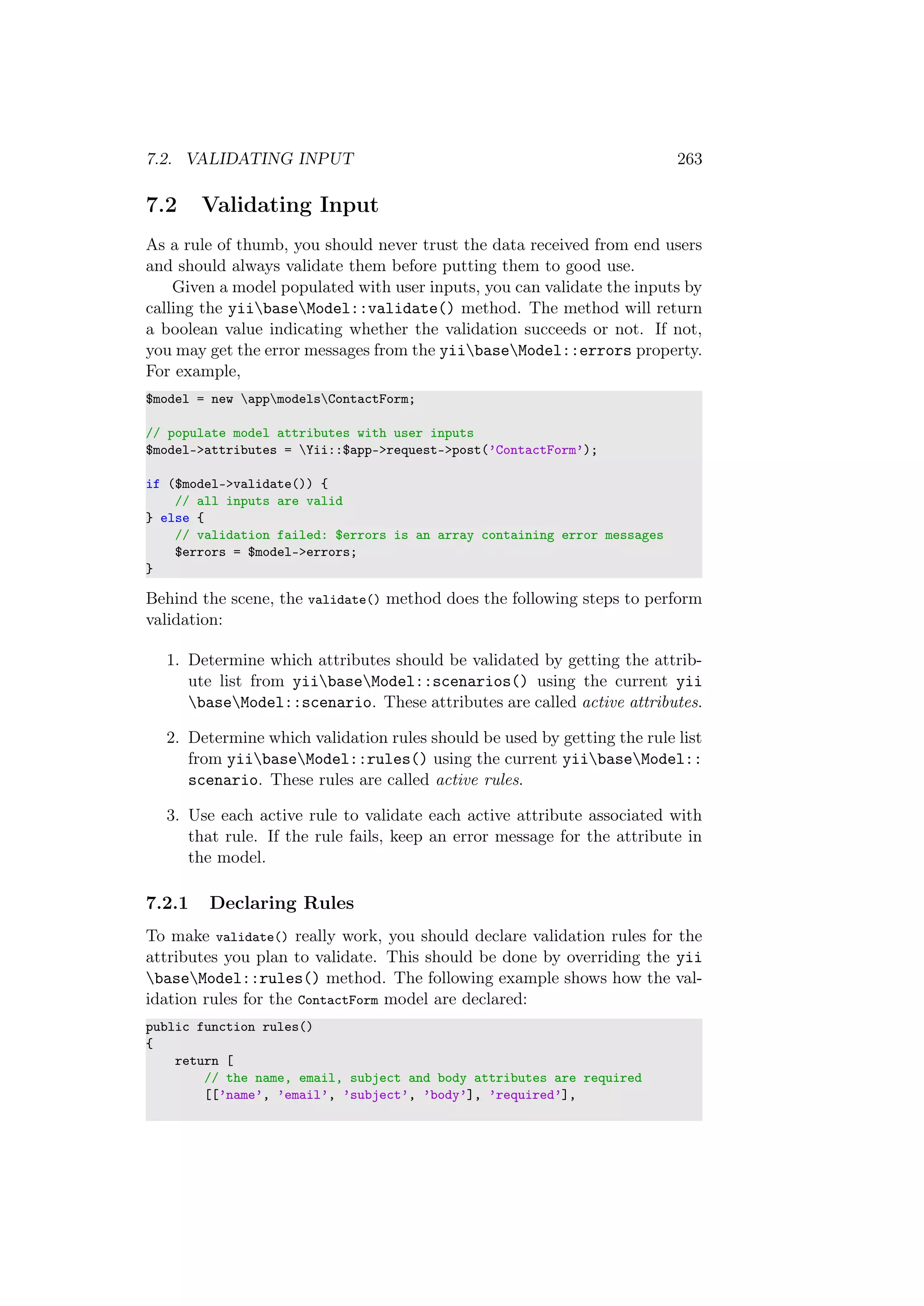 7.2. VALIDATING INPUT 263
7.2 Validating Input
As a rule of thumb, you should never trust the data received from end users
and should always validate them before putting them to good use.
Given a model populated with user inputs, you can validate the inputs by
calling the yiibaseModel::validate() method. The method will return
a boolean value indicating whether the validation succeeds or not. If not,
you may get the error messages from the yiibaseModel::errors property.
For example,
$model = new appmodelsContactForm;
// populate model attributes with user inputs
$model->attributes = Yii::$app->request->post(’ContactForm’);
if ($model->validate()) {
// all inputs are valid
} else {
// validation failed: $errors is an array containing error messages
$errors = $model->errors;
}
Behind the scene, the validate() method does the following steps to perform
validation:
1. Determine which attributes should be validated by getting the attrib-
ute list from yiibaseModel::scenarios() using the current yii
baseModel::scenario. These attributes are called active attributes.
2. Determine which validation rules should be used by getting the rule list
from yiibaseModel::rules() using the current yiibaseModel::
scenario. These rules are called active rules.
3. Use each active rule to validate each active attribute associated with
that rule. If the rule fails, keep an error message for the attribute in
the model.
7.2.1 Declaring Rules
To make validate() really work, you should declare validation rules for the
attributes you plan to validate. This should be done by overriding the yii
baseModel::rules() method. The following example shows how the val-
idation rules for the ContactForm model are declared:
public function rules()
{
return [
// the name, email, subject and body attributes are required
[[’name’, ’email’, ’subject’, ’body’], ’required’],
 