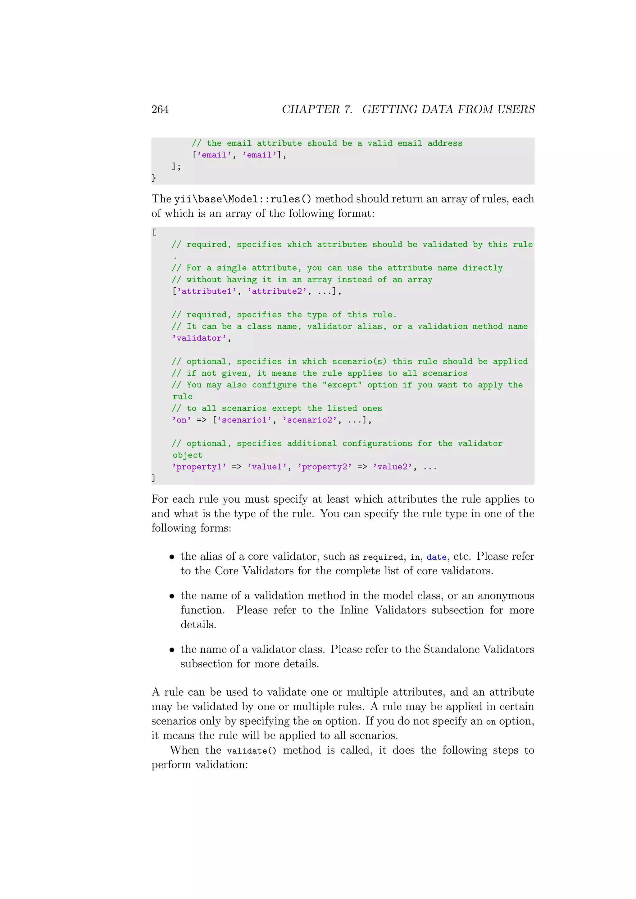 264 CHAPTER 7. GETTING DATA FROM USERS
// the email attribute should be a valid email address
[’email’, ’email’],
];
}
The yiibaseModel::rules() method should return an array of rules, each
of which is an array of the following format:
[
// required, specifies which attributes should be validated by this rule
.
// For a single attribute, you can use the attribute name directly
// without having it in an array instead of an array
[’attribute1’, ’attribute2’, ...],
// required, specifies the type of this rule.
// It can be a class name, validator alias, or a validation method name
’validator’,
// optional, specifies in which scenario(s) this rule should be applied
// if not given, it means the rule applies to all scenarios
// You may also configure the "except" option if you want to apply the
rule
// to all scenarios except the listed ones
’on’ => [’scenario1’, ’scenario2’, ...],
// optional, specifies additional configurations for the validator
object
’property1’ => ’value1’, ’property2’ => ’value2’, ...
]
For each rule you must specify at least which attributes the rule applies to
and what is the type of the rule. You can specify the rule type in one of the
following forms:
• the alias of a core validator, such as required, in, date, etc. Please refer
to the Core Validators for the complete list of core validators.
• the name of a validation method in the model class, or an anonymous
function. Please refer to the Inline Validators subsection for more
details.
• the name of a validator class. Please refer to the Standalone Validators
subsection for more details.
A rule can be used to validate one or multiple attributes, and an attribute
may be validated by one or multiple rules. A rule may be applied in certain
scenarios only by specifying the on option. If you do not specify an on option,
it means the rule will be applied to all scenarios.
When the validate() method is called, it does the following steps to
perform validation:
 