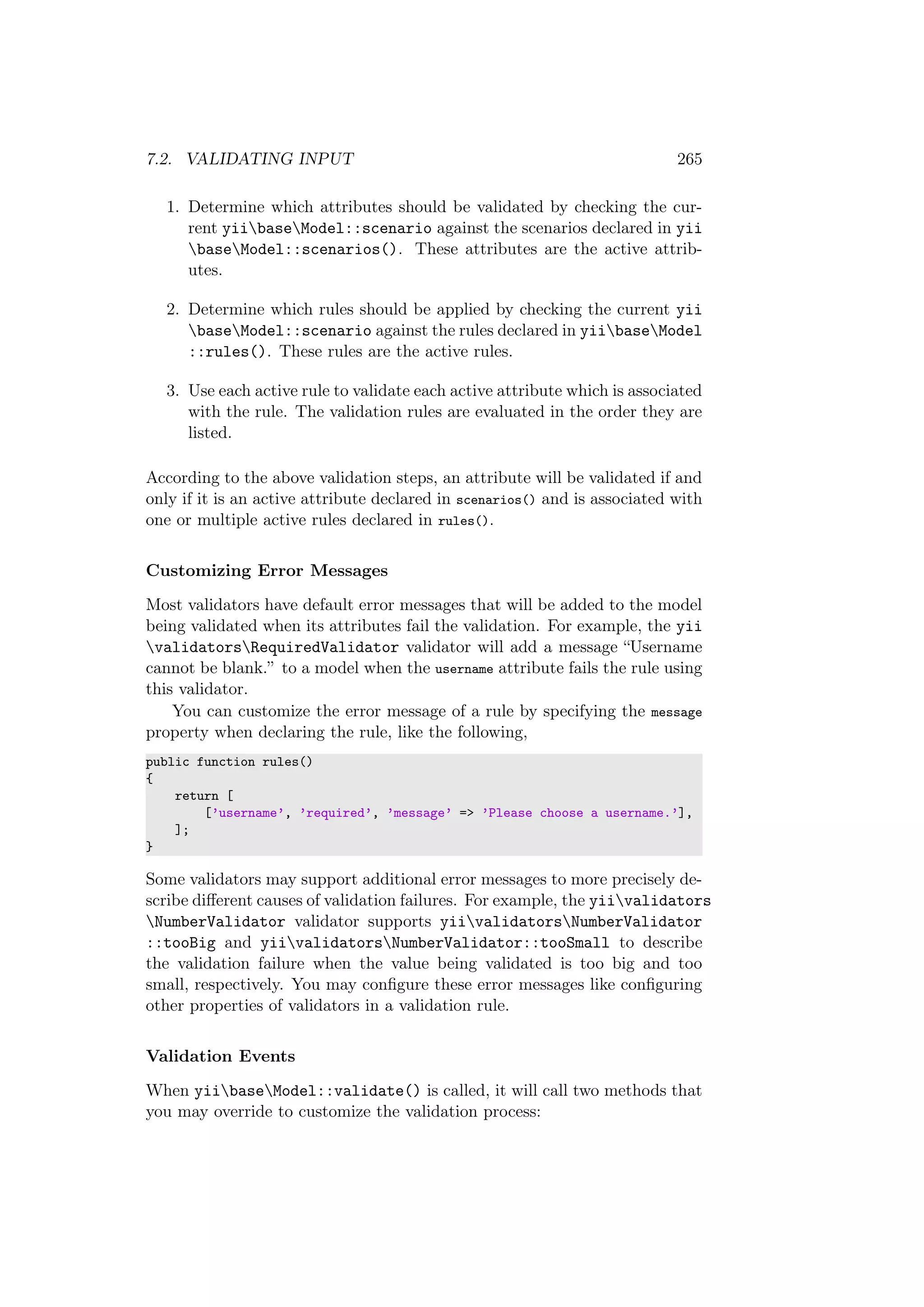 7.2. VALIDATING INPUT 265
1. Determine which attributes should be validated by checking the cur-
rent yiibaseModel::scenario against the scenarios declared in yii
baseModel::scenarios(). These attributes are the active attrib-
utes.
2. Determine which rules should be applied by checking the current yii
baseModel::scenario against the rules declared in yiibaseModel
::rules(). These rules are the active rules.
3. Use each active rule to validate each active attribute which is associated
with the rule. The validation rules are evaluated in the order they are
listed.
According to the above validation steps, an attribute will be validated if and
only if it is an active attribute declared in scenarios() and is associated with
one or multiple active rules declared in rules().
Customizing Error Messages
Most validators have default error messages that will be added to the model
being validated when its attributes fail the validation. For example, the yii
validatorsRequiredValidator validator will add a message “Username
cannot be blank.” to a model when the username attribute fails the rule using
this validator.
You can customize the error message of a rule by specifying the message
property when declaring the rule, like the following,
public function rules()
{
return [
[’username’, ’required’, ’message’ => ’Please choose a username.’],
];
}
Some validators may support additional error messages to more precisely de-
scribe diﬀerent causes of validation failures. For example, the yiivalidators
NumberValidator validator supports yiivalidatorsNumberValidator
::tooBig and yiivalidatorsNumberValidator::tooSmall to describe
the validation failure when the value being validated is too big and too
small, respectively. You may conﬁgure these error messages like conﬁguring
other properties of validators in a validation rule.
Validation Events
When yiibaseModel::validate() is called, it will call two methods that
you may override to customize the validation process:
 