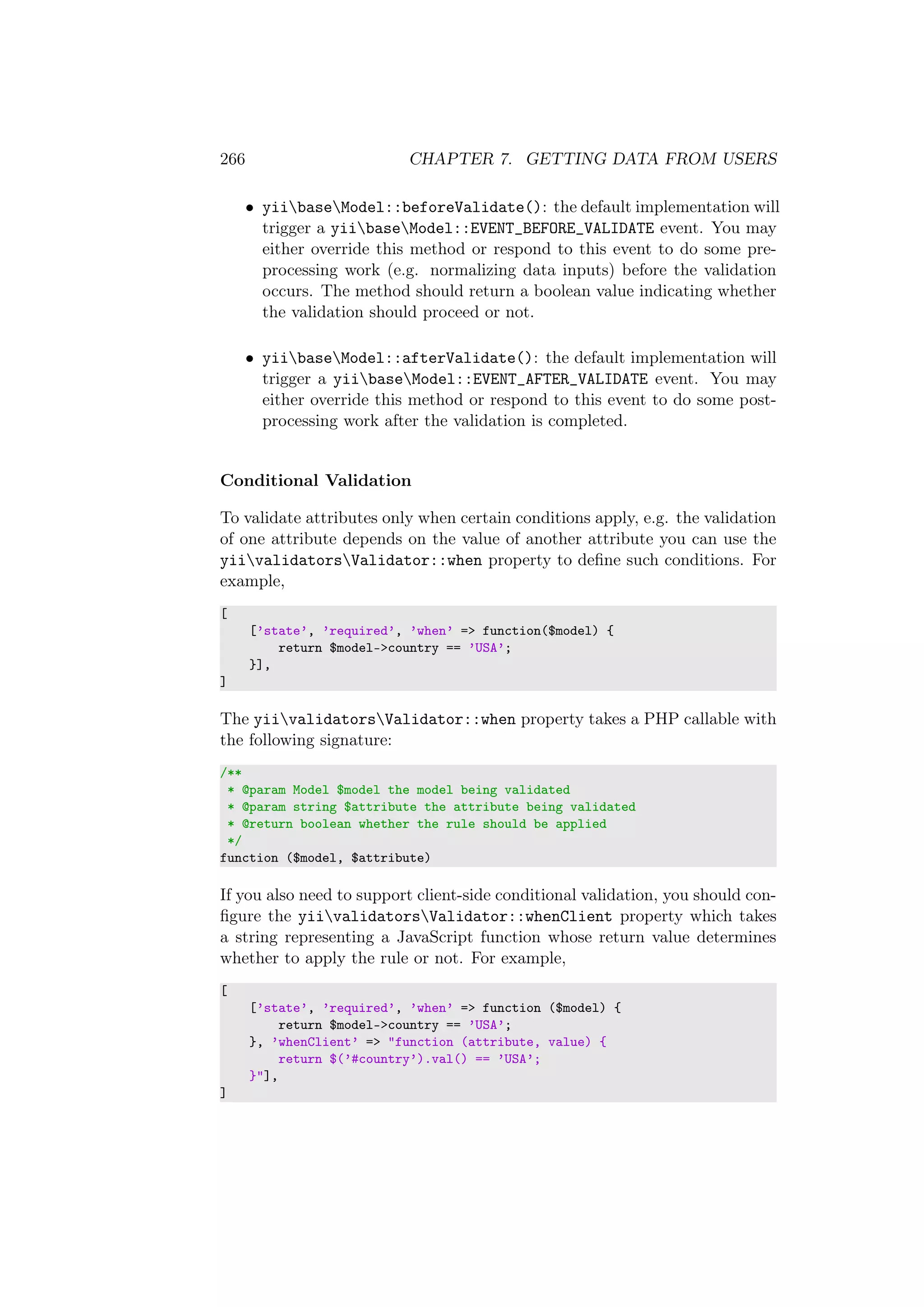 266 CHAPTER 7. GETTING DATA FROM USERS
• yiibaseModel::beforeValidate(): the default implementation will
trigger a yiibaseModel::EVENT_BEFORE_VALIDATE event. You may
either override this method or respond to this event to do some pre-
processing work (e.g. normalizing data inputs) before the validation
occurs. The method should return a boolean value indicating whether
the validation should proceed or not.
• yiibaseModel::afterValidate(): the default implementation will
trigger a yiibaseModel::EVENT_AFTER_VALIDATE event. You may
either override this method or respond to this event to do some post-
processing work after the validation is completed.
Conditional Validation
To validate attributes only when certain conditions apply, e.g. the validation
of one attribute depends on the value of another attribute you can use the
yiivalidatorsValidator::when property to deﬁne such conditions. For
example,
[
[’state’, ’required’, ’when’ => function($model) {
return $model->country == ’USA’;
}],
]
The yiivalidatorsValidator::when property takes a PHP callable with
the following signature:
/**
* @param Model $model the model being validated
* @param string $attribute the attribute being validated
* @return boolean whether the rule should be applied
*/
function ($model, $attribute)
If you also need to support client-side conditional validation, you should con-
ﬁgure the yiivalidatorsValidator::whenClient property which takes
a string representing a JavaScript function whose return value determines
whether to apply the rule or not. For example,
[
[’state’, ’required’, ’when’ => function ($model) {
return $model->country == ’USA’;
}, ’whenClient’ => "function (attribute, value) {
return $(’#country’).val() == ’USA’;
}"],
]
 