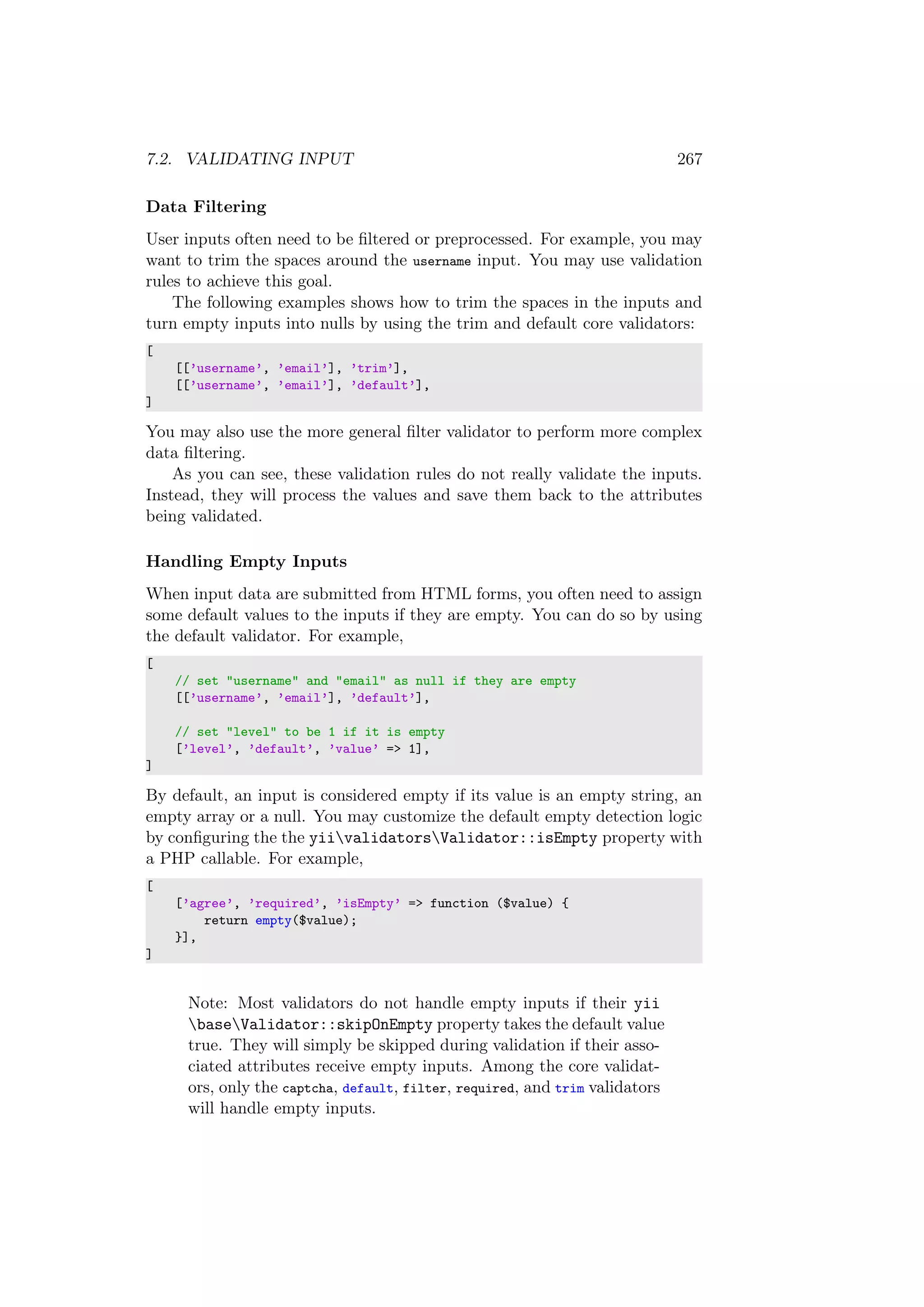 7.2. VALIDATING INPUT 267
Data Filtering
User inputs often need to be ﬁltered or preprocessed. For example, you may
want to trim the spaces around the username input. You may use validation
rules to achieve this goal.
The following examples shows how to trim the spaces in the inputs and
turn empty inputs into nulls by using the trim and default core validators:
[
[[’username’, ’email’], ’trim’],
[[’username’, ’email’], ’default’],
]
You may also use the more general ﬁlter validator to perform more complex
data ﬁltering.
As you can see, these validation rules do not really validate the inputs.
Instead, they will process the values and save them back to the attributes
being validated.
Handling Empty Inputs
When input data are submitted from HTML forms, you often need to assign
some default values to the inputs if they are empty. You can do so by using
the default validator. For example,
[
// set "username" and "email" as null if they are empty
[[’username’, ’email’], ’default’],
// set "level" to be 1 if it is empty
[’level’, ’default’, ’value’ => 1],
]
By default, an input is considered empty if its value is an empty string, an
empty array or a null. You may customize the default empty detection logic
by conﬁguring the the yiivalidatorsValidator::isEmpty property with
a PHP callable. For example,
[
[’agree’, ’required’, ’isEmpty’ => function ($value) {
return empty($value);
}],
]
Note: Most validators do not handle empty inputs if their yii
baseValidator::skipOnEmpty property takes the default value
true. They will simply be skipped during validation if their asso-
ciated attributes receive empty inputs. Among the core validat-
ors, only the captcha, default, filter, required, and trim validators
will handle empty inputs.
 