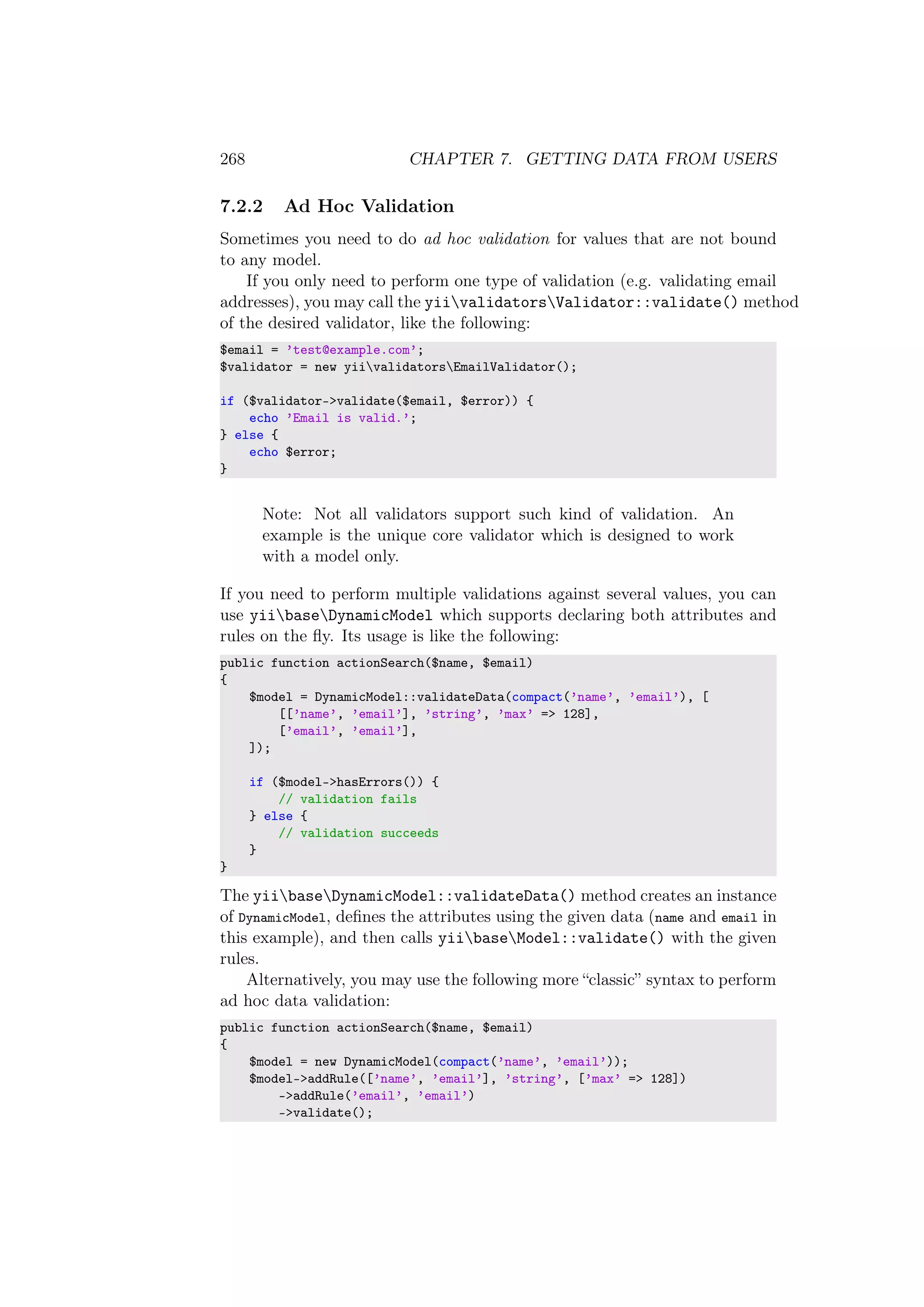 268 CHAPTER 7. GETTING DATA FROM USERS
7.2.2 Ad Hoc Validation
Sometimes you need to do ad hoc validation for values that are not bound
to any model.
If you only need to perform one type of validation (e.g. validating email
addresses), you may call the yiivalidatorsValidator::validate() method
of the desired validator, like the following:
$email = ’test@example.com’;
$validator = new yiivalidatorsEmailValidator();
if ($validator->validate($email, $error)) {
echo ’Email is valid.’;
} else {
echo $error;
}
Note: Not all validators support such kind of validation. An
example is the unique core validator which is designed to work
with a model only.
If you need to perform multiple validations against several values, you can
use yiibaseDynamicModel which supports declaring both attributes and
rules on the ﬂy. Its usage is like the following:
public function actionSearch($name, $email)
{
$model = DynamicModel::validateData(compact(’name’, ’email’), [
[[’name’, ’email’], ’string’, ’max’ => 128],
[’email’, ’email’],
]);
if ($model->hasErrors()) {
// validation fails
} else {
// validation succeeds
}
}
The yiibaseDynamicModel::validateData() method creates an instance
of DynamicModel, deﬁnes the attributes using the given data (name and email in
this example), and then calls yiibaseModel::validate() with the given
rules.
Alternatively, you may use the following more “classic” syntax to perform
ad hoc data validation:
public function actionSearch($name, $email)
{
$model = new DynamicModel(compact(’name’, ’email’));
$model->addRule([’name’, ’email’], ’string’, [’max’ => 128])
->addRule(’email’, ’email’)
->validate();
 