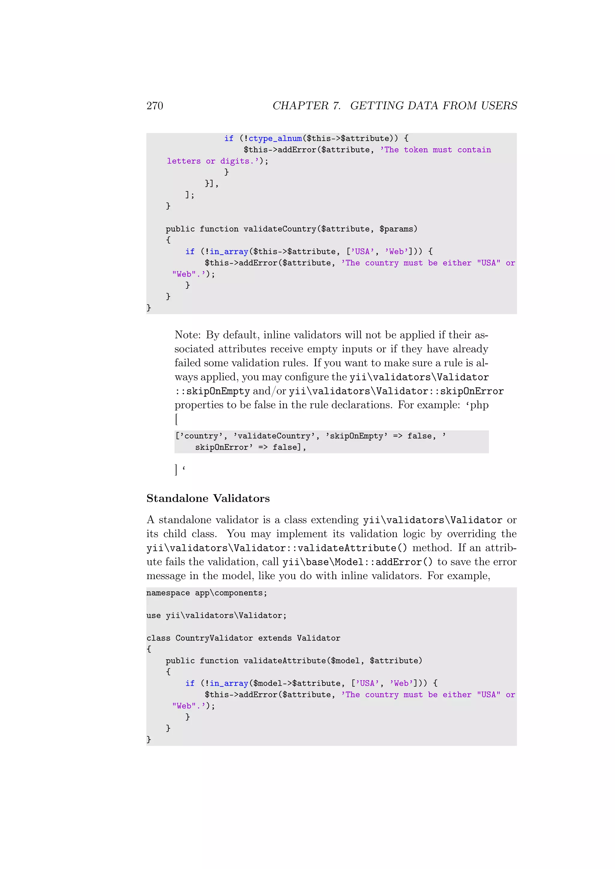 270 CHAPTER 7. GETTING DATA FROM USERS
if (!ctype_alnum($this->$attribute)) {
$this->addError($attribute, ’The token must contain
letters or digits.’);
}
}],
];
}
public function validateCountry($attribute, $params)
{
if (!in_array($this->$attribute, [’USA’, ’Web’])) {
$this->addError($attribute, ’The country must be either "USA" or
"Web".’);
}
}
}
Note: By default, inline validators will not be applied if their as-
sociated attributes receive empty inputs or if they have already
failed some validation rules. If you want to make sure a rule is al-
ways applied, you may conﬁgure the yiivalidatorsValidator
::skipOnEmpty and/or yiivalidatorsValidator::skipOnError
properties to be false in the rule declarations. For example: ‘php
[
[’country’, ’validateCountry’, ’skipOnEmpty’ => false, ’
skipOnError’ => false],
] ‘
Standalone Validators
A standalone validator is a class extending yiivalidatorsValidator or
its child class. You may implement its validation logic by overriding the
yiivalidatorsValidator::validateAttribute() method. If an attrib-
ute fails the validation, call yiibaseModel::addError() to save the error
message in the model, like you do with inline validators. For example,
namespace appcomponents;
use yiivalidatorsValidator;
class CountryValidator extends Validator
{
public function validateAttribute($model, $attribute)
{
if (!in_array($model->$attribute, [’USA’, ’Web’])) {
$this->addError($attribute, ’The country must be either "USA" or
"Web".’);
}
}
}
 