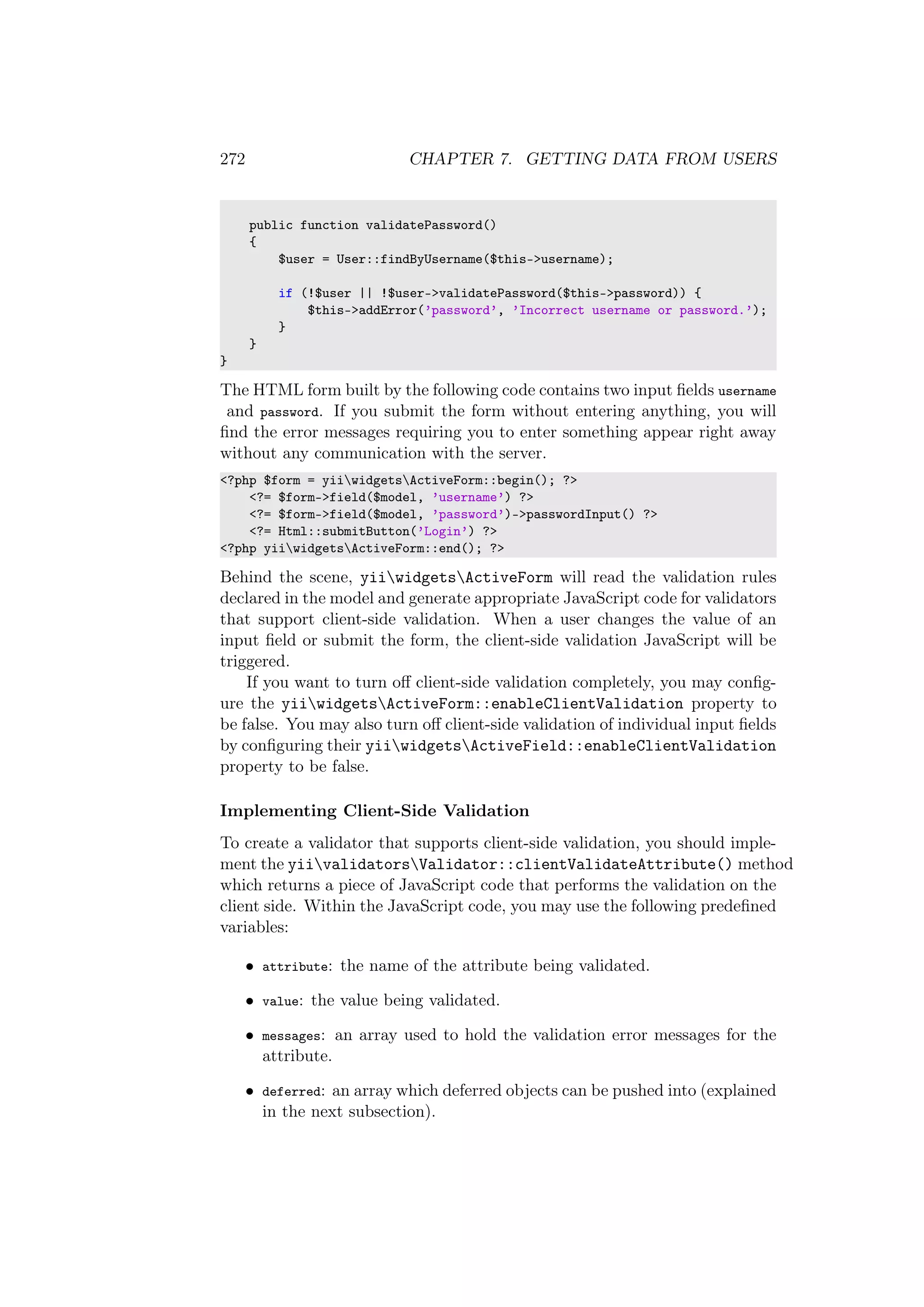 272 CHAPTER 7. GETTING DATA FROM USERS
public function validatePassword()
{
$user = User::findByUsername($this->username);
if (!$user || !$user->validatePassword($this->password)) {
$this->addError(’password’, ’Incorrect username or password.’);
}
}
}
The HTML form built by the following code contains two input ﬁelds username
and password. If you submit the form without entering anything, you will
ﬁnd the error messages requiring you to enter something appear right away
without any communication with the server.
<?php $form = yiiwidgetsActiveForm::begin(); ?>
<?= $form->field($model, ’username’) ?>
<?= $form->field($model, ’password’)->passwordInput() ?>
<?= Html::submitButton(’Login’) ?>
<?php yiiwidgetsActiveForm::end(); ?>
Behind the scene, yiiwidgetsActiveForm will read the validation rules
declared in the model and generate appropriate JavaScript code for validators
that support client-side validation. When a user changes the value of an
input ﬁeld or submit the form, the client-side validation JavaScript will be
triggered.
If you want to turn oﬀ client-side validation completely, you may conﬁg-
ure the yiiwidgetsActiveForm::enableClientValidation property to
be false. You may also turn oﬀ client-side validation of individual input ﬁelds
by conﬁguring their yiiwidgetsActiveField::enableClientValidation
property to be false.
Implementing Client-Side Validation
To create a validator that supports client-side validation, you should imple-
ment the yiivalidatorsValidator::clientValidateAttribute() method
which returns a piece of JavaScript code that performs the validation on the
client side. Within the JavaScript code, you may use the following predeﬁned
variables:
• attribute: the name of the attribute being validated.
• value: the value being validated.
• messages: an array used to hold the validation error messages for the
attribute.
• deferred: an array which deferred objects can be pushed into (explained
in the next subsection).
 
