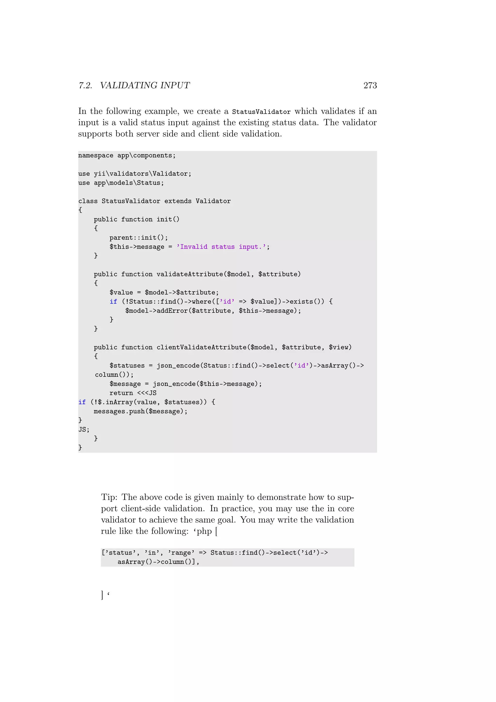 7.2. VALIDATING INPUT 273
In the following example, we create a StatusValidator which validates if an
input is a valid status input against the existing status data. The validator
supports both server side and client side validation.
namespace appcomponents;
use yiivalidatorsValidator;
use appmodelsStatus;
class StatusValidator extends Validator
{
public function init()
{
parent::init();
$this->message = ’Invalid status input.’;
}
public function validateAttribute($model, $attribute)
{
$value = $model->$attribute;
if (!Status::find()->where([’id’ => $value])->exists()) {
$model->addError($attribute, $this->message);
}
}
public function clientValidateAttribute($model, $attribute, $view)
{
$statuses = json_encode(Status::find()->select(’id’)->asArray()->
column());
$message = json_encode($this->message);
return <<<JS
if (!$.inArray(value, $statuses)) {
messages.push($message);
}
JS;
}
}
Tip: The above code is given mainly to demonstrate how to sup-
port client-side validation. In practice, you may use the in core
validator to achieve the same goal. You may write the validation
rule like the following: ‘php [
[’status’, ’in’, ’range’ => Status::find()->select(’id’)->
asArray()->column()],
] ‘
 