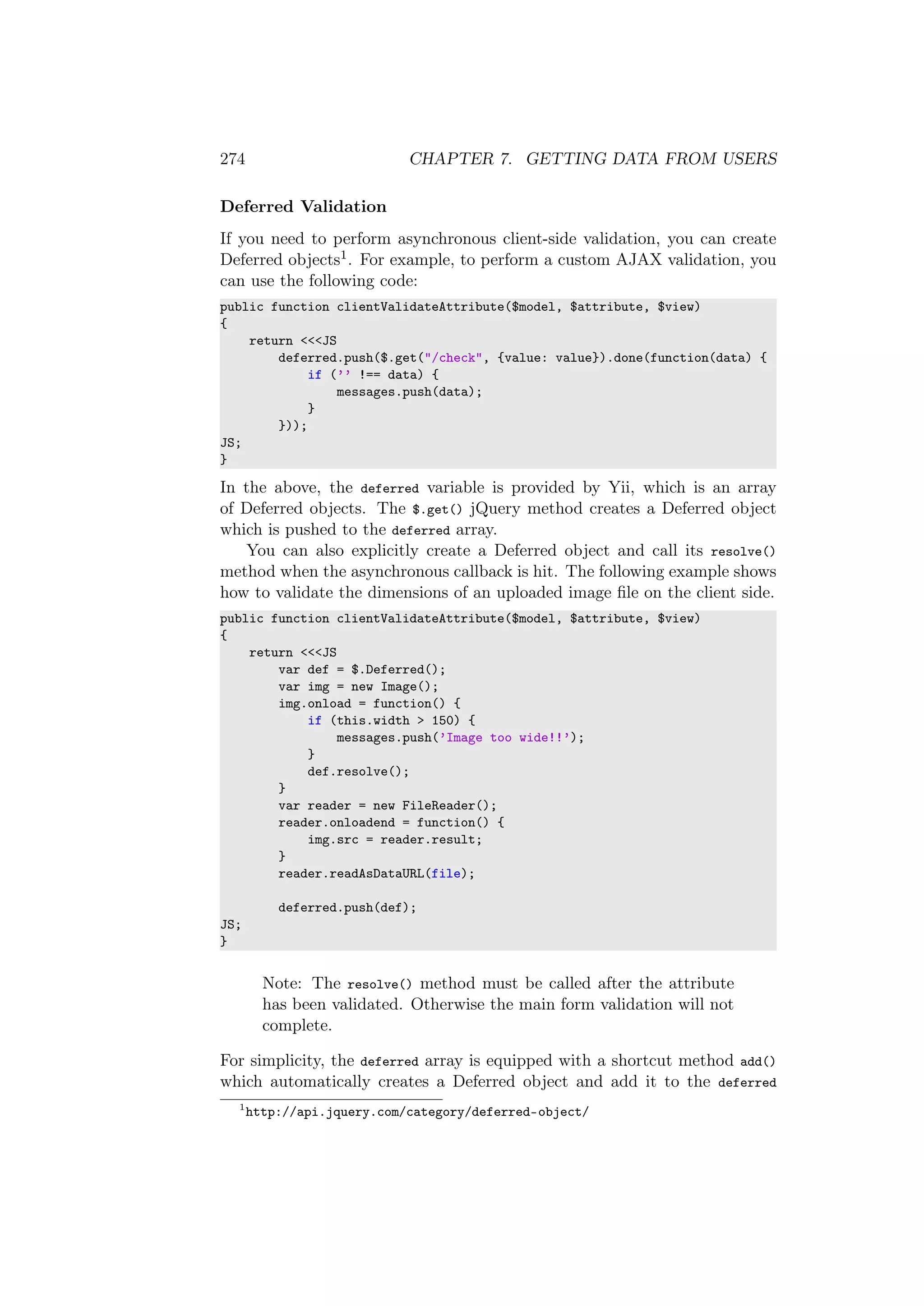 274 CHAPTER 7. GETTING DATA FROM USERS
Deferred Validation
If you need to perform asynchronous client-side validation, you can create
Deferred objects1. For example, to perform a custom AJAX validation, you
can use the following code:
public function clientValidateAttribute($model, $attribute, $view)
{
return <<<JS
deferred.push($.get("/check", {value: value}).done(function(data) {
if (’’ !== data) {
messages.push(data);
}
}));
JS;
}
In the above, the deferred variable is provided by Yii, which is an array
of Deferred objects. The $.get() jQuery method creates a Deferred object
which is pushed to the deferred array.
You can also explicitly create a Deferred object and call its resolve()
method when the asynchronous callback is hit. The following example shows
how to validate the dimensions of an uploaded image ﬁle on the client side.
public function clientValidateAttribute($model, $attribute, $view)
{
return <<<JS
var def = $.Deferred();
var img = new Image();
img.onload = function() {
if (this.width > 150) {
messages.push(’Image too wide!!’);
}
def.resolve();
}
var reader = new FileReader();
reader.onloadend = function() {
img.src = reader.result;
}
reader.readAsDataURL(file);
deferred.push(def);
JS;
}
Note: The resolve() method must be called after the attribute
has been validated. Otherwise the main form validation will not
complete.
For simplicity, the deferred array is equipped with a shortcut method add()
which automatically creates a Deferred object and add it to the deferred
1
http://api.jquery.com/category/deferred-object/
 