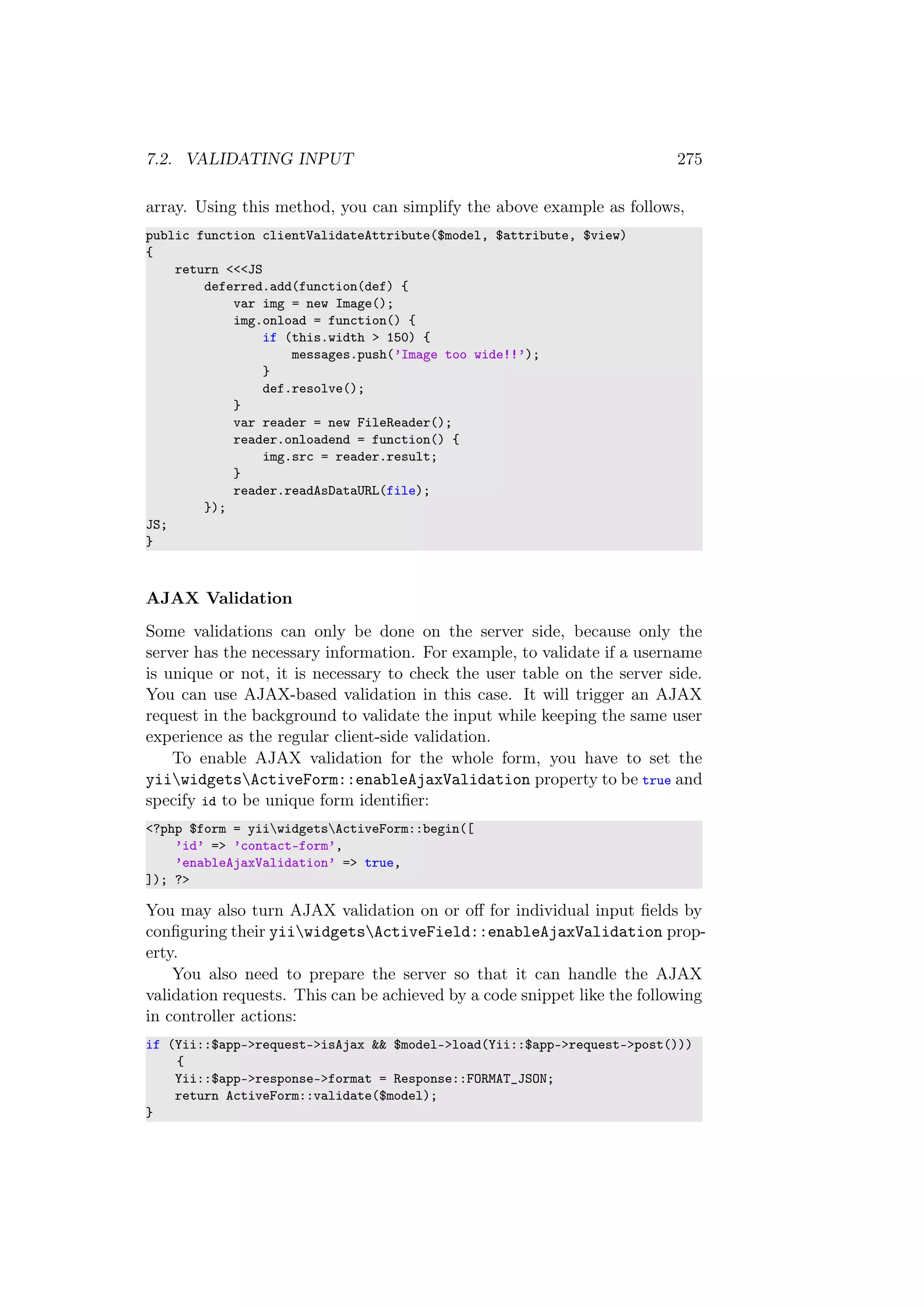 7.2. VALIDATING INPUT 275
array. Using this method, you can simplify the above example as follows,
public function clientValidateAttribute($model, $attribute, $view)
{
return <<<JS
deferred.add(function(def) {
var img = new Image();
img.onload = function() {
if (this.width > 150) {
messages.push(’Image too wide!!’);
}
def.resolve();
}
var reader = new FileReader();
reader.onloadend = function() {
img.src = reader.result;
}
reader.readAsDataURL(file);
});
JS;
}
AJAX Validation
Some validations can only be done on the server side, because only the
server has the necessary information. For example, to validate if a username
is unique or not, it is necessary to check the user table on the server side.
You can use AJAX-based validation in this case. It will trigger an AJAX
request in the background to validate the input while keeping the same user
experience as the regular client-side validation.
To enable AJAX validation for the whole form, you have to set the
yiiwidgetsActiveForm::enableAjaxValidation property to be true and
specify id to be unique form identiﬁer:
<?php $form = yiiwidgetsActiveForm::begin([
’id’ => ’contact-form’,
’enableAjaxValidation’ => true,
]); ?>
You may also turn AJAX validation on or oﬀ for individual input ﬁelds by
conﬁguring their yiiwidgetsActiveField::enableAjaxValidation prop-
erty.
You also need to prepare the server so that it can handle the AJAX
validation requests. This can be achieved by a code snippet like the following
in controller actions:
if (Yii::$app->request->isAjax && $model->load(Yii::$app->request->post()))
{
Yii::$app->response->format = Response::FORMAT_JSON;
return ActiveForm::validate($model);
}
 