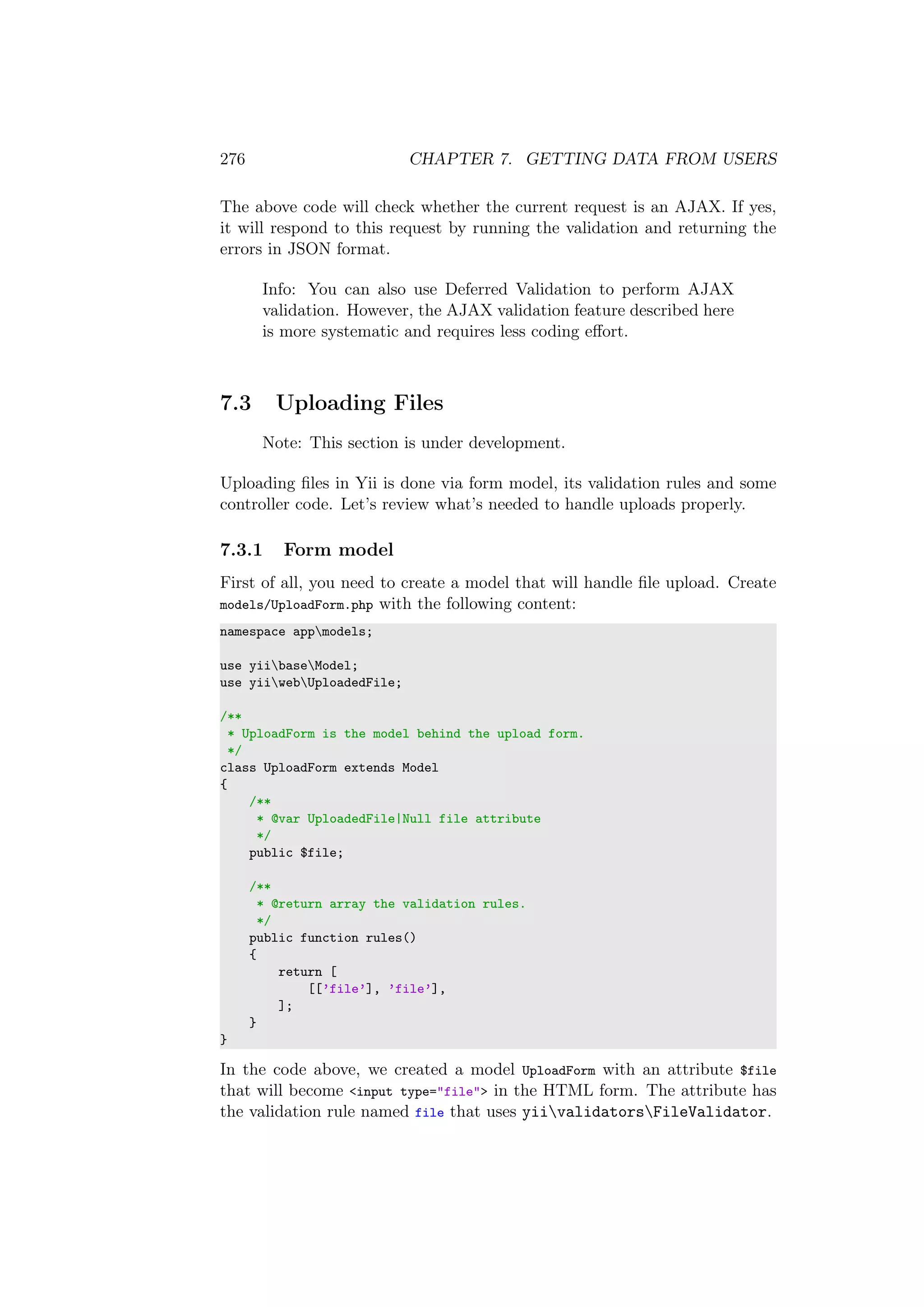 276 CHAPTER 7. GETTING DATA FROM USERS
The above code will check whether the current request is an AJAX. If yes,
it will respond to this request by running the validation and returning the
errors in JSON format.
Info: You can also use Deferred Validation to perform AJAX
validation. However, the AJAX validation feature described here
is more systematic and requires less coding eﬀort.
7.3 Uploading Files
Note: This section is under development.
Uploading ﬁles in Yii is done via form model, its validation rules and some
controller code. Let’s review what’s needed to handle uploads properly.
7.3.1 Form model
First of all, you need to create a model that will handle ﬁle upload. Create
models/UploadForm.php with the following content:
namespace appmodels;
use yiibaseModel;
use yiiwebUploadedFile;
/**
* UploadForm is the model behind the upload form.
*/
class UploadForm extends Model
{
/**
* @var UploadedFile|Null file attribute
*/
public $file;
/**
* @return array the validation rules.
*/
public function rules()
{
return [
[[’file’], ’file’],
];
}
}
In the code above, we created a model UploadForm with an attribute $file
that will become <input type="file"> in the HTML form. The attribute has
the validation rule named file that uses yiivalidatorsFileValidator.
 