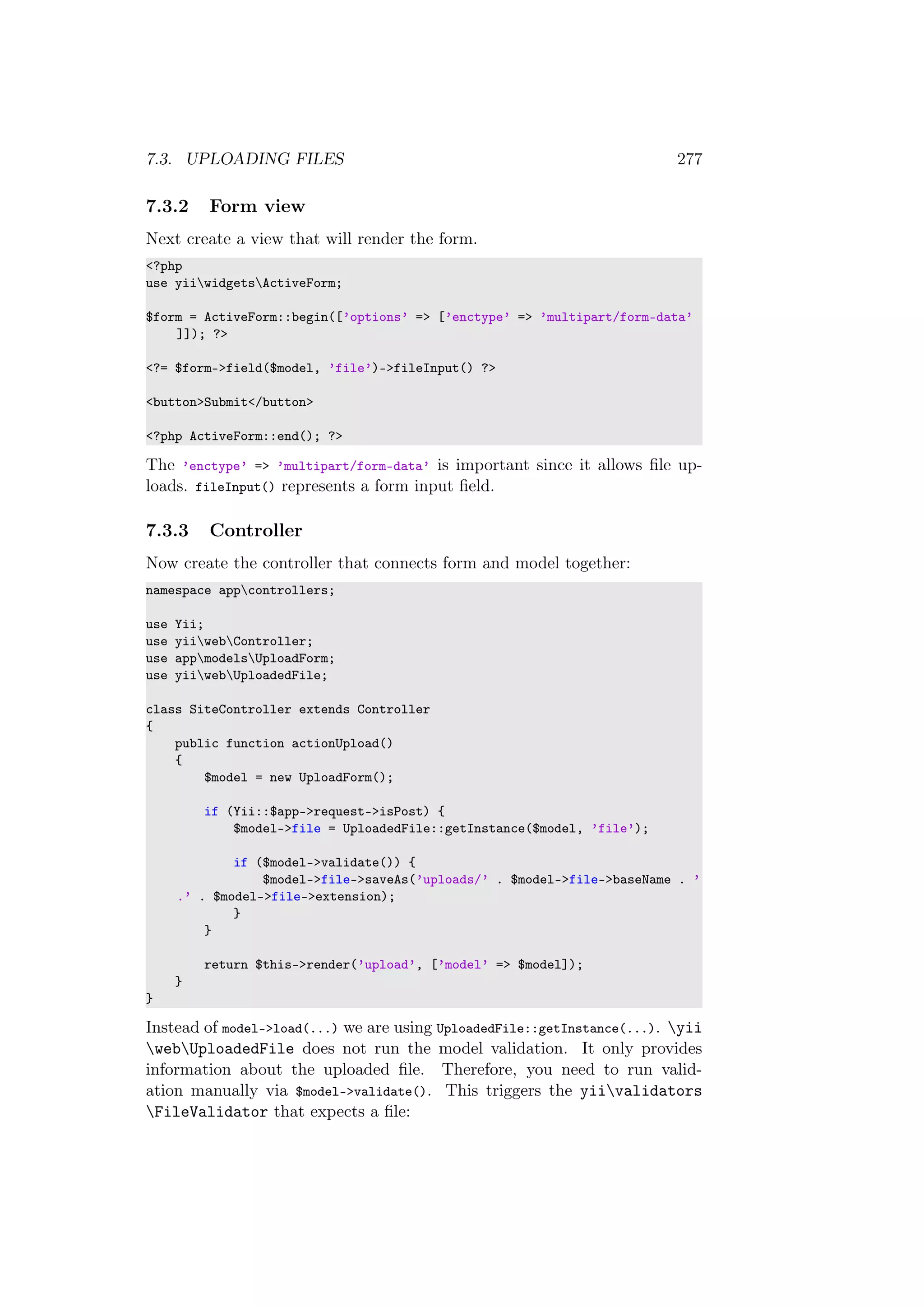 7.3. UPLOADING FILES 277
7.3.2 Form view
Next create a view that will render the form.
<?php
use yiiwidgetsActiveForm;
$form = ActiveForm::begin([’options’ => [’enctype’ => ’multipart/form-data’
]]); ?>
<?= $form->field($model, ’file’)->fileInput() ?>
<button>Submit</button>
<?php ActiveForm::end(); ?>
The ’enctype’ => ’multipart/form-data’ is important since it allows ﬁle up-
loads. fileInput() represents a form input ﬁeld.
7.3.3 Controller
Now create the controller that connects form and model together:
namespace appcontrollers;
use Yii;
use yiiwebController;
use appmodelsUploadForm;
use yiiwebUploadedFile;
class SiteController extends Controller
{
public function actionUpload()
{
$model = new UploadForm();
if (Yii::$app->request->isPost) {
$model->file = UploadedFile::getInstance($model, ’file’);
if ($model->validate()) {
$model->file->saveAs(’uploads/’ . $model->file->baseName . ’
.’ . $model->file->extension);
}
}
return $this->render(’upload’, [’model’ => $model]);
}
}
Instead of model->load(...) we are using UploadedFile::getInstance(...). yii
webUploadedFile does not run the model validation. It only provides
information about the uploaded ﬁle. Therefore, you need to run valid-
ation manually via $model->validate(). This triggers the yiivalidators
FileValidator that expects a ﬁle:
 