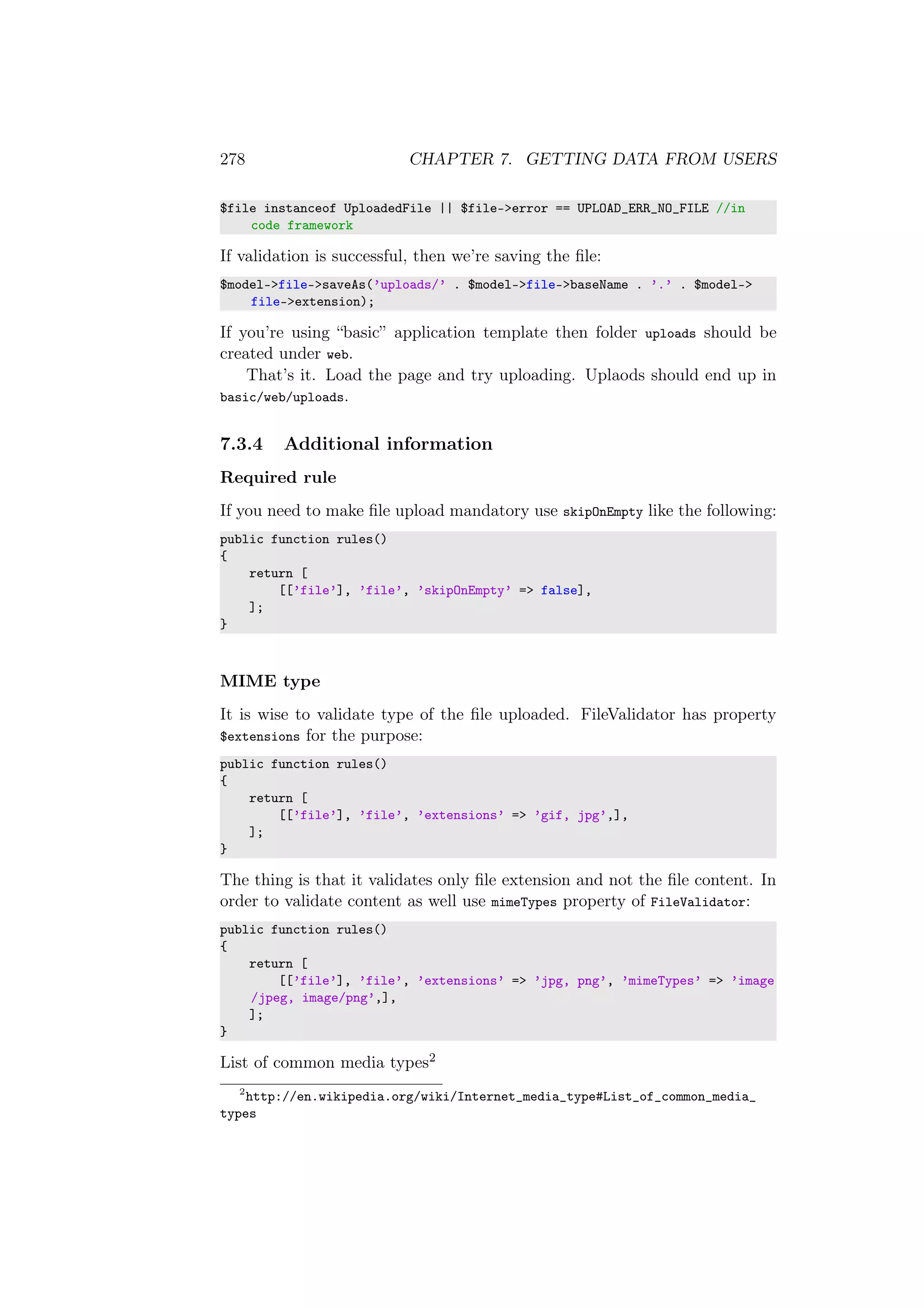 278 CHAPTER 7. GETTING DATA FROM USERS
$file instanceof UploadedFile || $file->error == UPLOAD_ERR_NO_FILE //in
code framework
If validation is successful, then we’re saving the ﬁle:
$model->file->saveAs(’uploads/’ . $model->file->baseName . ’.’ . $model->
file->extension);
If you’re using “basic” application template then folder uploads should be
created under web.
That’s it. Load the page and try uploading. Uplaods should end up in
basic/web/uploads.
7.3.4 Additional information
Required rule
If you need to make ﬁle upload mandatory use skipOnEmpty like the following:
public function rules()
{
return [
[[’file’], ’file’, ’skipOnEmpty’ => false],
];
}
MIME type
It is wise to validate type of the ﬁle uploaded. FileValidator has property
$extensions for the purpose:
public function rules()
{
return [
[[’file’], ’file’, ’extensions’ => ’gif, jpg’,],
];
}
The thing is that it validates only ﬁle extension and not the ﬁle content. In
order to validate content as well use mimeTypes property of FileValidator:
public function rules()
{
return [
[[’file’], ’file’, ’extensions’ => ’jpg, png’, ’mimeTypes’ => ’image
/jpeg, image/png’,],
];
}
List of common media types2
2
http://en.wikipedia.org/wiki/Internet_media_type#List_of_common_media_
types
 