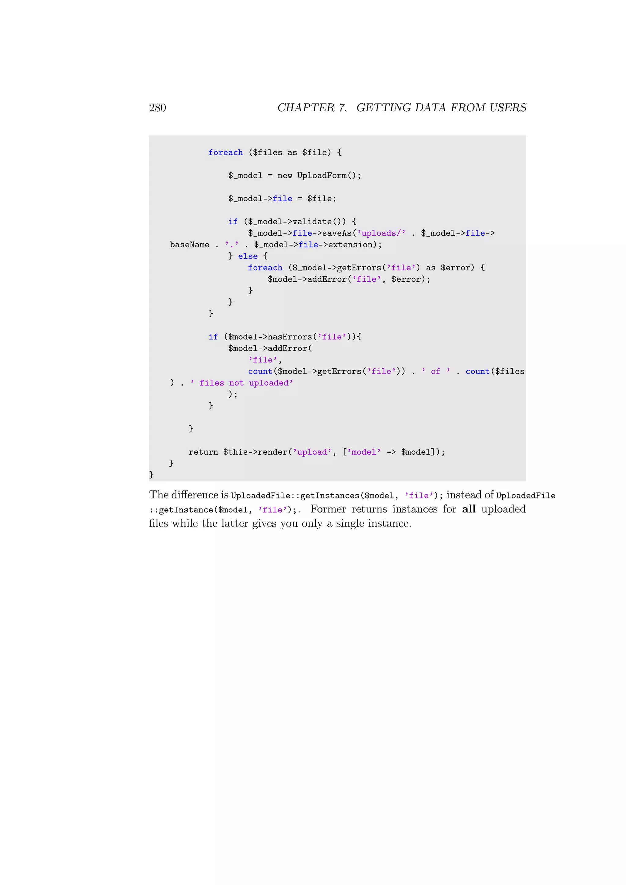 280 CHAPTER 7. GETTING DATA FROM USERS
foreach ($files as $file) {
$_model = new UploadForm();
$_model->file = $file;
if ($_model->validate()) {
$_model->file->saveAs(’uploads/’ . $_model->file->
baseName . ’.’ . $_model->file->extension);
} else {
foreach ($_model->getErrors(’file’) as $error) {
$model->addError(’file’, $error);
}
}
}
if ($model->hasErrors(’file’)){
$model->addError(
’file’,
count($model->getErrors(’file’)) . ’ of ’ . count($files
) . ’ files not uploaded’
);
}
}
return $this->render(’upload’, [’model’ => $model]);
}
}
The diﬀerence is UploadedFile::getInstances($model, ’file’); instead of UploadedFile
::getInstance($model, ’file’);. Former returns instances for all uploaded
ﬁles while the latter gives you only a single instance.
 