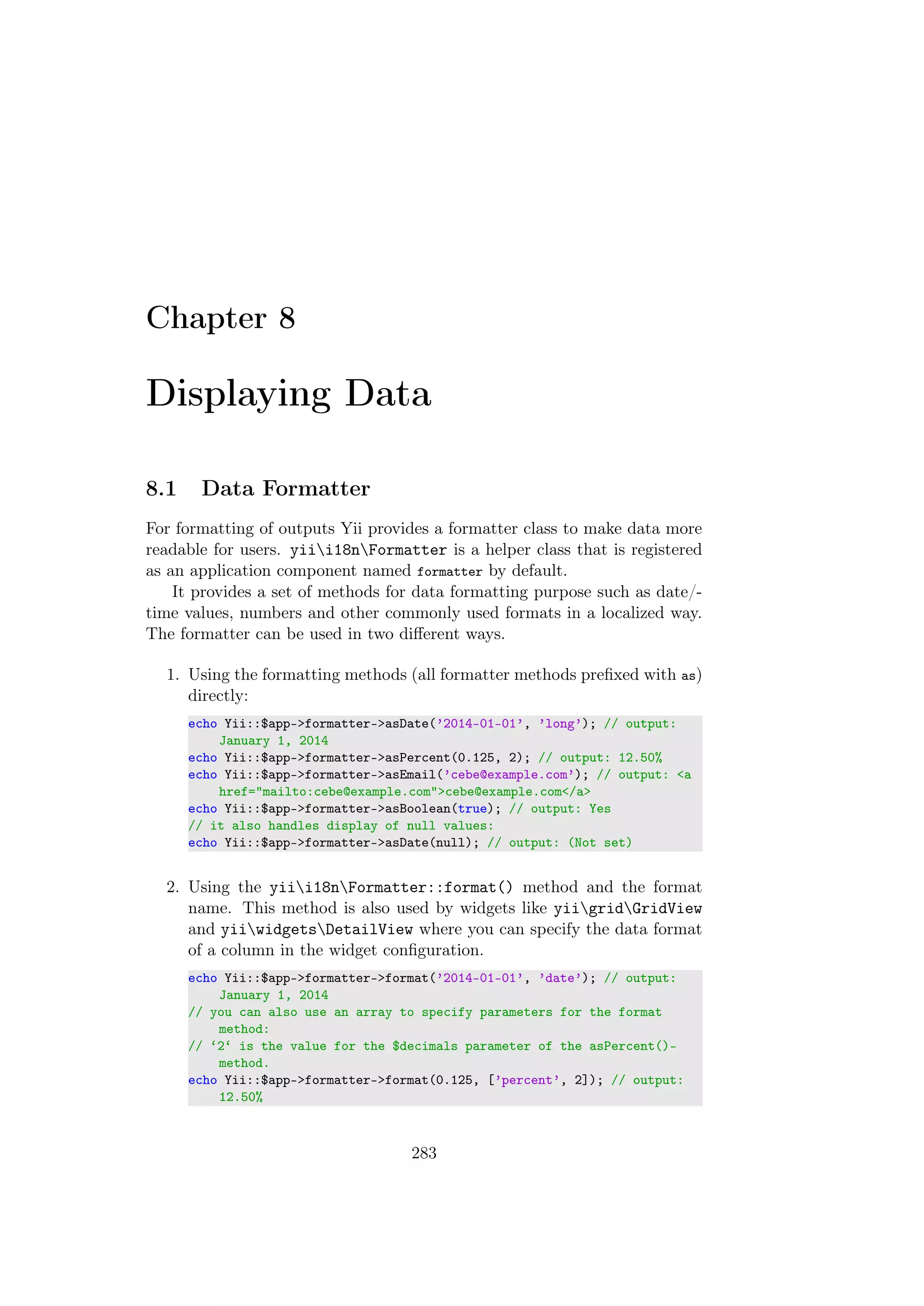 Chapter 8
Displaying Data
8.1 Data Formatter
For formatting of outputs Yii provides a formatter class to make data more
readable for users. yiii18nFormatter is a helper class that is registered
as an application component named formatter by default.
It provides a set of methods for data formatting purpose such as date/-
time values, numbers and other commonly used formats in a localized way.
The formatter can be used in two diﬀerent ways.
1. Using the formatting methods (all formatter methods preﬁxed with as)
directly:
echo Yii::$app->formatter->asDate(’2014-01-01’, ’long’); // output:
January 1, 2014
echo Yii::$app->formatter->asPercent(0.125, 2); // output: 12.50%
echo Yii::$app->formatter->asEmail(’cebe@example.com’); // output: <a
href="mailto:cebe@example.com">cebe@example.com</a>
echo Yii::$app->formatter->asBoolean(true); // output: Yes
// it also handles display of null values:
echo Yii::$app->formatter->asDate(null); // output: (Not set)
2. Using the yiii18nFormatter::format() method and the format
name. This method is also used by widgets like yiigridGridView
and yiiwidgetsDetailView where you can specify the data format
of a column in the widget conﬁguration.
echo Yii::$app->formatter->format(’2014-01-01’, ’date’); // output:
January 1, 2014
// you can also use an array to specify parameters for the format
method:
// ‘2‘ is the value for the $decimals parameter of the asPercent()-
method.
echo Yii::$app->formatter->format(0.125, [’percent’, 2]); // output:
12.50%
283
 