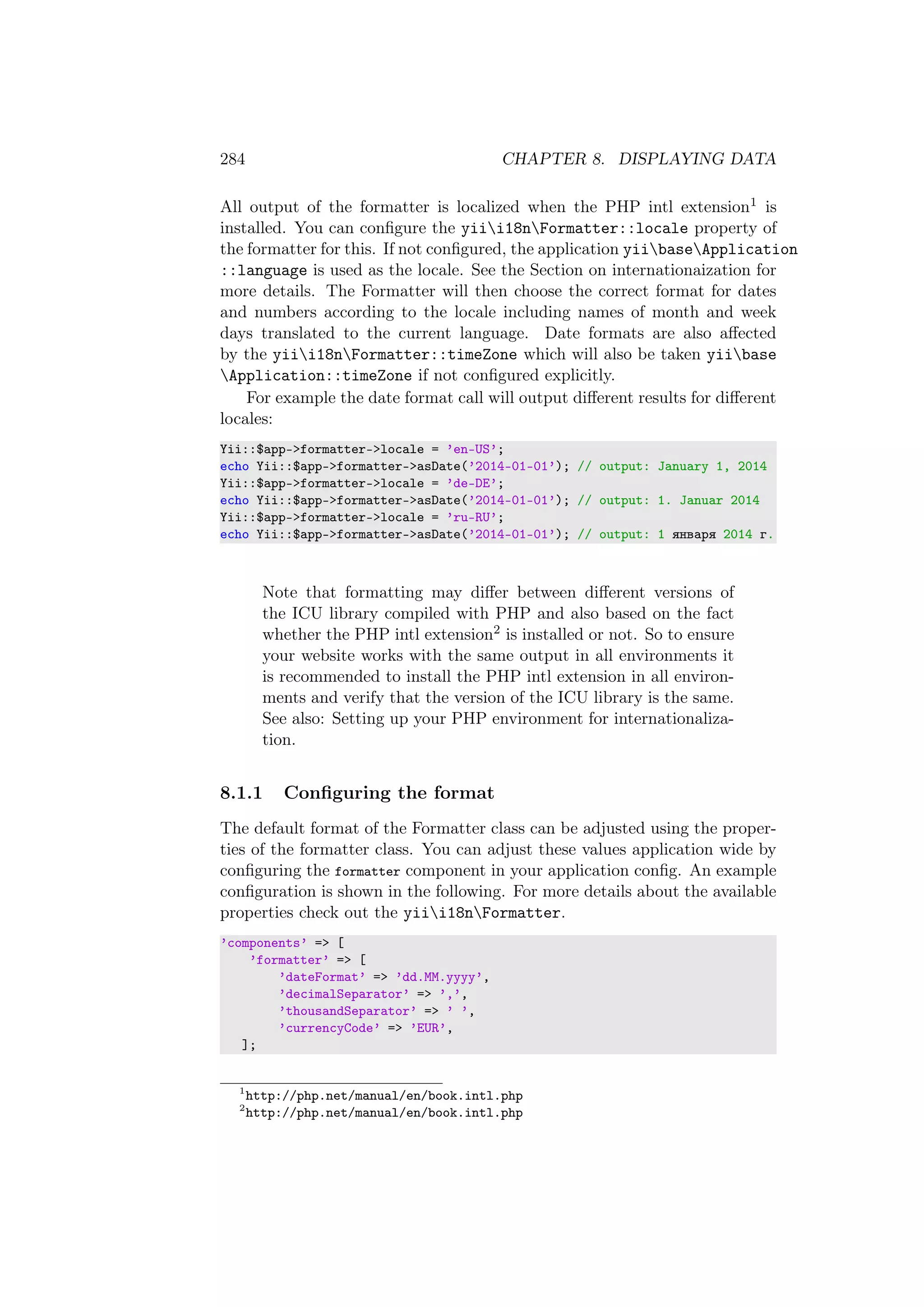 284 CHAPTER 8. DISPLAYING DATA
All output of the formatter is localized when the PHP intl extension1 is
installed. You can conﬁgure the yiii18nFormatter::locale property of
the formatter for this. If not conﬁgured, the application yiibaseApplication
::language is used as the locale. See the Section on internationaization for
more details. The Formatter will then choose the correct format for dates
and numbers according to the locale including names of month and week
days translated to the current language. Date formats are also aﬀected
by the yiii18nFormatter::timeZone which will also be taken yiibase
Application::timeZone if not conﬁgured explicitly.
For example the date format call will output diﬀerent results for diﬀerent
locales:
Yii::$app->formatter->locale = ’en-US’;
echo Yii::$app->formatter->asDate(’2014-01-01’); // output: January 1, 2014
Yii::$app->formatter->locale = ’de-DE’;
echo Yii::$app->formatter->asDate(’2014-01-01’); // output: 1. Januar 2014
Yii::$app->formatter->locale = ’ru-RU’;
echo Yii::$app->formatter->asDate(’2014-01-01’); // output: 1 января 2014 г.
Note that formatting may diﬀer between diﬀerent versions of
the ICU library compiled with PHP and also based on the fact
whether the PHP intl extension2 is installed or not. So to ensure
your website works with the same output in all environments it
is recommended to install the PHP intl extension in all environ-
ments and verify that the version of the ICU library is the same.
See also: Setting up your PHP environment for internationaliza-
tion.
8.1.1 Conﬁguring the format
The default format of the Formatter class can be adjusted using the proper-
ties of the formatter class. You can adjust these values application wide by
conﬁguring the formatter component in your application conﬁg. An example
conﬁguration is shown in the following. For more details about the available
properties check out the yiii18nFormatter.
’components’ => [
’formatter’ => [
’dateFormat’ => ’dd.MM.yyyy’,
’decimalSeparator’ => ’,’,
’thousandSeparator’ => ’ ’,
’currencyCode’ => ’EUR’,
];
1
http://php.net/manual/en/book.intl.php
2
http://php.net/manual/en/book.intl.php
 