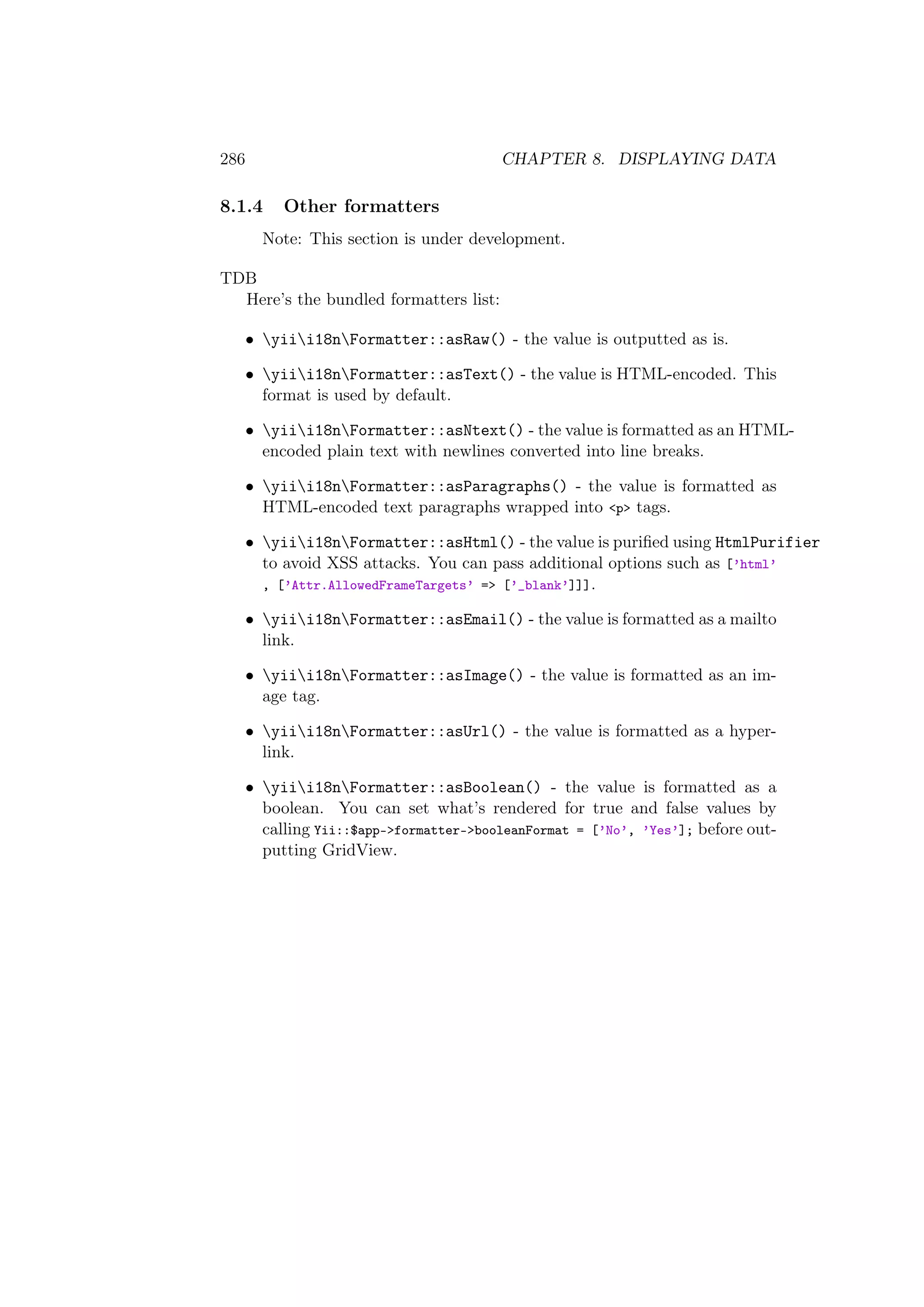 286 CHAPTER 8. DISPLAYING DATA
8.1.4 Other formatters
Note: This section is under development.
TDB
Here’s the bundled formatters list:
• yiii18nFormatter::asRaw() - the value is outputted as is.
• yiii18nFormatter::asText() - the value is HTML-encoded. This
format is used by default.
• yiii18nFormatter::asNtext() - the value is formatted as an HTML-
encoded plain text with newlines converted into line breaks.
• yiii18nFormatter::asParagraphs() - the value is formatted as
HTML-encoded text paragraphs wrapped into <p> tags.
• yiii18nFormatter::asHtml() - the value is puriﬁed using HtmlPurifier
to avoid XSS attacks. You can pass additional options such as [’html’
, [’Attr.AllowedFrameTargets’ => [’_blank’]]].
• yiii18nFormatter::asEmail() - the value is formatted as a mailto
link.
• yiii18nFormatter::asImage() - the value is formatted as an im-
age tag.
• yiii18nFormatter::asUrl() - the value is formatted as a hyper-
link.
• yiii18nFormatter::asBoolean() - the value is formatted as a
boolean. You can set what’s rendered for true and false values by
calling Yii::$app->formatter->booleanFormat = [’No’, ’Yes’]; before out-
putting GridView.
 
