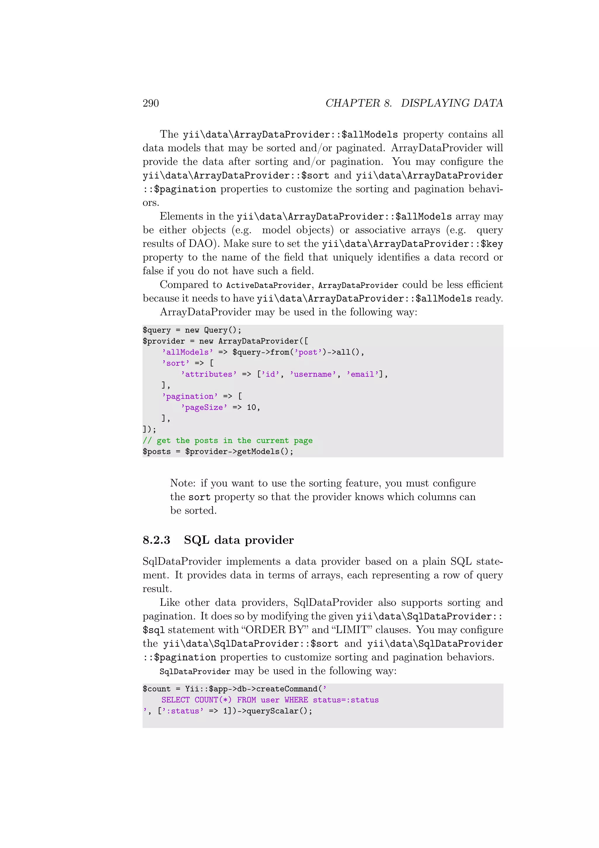 290 CHAPTER 8. DISPLAYING DATA
The yiidataArrayDataProvider::$allModels property contains all
data models that may be sorted and/or paginated. ArrayDataProvider will
provide the data after sorting and/or pagination. You may conﬁgure the
yiidataArrayDataProvider::$sort and yiidataArrayDataProvider
::$pagination properties to customize the sorting and pagination behavi-
ors.
Elements in the yiidataArrayDataProvider::$allModels array may
be either objects (e.g. model objects) or associative arrays (e.g. query
results of DAO). Make sure to set the yiidataArrayDataProvider::$key
property to the name of the ﬁeld that uniquely identiﬁes a data record or
false if you do not have such a ﬁeld.
Compared to ActiveDataProvider, ArrayDataProvider could be less eﬃcient
because it needs to have yiidataArrayDataProvider::$allModels ready.
ArrayDataProvider may be used in the following way:
$query = new Query();
$provider = new ArrayDataProvider([
’allModels’ => $query->from(’post’)->all(),
’sort’ => [
’attributes’ => [’id’, ’username’, ’email’],
],
’pagination’ => [
’pageSize’ => 10,
],
]);
// get the posts in the current page
$posts = $provider->getModels();
Note: if you want to use the sorting feature, you must conﬁgure
the sort property so that the provider knows which columns can
be sorted.
8.2.3 SQL data provider
SqlDataProvider implements a data provider based on a plain SQL state-
ment. It provides data in terms of arrays, each representing a row of query
result.
Like other data providers, SqlDataProvider also supports sorting and
pagination. It does so by modifying the given yiidataSqlDataProvider::
$sql statement with “ORDER BY” and “LIMIT” clauses. You may conﬁgure
the yiidataSqlDataProvider::$sort and yiidataSqlDataProvider
::$pagination properties to customize sorting and pagination behaviors.
SqlDataProvider may be used in the following way:
$count = Yii::$app->db->createCommand(’
SELECT COUNT(*) FROM user WHERE status=:status
’, [’:status’ => 1])->queryScalar();
 