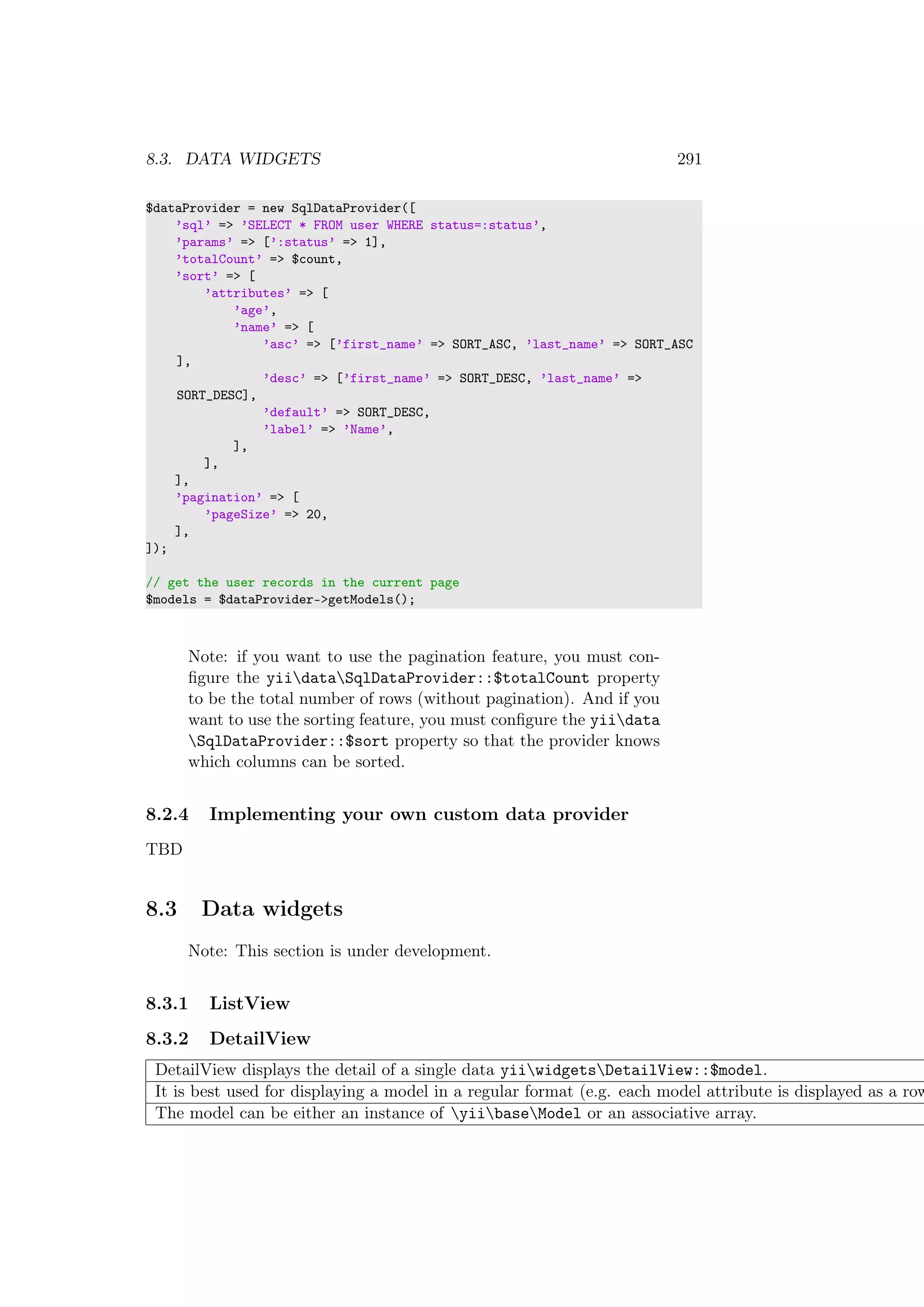 8.3. DATA WIDGETS 291
$dataProvider = new SqlDataProvider([
’sql’ => ’SELECT * FROM user WHERE status=:status’,
’params’ => [’:status’ => 1],
’totalCount’ => $count,
’sort’ => [
’attributes’ => [
’age’,
’name’ => [
’asc’ => [’first_name’ => SORT_ASC, ’last_name’ => SORT_ASC
],
’desc’ => [’first_name’ => SORT_DESC, ’last_name’ =>
SORT_DESC],
’default’ => SORT_DESC,
’label’ => ’Name’,
],
],
],
’pagination’ => [
’pageSize’ => 20,
],
]);
// get the user records in the current page
$models = $dataProvider->getModels();
Note: if you want to use the pagination feature, you must con-
ﬁgure the yiidataSqlDataProvider::$totalCount property
to be the total number of rows (without pagination). And if you
want to use the sorting feature, you must conﬁgure the yiidata
SqlDataProvider::$sort property so that the provider knows
which columns can be sorted.
8.2.4 Implementing your own custom data provider
TBD
8.3 Data widgets
Note: This section is under development.
8.3.1 ListView
8.3.2 DetailView
DetailView displays the detail of a single data yiiwidgetsDetailView::$model.
It is best used for displaying a model in a regular format (e.g. each model attribute is displayed as a row
The model can be either an instance of yiibaseModel or an associative array.
 