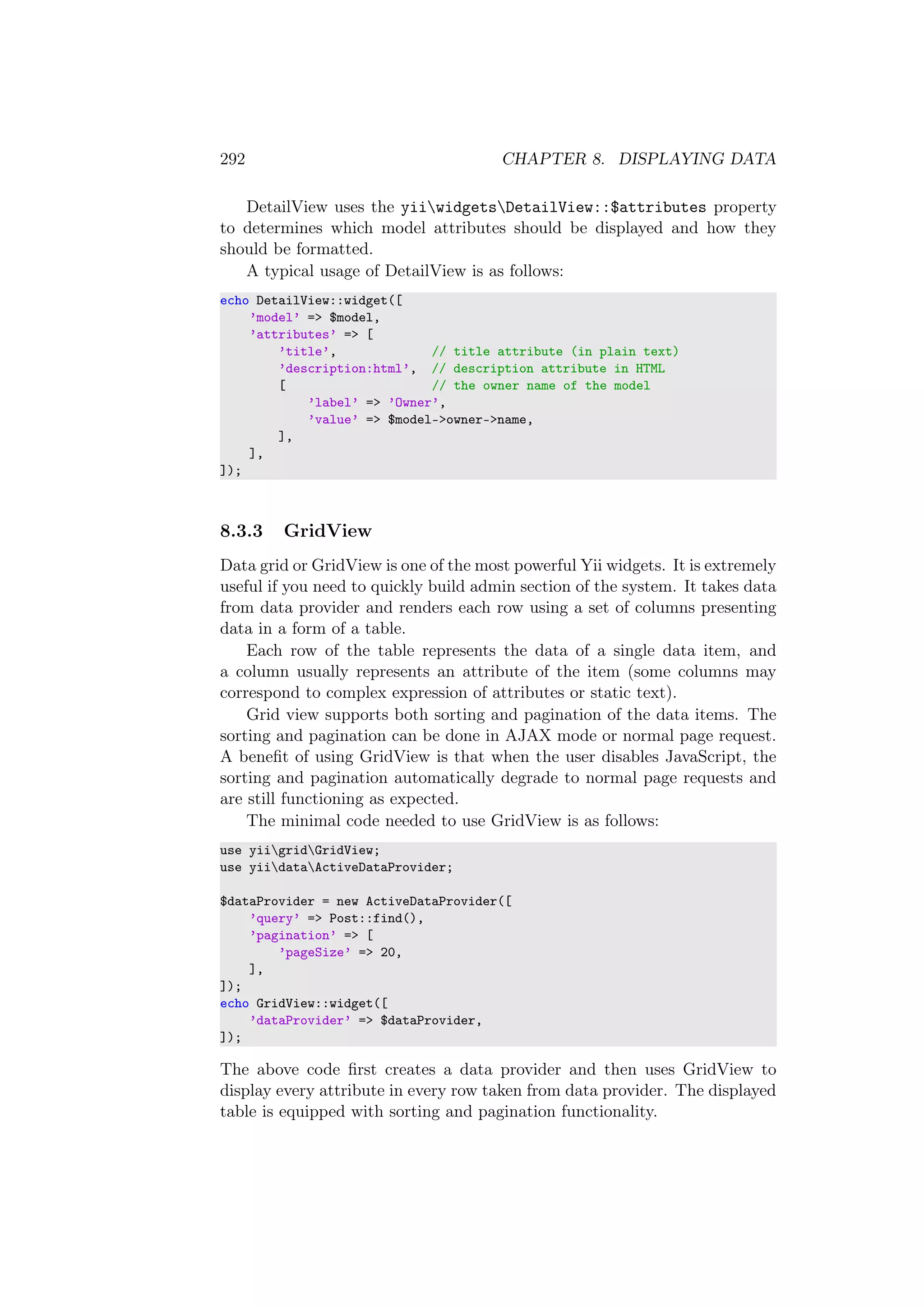 292 CHAPTER 8. DISPLAYING DATA
DetailView uses the yiiwidgetsDetailView::$attributes property
to determines which model attributes should be displayed and how they
should be formatted.
A typical usage of DetailView is as follows:
echo DetailView::widget([
’model’ => $model,
’attributes’ => [
’title’, // title attribute (in plain text)
’description:html’, // description attribute in HTML
[ // the owner name of the model
’label’ => ’Owner’,
’value’ => $model->owner->name,
],
],
]);
8.3.3 GridView
Data grid or GridView is one of the most powerful Yii widgets. It is extremely
useful if you need to quickly build admin section of the system. It takes data
from data provider and renders each row using a set of columns presenting
data in a form of a table.
Each row of the table represents the data of a single data item, and
a column usually represents an attribute of the item (some columns may
correspond to complex expression of attributes or static text).
Grid view supports both sorting and pagination of the data items. The
sorting and pagination can be done in AJAX mode or normal page request.
A beneﬁt of using GridView is that when the user disables JavaScript, the
sorting and pagination automatically degrade to normal page requests and
are still functioning as expected.
The minimal code needed to use GridView is as follows:
use yiigridGridView;
use yiidataActiveDataProvider;
$dataProvider = new ActiveDataProvider([
’query’ => Post::find(),
’pagination’ => [
’pageSize’ => 20,
],
]);
echo GridView::widget([
’dataProvider’ => $dataProvider,
]);
The above code ﬁrst creates a data provider and then uses GridView to
display every attribute in every row taken from data provider. The displayed
table is equipped with sorting and pagination functionality.
 