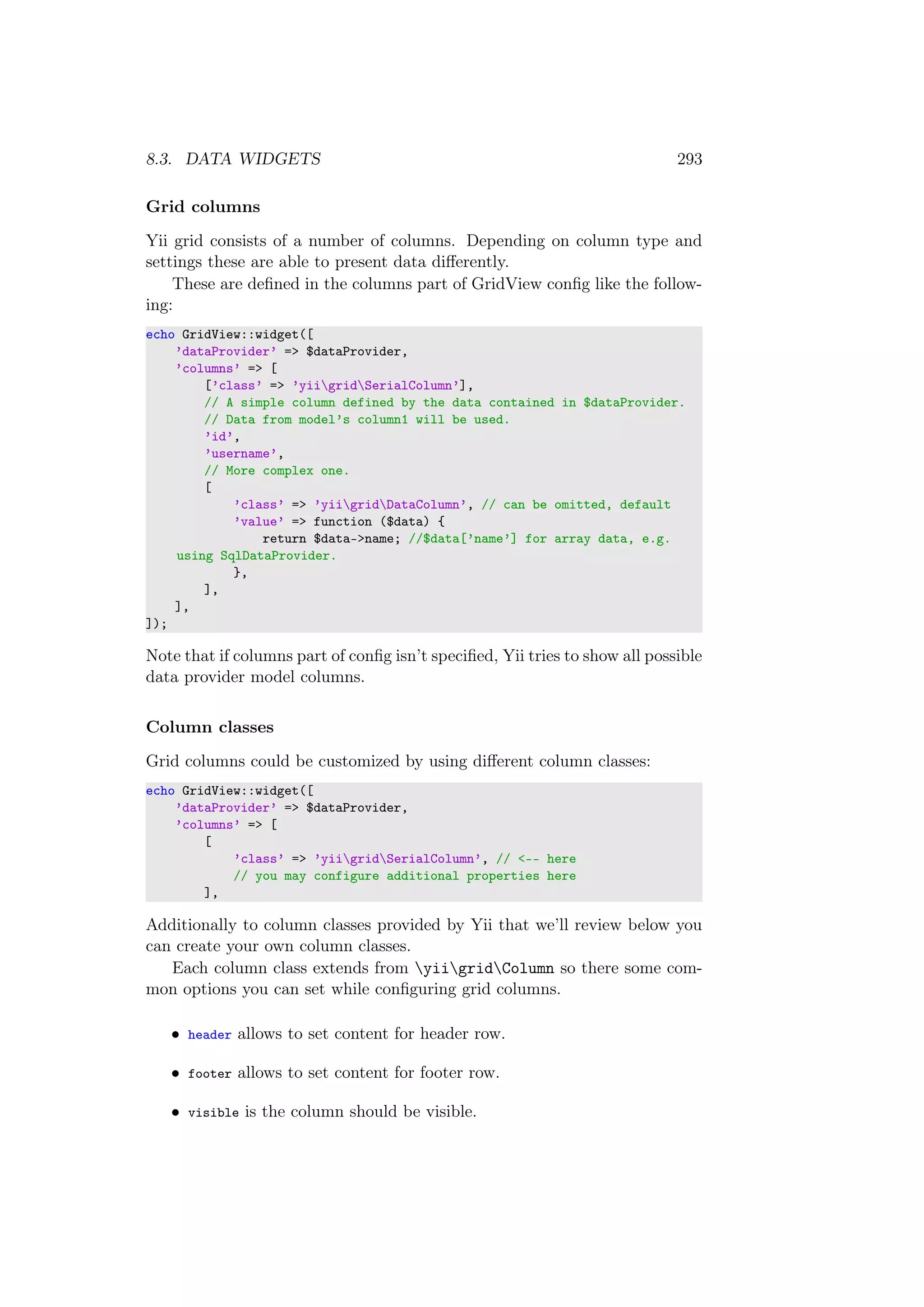 8.3. DATA WIDGETS 293
Grid columns
Yii grid consists of a number of columns. Depending on column type and
settings these are able to present data diﬀerently.
These are deﬁned in the columns part of GridView conﬁg like the follow-
ing:
echo GridView::widget([
’dataProvider’ => $dataProvider,
’columns’ => [
[’class’ => ’yiigridSerialColumn’],
// A simple column defined by the data contained in $dataProvider.
// Data from model’s column1 will be used.
’id’,
’username’,
// More complex one.
[
’class’ => ’yiigridDataColumn’, // can be omitted, default
’value’ => function ($data) {
return $data->name; //$data[’name’] for array data, e.g.
using SqlDataProvider.
},
],
],
]);
Note that if columns part of conﬁg isn’t speciﬁed, Yii tries to show all possible
data provider model columns.
Column classes
Grid columns could be customized by using diﬀerent column classes:
echo GridView::widget([
’dataProvider’ => $dataProvider,
’columns’ => [
[
’class’ => ’yiigridSerialColumn’, // <-- here
// you may configure additional properties here
],
Additionally to column classes provided by Yii that we’ll review below you
can create your own column classes.
Each column class extends from yiigridColumn so there some com-
mon options you can set while conﬁguring grid columns.
• header allows to set content for header row.
• footer allows to set content for footer row.
• visible is the column should be visible.
 