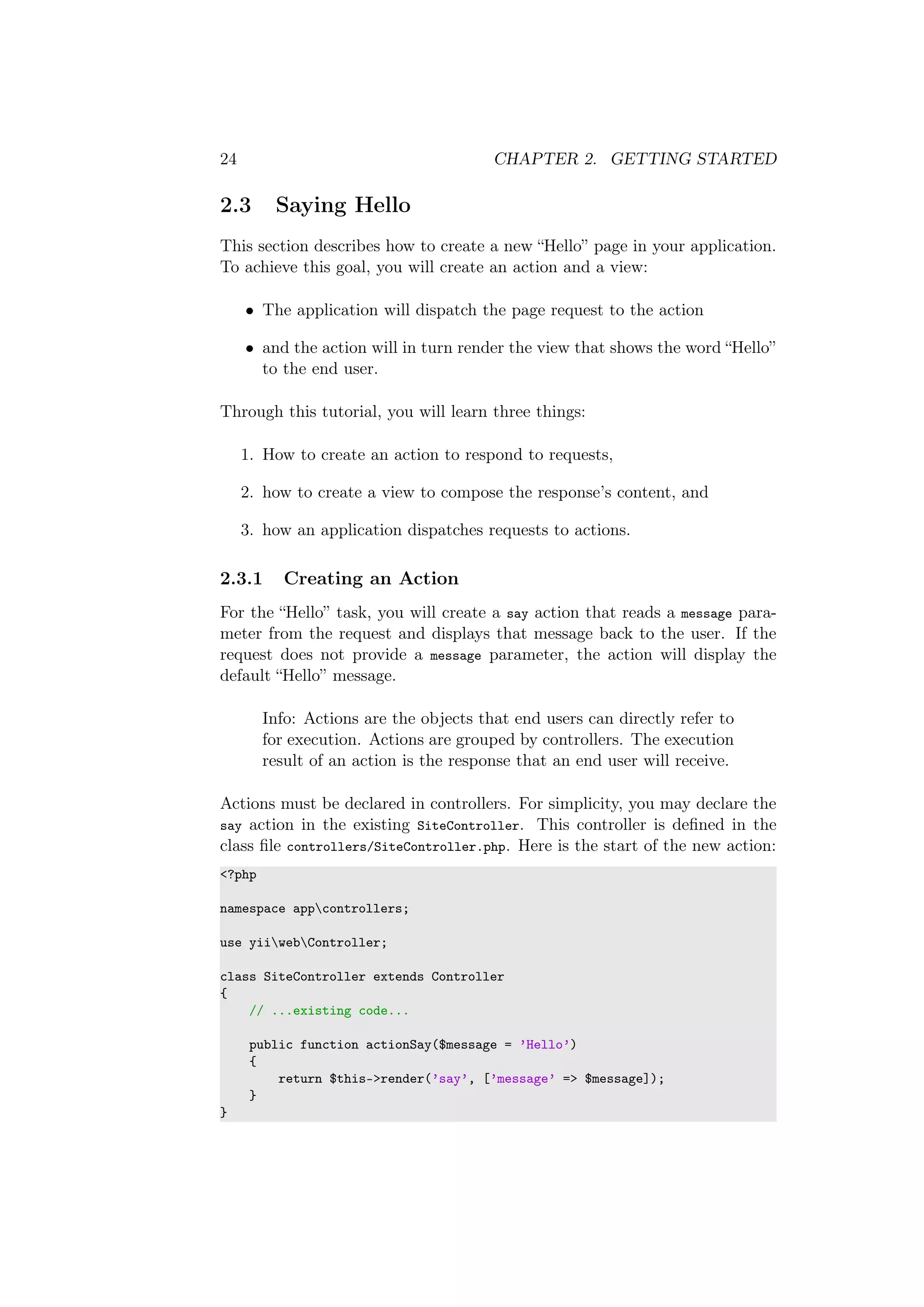 24 CHAPTER 2. GETTING STARTED
2.3 Saying Hello
This section describes how to create a new “Hello” page in your application.
To achieve this goal, you will create an action and a view:
• The application will dispatch the page request to the action
• and the action will in turn render the view that shows the word “Hello”
to the end user.
Through this tutorial, you will learn three things:
1. How to create an action to respond to requests,
2. how to create a view to compose the response’s content, and
3. how an application dispatches requests to actions.
2.3.1 Creating an Action
For the “Hello” task, you will create a say action that reads a message para-
meter from the request and displays that message back to the user. If the
request does not provide a message parameter, the action will display the
default “Hello” message.
Info: Actions are the objects that end users can directly refer to
for execution. Actions are grouped by controllers. The execution
result of an action is the response that an end user will receive.
Actions must be declared in controllers. For simplicity, you may declare the
say action in the existing SiteController. This controller is deﬁned in the
class ﬁle controllers/SiteController.php. Here is the start of the new action:
<?php
namespace appcontrollers;
use yiiwebController;
class SiteController extends Controller
{
// ...existing code...
public function actionSay($message = ’Hello’)
{
return $this->render(’say’, [’message’ => $message]);
}
}
 