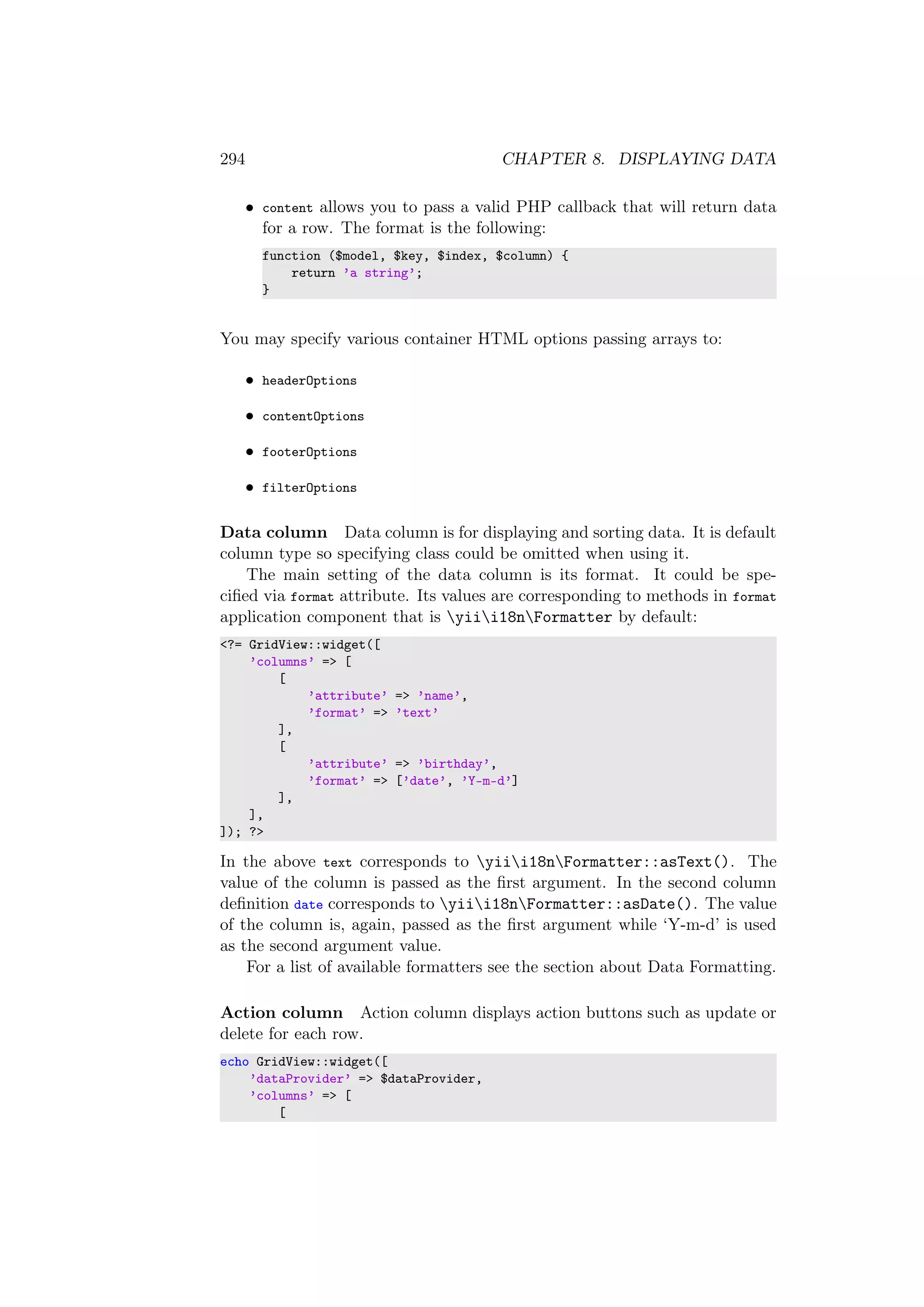 294 CHAPTER 8. DISPLAYING DATA
• content allows you to pass a valid PHP callback that will return data
for a row. The format is the following:
function ($model, $key, $index, $column) {
return ’a string’;
}
You may specify various container HTML options passing arrays to:
• headerOptions
• contentOptions
• footerOptions
• filterOptions
Data column Data column is for displaying and sorting data. It is default
column type so specifying class could be omitted when using it.
The main setting of the data column is its format. It could be spe-
ciﬁed via format attribute. Its values are corresponding to methods in format
application component that is yiii18nFormatter by default:
<?= GridView::widget([
’columns’ => [
[
’attribute’ => ’name’,
’format’ => ’text’
],
[
’attribute’ => ’birthday’,
’format’ => [’date’, ’Y-m-d’]
],
],
]); ?>
In the above text corresponds to yiii18nFormatter::asText(). The
value of the column is passed as the ﬁrst argument. In the second column
deﬁnition date corresponds to yiii18nFormatter::asDate(). The value
of the column is, again, passed as the ﬁrst argument while ‘Y-m-d’ is used
as the second argument value.
For a list of available formatters see the section about Data Formatting.
Action column Action column displays action buttons such as update or
delete for each row.
echo GridView::widget([
’dataProvider’ => $dataProvider,
’columns’ => [
[
 