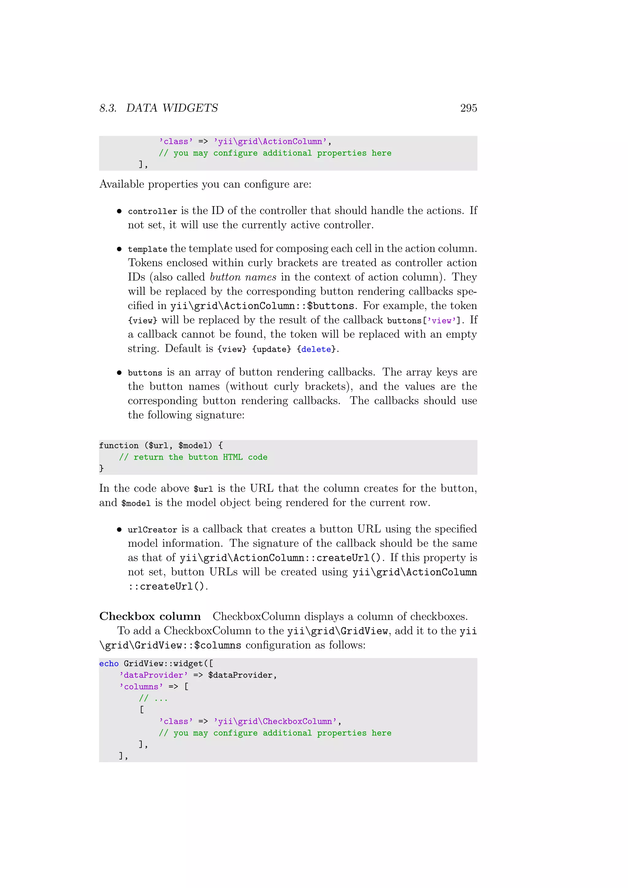 8.3. DATA WIDGETS 295
’class’ => ’yiigridActionColumn’,
// you may configure additional properties here
],
Available properties you can conﬁgure are:
• controller is the ID of the controller that should handle the actions. If
not set, it will use the currently active controller.
• template the template used for composing each cell in the action column.
Tokens enclosed within curly brackets are treated as controller action
IDs (also called button names in the context of action column). They
will be replaced by the corresponding button rendering callbacks spe-
ciﬁed in yiigridActionColumn::$buttons. For example, the token
{view} will be replaced by the result of the callback buttons[’view’]. If
a callback cannot be found, the token will be replaced with an empty
string. Default is {view} {update} {delete}.
• buttons is an array of button rendering callbacks. The array keys are
the button names (without curly brackets), and the values are the
corresponding button rendering callbacks. The callbacks should use
the following signature:
function ($url, $model) {
// return the button HTML code
}
In the code above $url is the URL that the column creates for the button,
and $model is the model object being rendered for the current row.
• urlCreator is a callback that creates a button URL using the speciﬁed
model information. The signature of the callback should be the same
as that of yiigridActionColumn::createUrl(). If this property is
not set, button URLs will be created using yiigridActionColumn
::createUrl().
Checkbox column CheckboxColumn displays a column of checkboxes.
To add a CheckboxColumn to the yiigridGridView, add it to the yii
gridGridView::$columns conﬁguration as follows:
echo GridView::widget([
’dataProvider’ => $dataProvider,
’columns’ => [
// ...
[
’class’ => ’yiigridCheckboxColumn’,
// you may configure additional properties here
],
],
 
