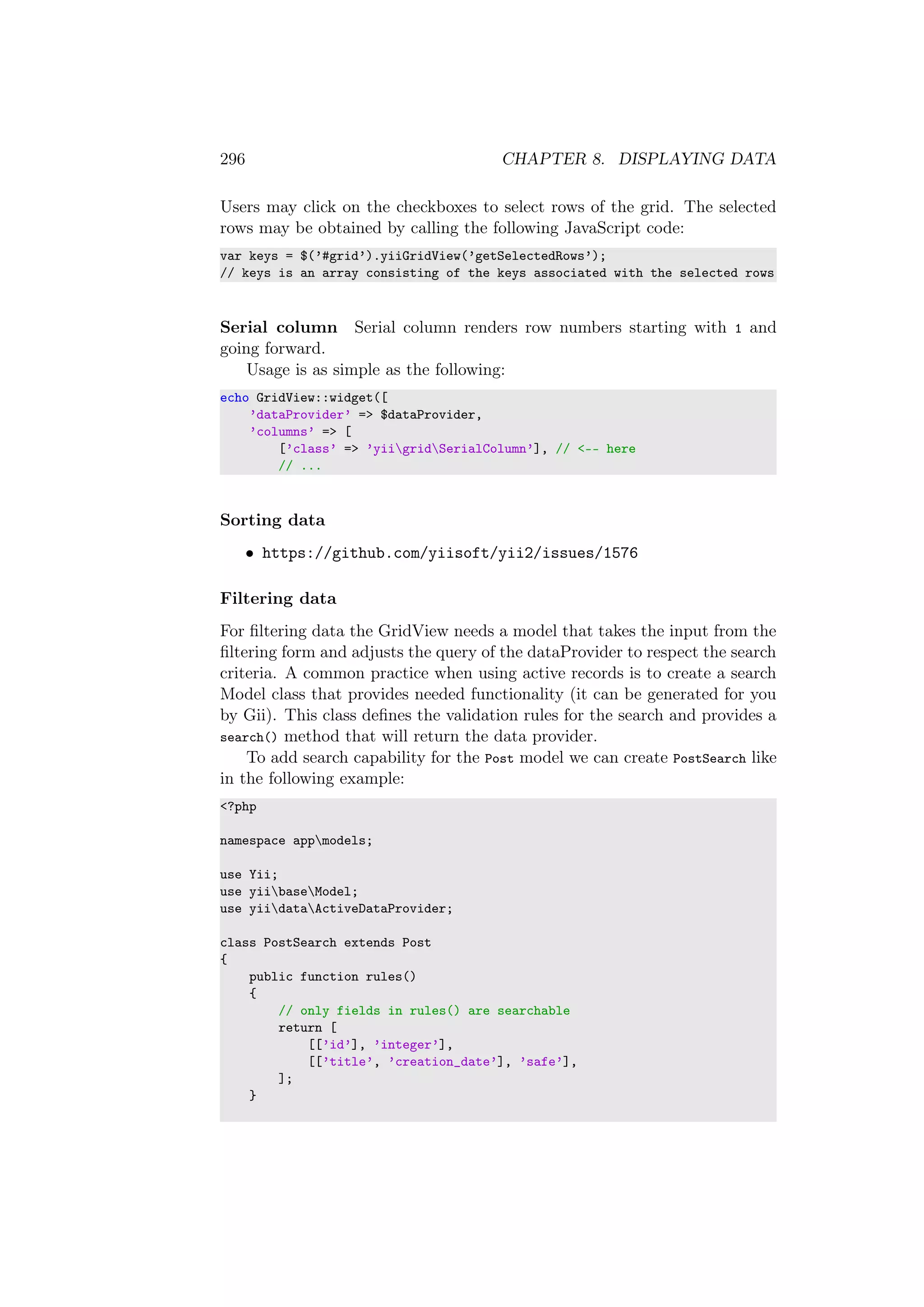 296 CHAPTER 8. DISPLAYING DATA
Users may click on the checkboxes to select rows of the grid. The selected
rows may be obtained by calling the following JavaScript code:
var keys = $(’#grid’).yiiGridView(’getSelectedRows’);
// keys is an array consisting of the keys associated with the selected rows
Serial column Serial column renders row numbers starting with 1 and
going forward.
Usage is as simple as the following:
echo GridView::widget([
’dataProvider’ => $dataProvider,
’columns’ => [
[’class’ => ’yiigridSerialColumn’], // <-- here
// ...
Sorting data
• https://github.com/yiisoft/yii2/issues/1576
Filtering data
For ﬁltering data the GridView needs a model that takes the input from the
ﬁltering form and adjusts the query of the dataProvider to respect the search
criteria. A common practice when using active records is to create a search
Model class that provides needed functionality (it can be generated for you
by Gii). This class deﬁnes the validation rules for the search and provides a
search() method that will return the data provider.
To add search capability for the Post model we can create PostSearch like
in the following example:
<?php
namespace appmodels;
use Yii;
use yiibaseModel;
use yiidataActiveDataProvider;
class PostSearch extends Post
{
public function rules()
{
// only fields in rules() are searchable
return [
[[’id’], ’integer’],
[[’title’, ’creation_date’], ’safe’],
];
}
 