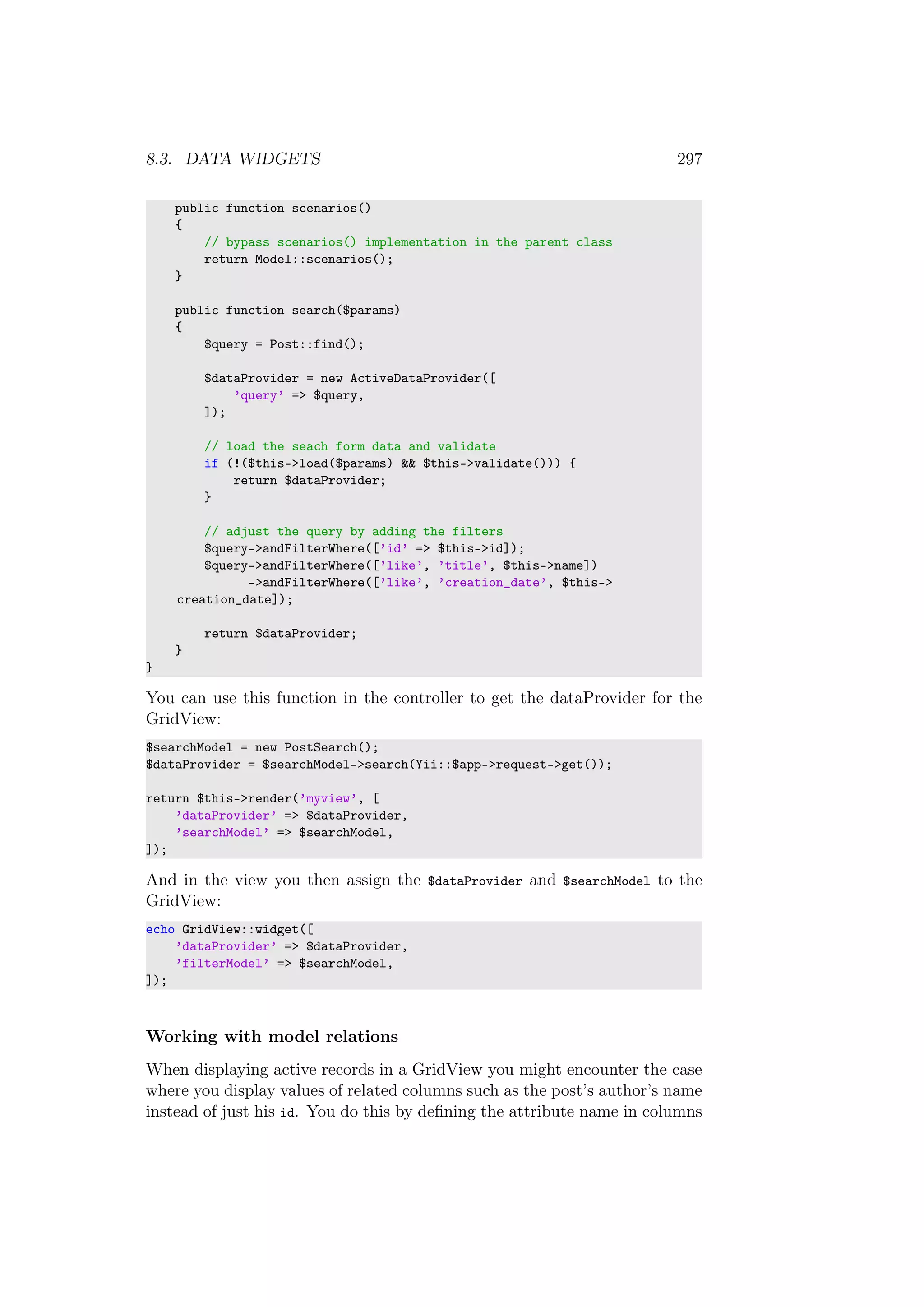 8.3. DATA WIDGETS 297
public function scenarios()
{
// bypass scenarios() implementation in the parent class
return Model::scenarios();
}
public function search($params)
{
$query = Post::find();
$dataProvider = new ActiveDataProvider([
’query’ => $query,
]);
// load the seach form data and validate
if (!($this->load($params) && $this->validate())) {
return $dataProvider;
}
// adjust the query by adding the filters
$query->andFilterWhere([’id’ => $this->id]);
$query->andFilterWhere([’like’, ’title’, $this->name])
->andFilterWhere([’like’, ’creation_date’, $this->
creation_date]);
return $dataProvider;
}
}
You can use this function in the controller to get the dataProvider for the
GridView:
$searchModel = new PostSearch();
$dataProvider = $searchModel->search(Yii::$app->request->get());
return $this->render(’myview’, [
’dataProvider’ => $dataProvider,
’searchModel’ => $searchModel,
]);
And in the view you then assign the $dataProvider and $searchModel to the
GridView:
echo GridView::widget([
’dataProvider’ => $dataProvider,
’filterModel’ => $searchModel,
]);
Working with model relations
When displaying active records in a GridView you might encounter the case
where you display values of related columns such as the post’s author’s name
instead of just his id. You do this by deﬁning the attribute name in columns
 