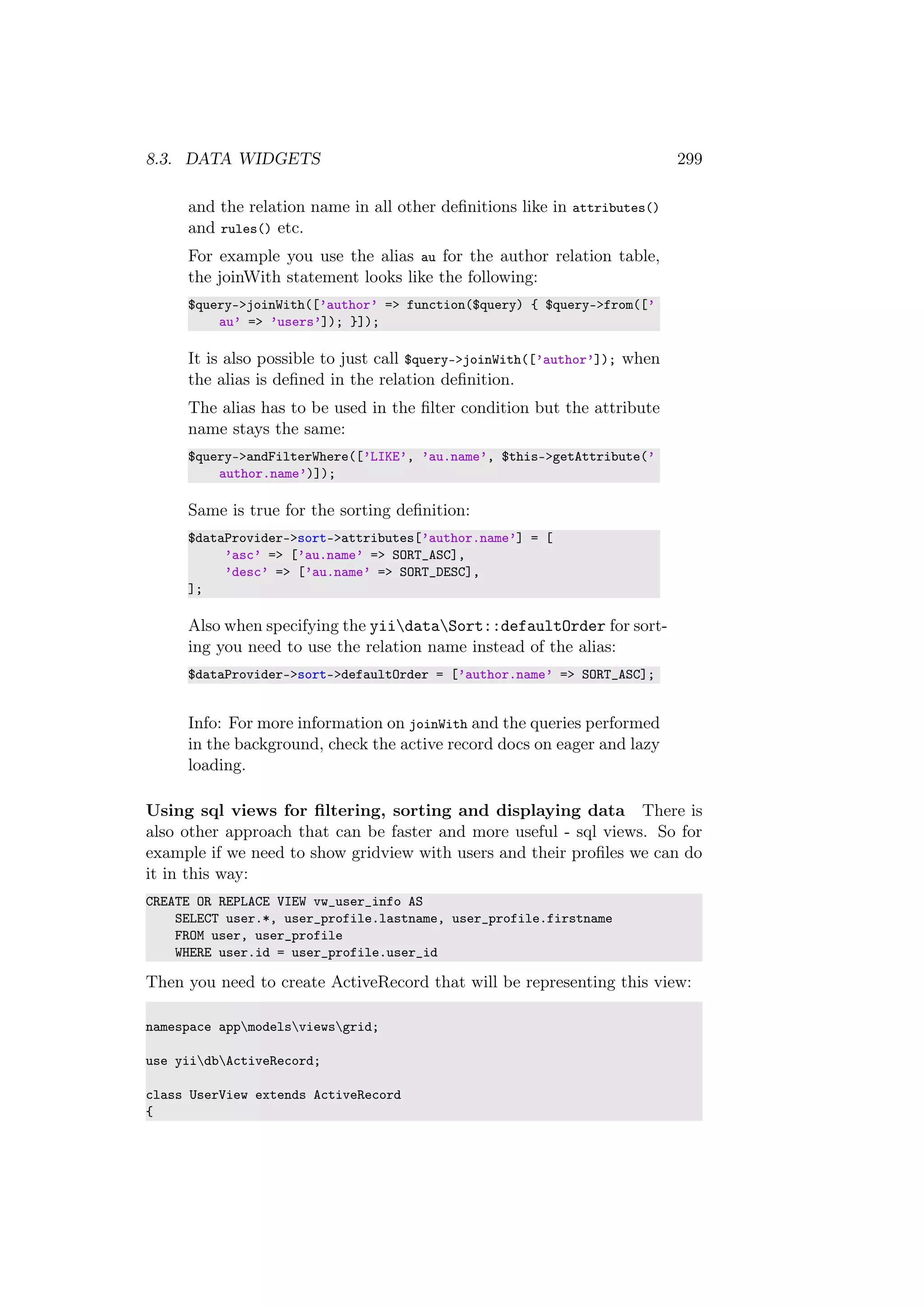 8.3. DATA WIDGETS 299
and the relation name in all other deﬁnitions like in attributes()
and rules() etc.
For example you use the alias au for the author relation table,
the joinWith statement looks like the following:
$query->joinWith([’author’ => function($query) { $query->from([’
au’ => ’users’]); }]);
It is also possible to just call $query->joinWith([’author’]); when
the alias is deﬁned in the relation deﬁnition.
The alias has to be used in the ﬁlter condition but the attribute
name stays the same:
$query->andFilterWhere([’LIKE’, ’au.name’, $this->getAttribute(’
author.name’)]);
Same is true for the sorting deﬁnition:
$dataProvider->sort->attributes[’author.name’] = [
’asc’ => [’au.name’ => SORT_ASC],
’desc’ => [’au.name’ => SORT_DESC],
];
Also when specifying the yiidataSort::defaultOrder for sort-
ing you need to use the relation name instead of the alias:
$dataProvider->sort->defaultOrder = [’author.name’ => SORT_ASC];
Info: For more information on joinWith and the queries performed
in the background, check the active record docs on eager and lazy
loading.
Using sql views for ﬁltering, sorting and displaying data There is
also other approach that can be faster and more useful - sql views. So for
example if we need to show gridview with users and their proﬁles we can do
it in this way:
CREATE OR REPLACE VIEW vw_user_info AS
SELECT user.*, user_profile.lastname, user_profile.firstname
FROM user, user_profile
WHERE user.id = user_profile.user_id
Then you need to create ActiveRecord that will be representing this view:
namespace appmodelsviewsgrid;
use yiidbActiveRecord;
class UserView extends ActiveRecord
{
 