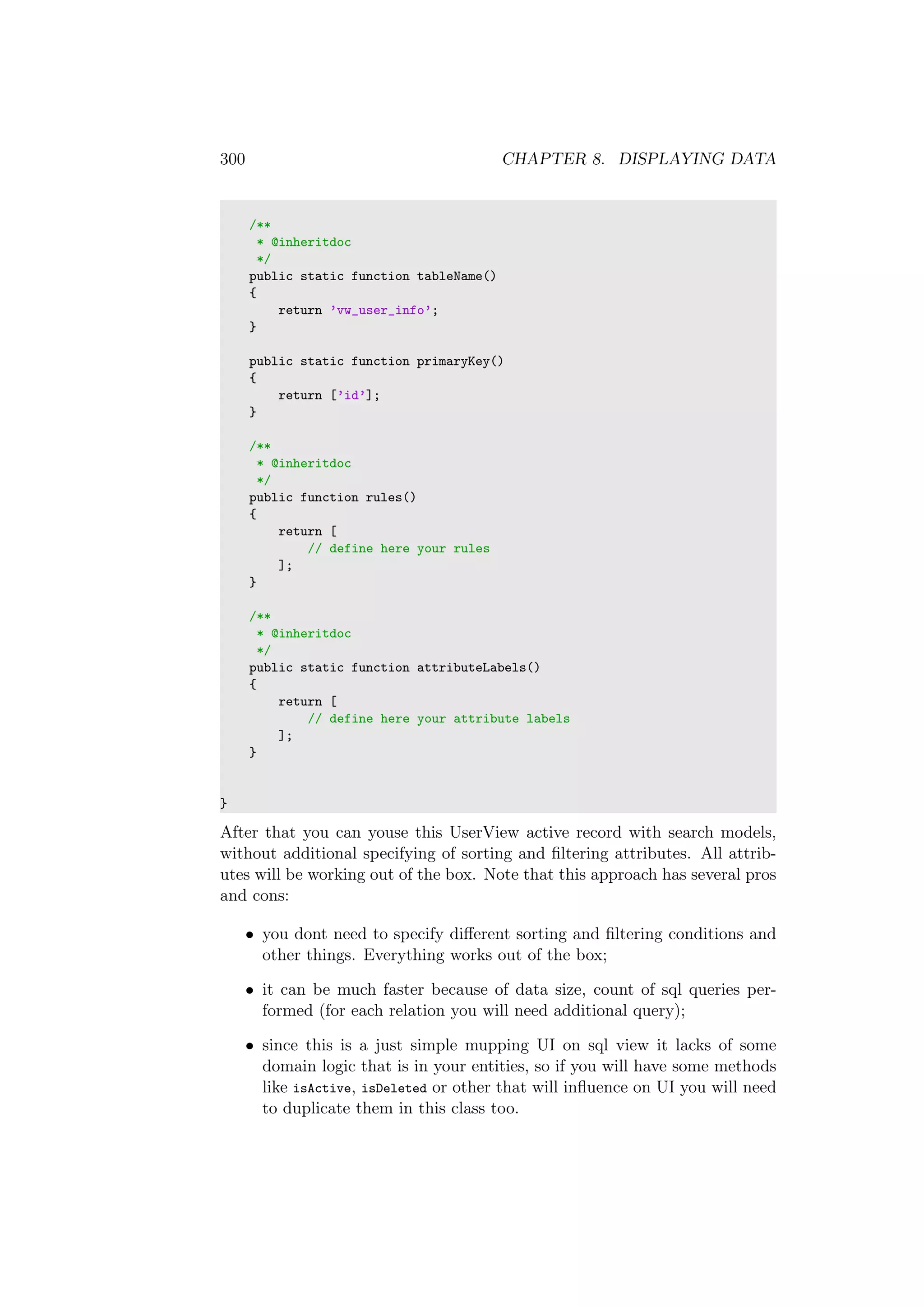 300 CHAPTER 8. DISPLAYING DATA
/**
* @inheritdoc
*/
public static function tableName()
{
return ’vw_user_info’;
}
public static function primaryKey()
{
return [’id’];
}
/**
* @inheritdoc
*/
public function rules()
{
return [
// define here your rules
];
}
/**
* @inheritdoc
*/
public static function attributeLabels()
{
return [
// define here your attribute labels
];
}
}
After that you can youse this UserView active record with search models,
without additional specifying of sorting and ﬁltering attributes. All attrib-
utes will be working out of the box. Note that this approach has several pros
and cons:
• you dont need to specify diﬀerent sorting and ﬁltering conditions and
other things. Everything works out of the box;
• it can be much faster because of data size, count of sql queries per-
formed (for each relation you will need additional query);
• since this is a just simple mupping UI on sql view it lacks of some
domain logic that is in your entities, so if you will have some methods
like isActive, isDeleted or other that will inﬂuence on UI you will need
to duplicate them in this class too.
 
