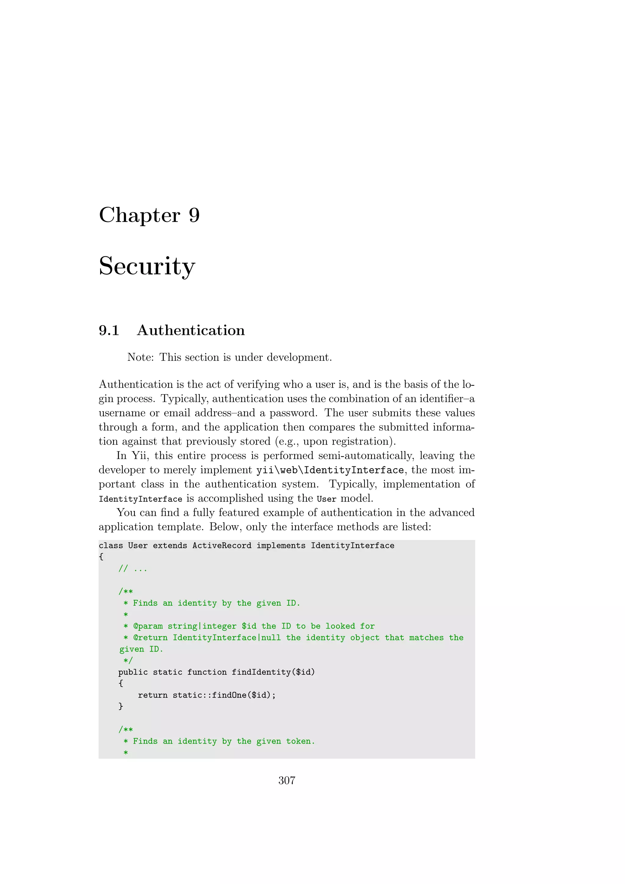 Chapter 9
Security
9.1 Authentication
Note: This section is under development.
Authentication is the act of verifying who a user is, and is the basis of the lo-
gin process. Typically, authentication uses the combination of an identiﬁer–a
username or email address–and a password. The user submits these values
through a form, and the application then compares the submitted informa-
tion against that previously stored (e.g., upon registration).
In Yii, this entire process is performed semi-automatically, leaving the
developer to merely implement yiiwebIdentityInterface, the most im-
portant class in the authentication system. Typically, implementation of
IdentityInterface is accomplished using the User model.
You can ﬁnd a fully featured example of authentication in the advanced
application template. Below, only the interface methods are listed:
class User extends ActiveRecord implements IdentityInterface
{
// ...
/**
* Finds an identity by the given ID.
*
* @param string|integer $id the ID to be looked for
* @return IdentityInterface|null the identity object that matches the
given ID.
*/
public static function findIdentity($id)
{
return static::findOne($id);
}
/**
* Finds an identity by the given token.
*
307
 