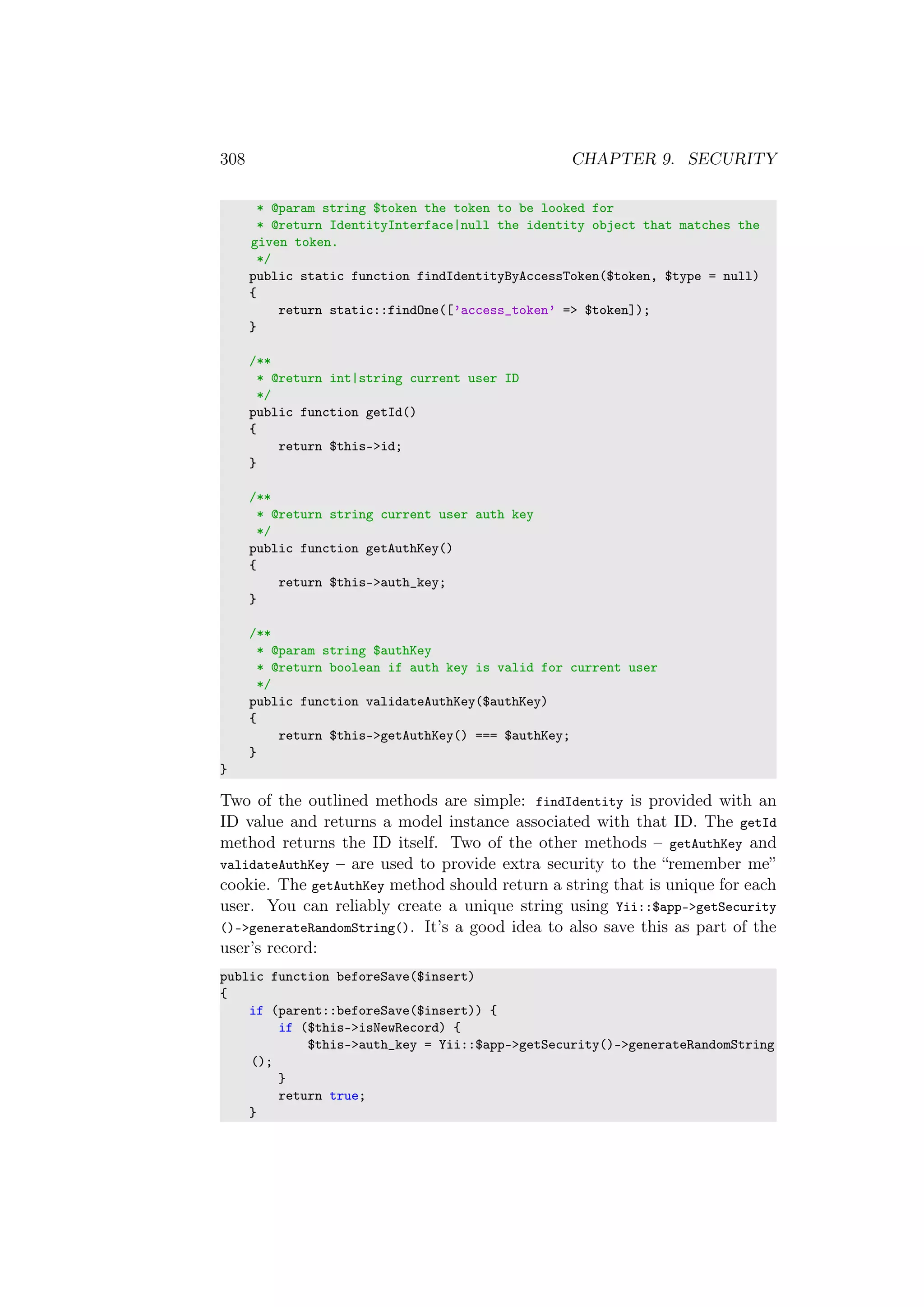 308 CHAPTER 9. SECURITY
* @param string $token the token to be looked for
* @return IdentityInterface|null the identity object that matches the
given token.
*/
public static function findIdentityByAccessToken($token, $type = null)
{
return static::findOne([’access_token’ => $token]);
}
/**
* @return int|string current user ID
*/
public function getId()
{
return $this->id;
}
/**
* @return string current user auth key
*/
public function getAuthKey()
{
return $this->auth_key;
}
/**
* @param string $authKey
* @return boolean if auth key is valid for current user
*/
public function validateAuthKey($authKey)
{
return $this->getAuthKey() === $authKey;
}
}
Two of the outlined methods are simple: findIdentity is provided with an
ID value and returns a model instance associated with that ID. The getId
method returns the ID itself. Two of the other methods – getAuthKey and
validateAuthKey – are used to provide extra security to the “remember me”
cookie. The getAuthKey method should return a string that is unique for each
user. You can reliably create a unique string using Yii::$app->getSecurity
()->generateRandomString(). It’s a good idea to also save this as part of the
user’s record:
public function beforeSave($insert)
{
if (parent::beforeSave($insert)) {
if ($this->isNewRecord) {
$this->auth_key = Yii::$app->getSecurity()->generateRandomString
();
}
return true;
}
 