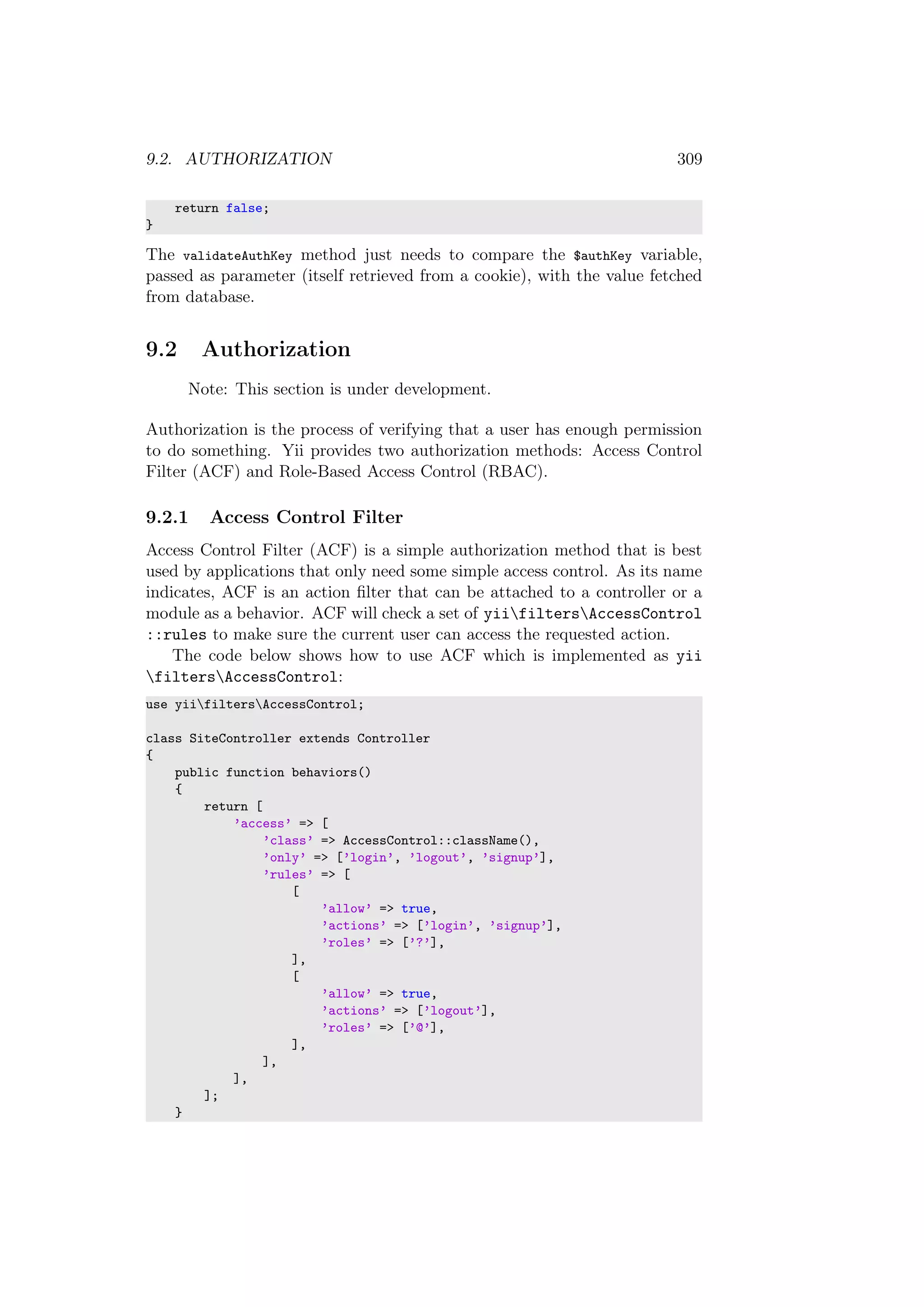 9.2. AUTHORIZATION 309
return false;
}
The validateAuthKey method just needs to compare the $authKey variable,
passed as parameter (itself retrieved from a cookie), with the value fetched
from database.
9.2 Authorization
Note: This section is under development.
Authorization is the process of verifying that a user has enough permission
to do something. Yii provides two authorization methods: Access Control
Filter (ACF) and Role-Based Access Control (RBAC).
9.2.1 Access Control Filter
Access Control Filter (ACF) is a simple authorization method that is best
used by applications that only need some simple access control. As its name
indicates, ACF is an action ﬁlter that can be attached to a controller or a
module as a behavior. ACF will check a set of yiifiltersAccessControl
::rules to make sure the current user can access the requested action.
The code below shows how to use ACF which is implemented as yii
filtersAccessControl:
use yiifiltersAccessControl;
class SiteController extends Controller
{
public function behaviors()
{
return [
’access’ => [
’class’ => AccessControl::className(),
’only’ => [’login’, ’logout’, ’signup’],
’rules’ => [
[
’allow’ => true,
’actions’ => [’login’, ’signup’],
’roles’ => [’?’],
],
[
’allow’ => true,
’actions’ => [’logout’],
’roles’ => [’@’],
],
],
],
];
}
 