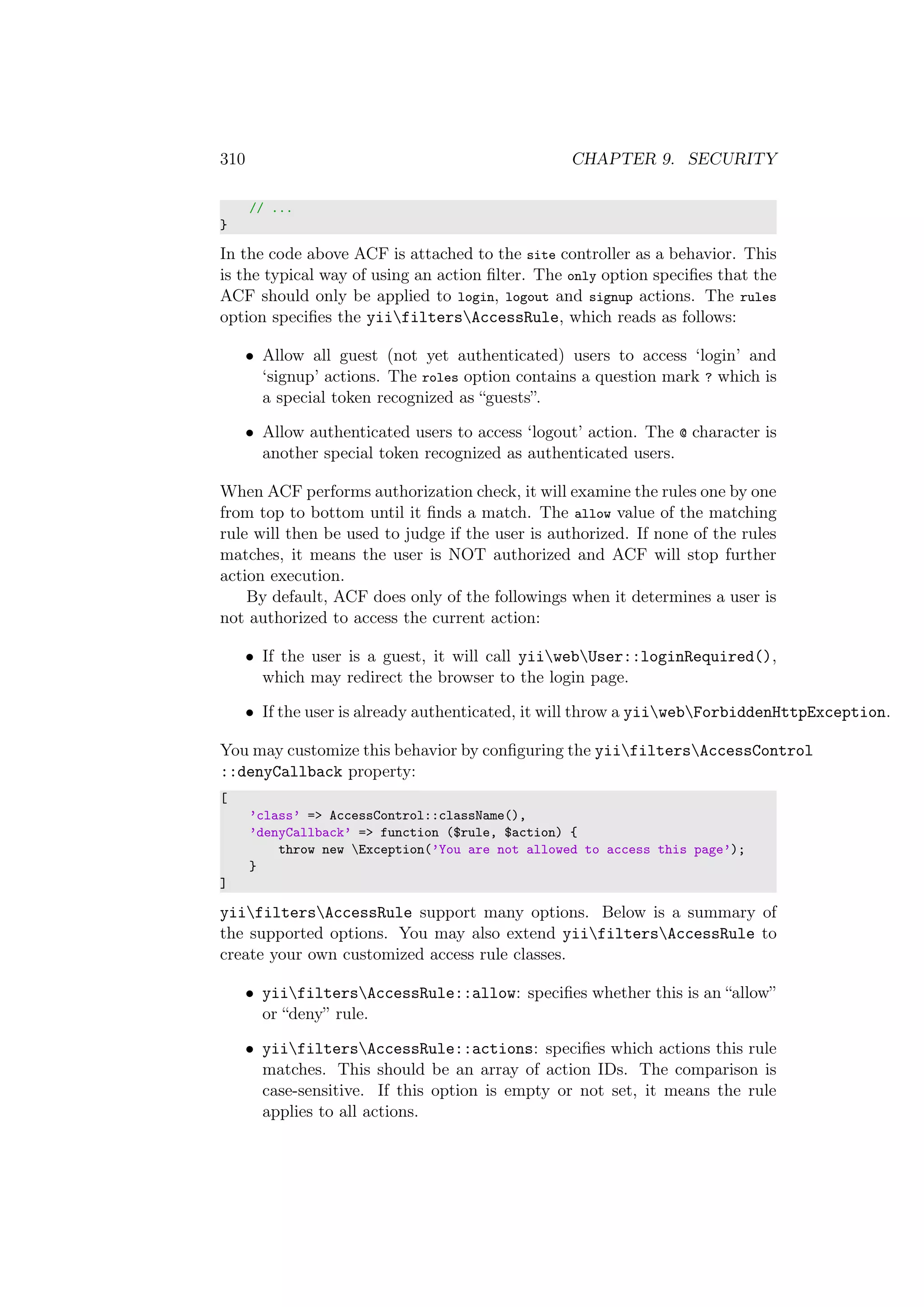 310 CHAPTER 9. SECURITY
// ...
}
In the code above ACF is attached to the site controller as a behavior. This
is the typical way of using an action ﬁlter. The only option speciﬁes that the
ACF should only be applied to login, logout and signup actions. The rules
option speciﬁes the yiifiltersAccessRule, which reads as follows:
• Allow all guest (not yet authenticated) users to access ‘login’ and
‘signup’ actions. The roles option contains a question mark ? which is
a special token recognized as “guests”.
• Allow authenticated users to access ‘logout’ action. The @ character is
another special token recognized as authenticated users.
When ACF performs authorization check, it will examine the rules one by one
from top to bottom until it ﬁnds a match. The allow value of the matching
rule will then be used to judge if the user is authorized. If none of the rules
matches, it means the user is NOT authorized and ACF will stop further
action execution.
By default, ACF does only of the followings when it determines a user is
not authorized to access the current action:
• If the user is a guest, it will call yiiwebUser::loginRequired(),
which may redirect the browser to the login page.
• If the user is already authenticated, it will throw a yiiwebForbiddenHttpException.
You may customize this behavior by conﬁguring the yiifiltersAccessControl
::denyCallback property:
[
’class’ => AccessControl::className(),
’denyCallback’ => function ($rule, $action) {
throw new Exception(’You are not allowed to access this page’);
}
]
yiifiltersAccessRule support many options. Below is a summary of
the supported options. You may also extend yiifiltersAccessRule to
create your own customized access rule classes.
• yiifiltersAccessRule::allow: speciﬁes whether this is an “allow”
or “deny” rule.
• yiifiltersAccessRule::actions: speciﬁes which actions this rule
matches. This should be an array of action IDs. The comparison is
case-sensitive. If this option is empty or not set, it means the rule
applies to all actions.
 
