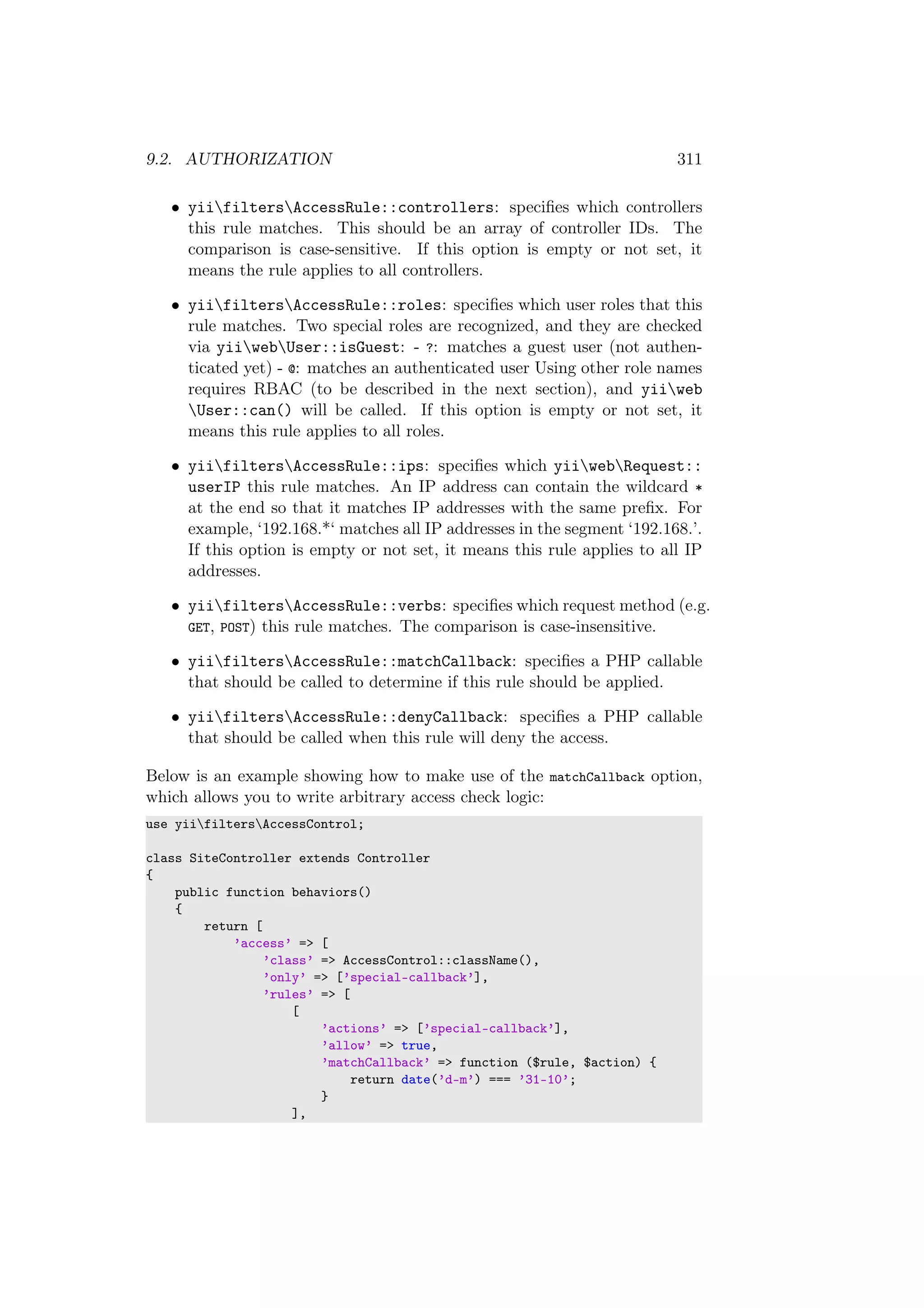 9.2. AUTHORIZATION 311
• yiifiltersAccessRule::controllers: speciﬁes which controllers
this rule matches. This should be an array of controller IDs. The
comparison is case-sensitive. If this option is empty or not set, it
means the rule applies to all controllers.
• yiifiltersAccessRule::roles: speciﬁes which user roles that this
rule matches. Two special roles are recognized, and they are checked
via yiiwebUser::isGuest: - ?: matches a guest user (not authen-
ticated yet) - @: matches an authenticated user Using other role names
requires RBAC (to be described in the next section), and yiiweb
User::can() will be called. If this option is empty or not set, it
means this rule applies to all roles.
• yiifiltersAccessRule::ips: speciﬁes which yiiwebRequest::
userIP this rule matches. An IP address can contain the wildcard *
at the end so that it matches IP addresses with the same preﬁx. For
example, ‘192.168.*‘ matches all IP addresses in the segment ‘192.168.’.
If this option is empty or not set, it means this rule applies to all IP
addresses.
• yiifiltersAccessRule::verbs: speciﬁes which request method (e.g.
GET, POST) this rule matches. The comparison is case-insensitive.
• yiifiltersAccessRule::matchCallback: speciﬁes a PHP callable
that should be called to determine if this rule should be applied.
• yiifiltersAccessRule::denyCallback: speciﬁes a PHP callable
that should be called when this rule will deny the access.
Below is an example showing how to make use of the matchCallback option,
which allows you to write arbitrary access check logic:
use yiifiltersAccessControl;
class SiteController extends Controller
{
public function behaviors()
{
return [
’access’ => [
’class’ => AccessControl::className(),
’only’ => [’special-callback’],
’rules’ => [
[
’actions’ => [’special-callback’],
’allow’ => true,
’matchCallback’ => function ($rule, $action) {
return date(’d-m’) === ’31-10’;
}
],
 