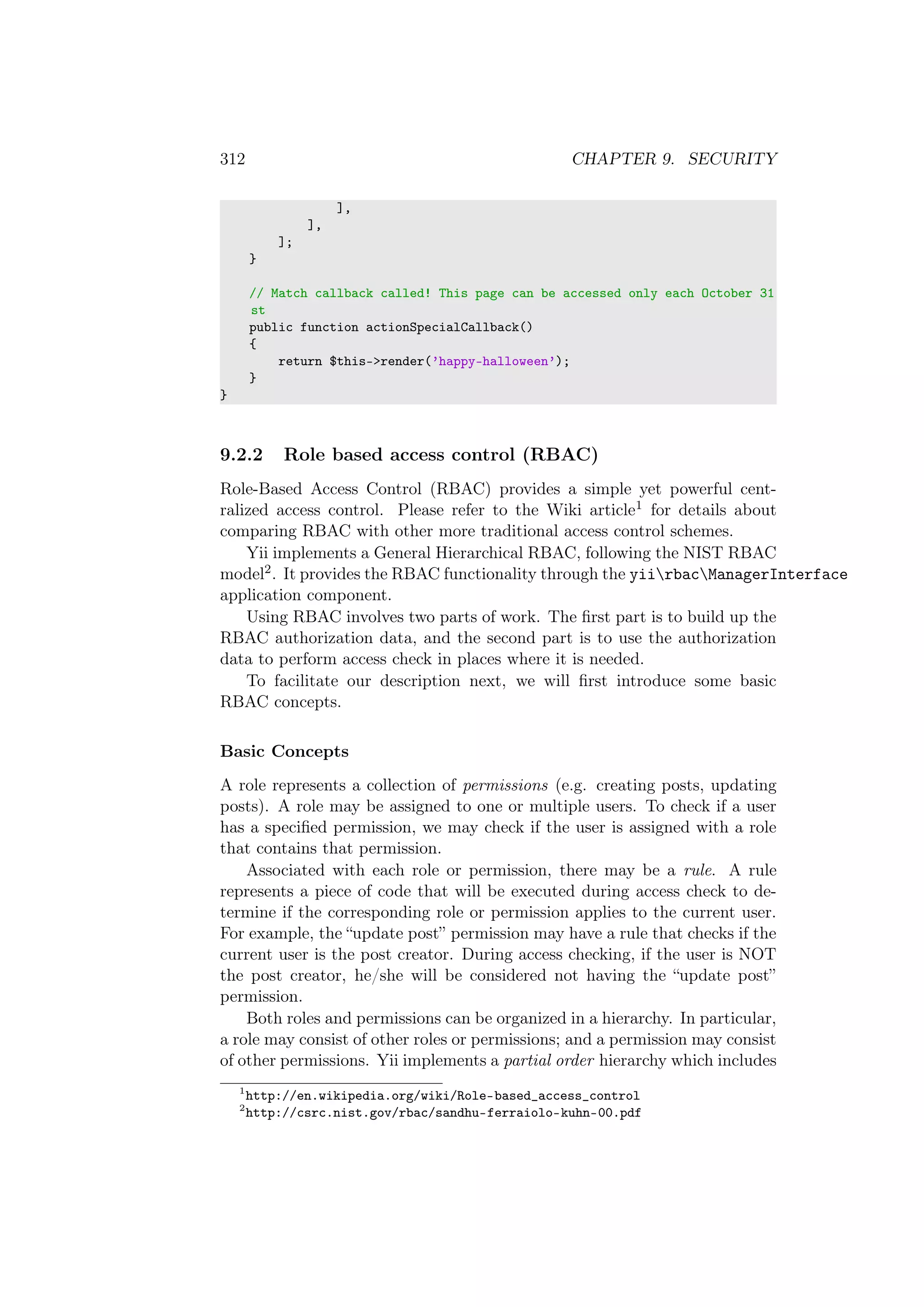 312 CHAPTER 9. SECURITY
],
],
];
}
// Match callback called! This page can be accessed only each October 31
st
public function actionSpecialCallback()
{
return $this->render(’happy-halloween’);
}
}
9.2.2 Role based access control (RBAC)
Role-Based Access Control (RBAC) provides a simple yet powerful cent-
ralized access control. Please refer to the Wiki article1 for details about
comparing RBAC with other more traditional access control schemes.
Yii implements a General Hierarchical RBAC, following the NIST RBAC
model2. It provides the RBAC functionality through the yiirbacManagerInterface
application component.
Using RBAC involves two parts of work. The ﬁrst part is to build up the
RBAC authorization data, and the second part is to use the authorization
data to perform access check in places where it is needed.
To facilitate our description next, we will ﬁrst introduce some basic
RBAC concepts.
Basic Concepts
A role represents a collection of permissions (e.g. creating posts, updating
posts). A role may be assigned to one or multiple users. To check if a user
has a speciﬁed permission, we may check if the user is assigned with a role
that contains that permission.
Associated with each role or permission, there may be a rule. A rule
represents a piece of code that will be executed during access check to de-
termine if the corresponding role or permission applies to the current user.
For example, the “update post” permission may have a rule that checks if the
current user is the post creator. During access checking, if the user is NOT
the post creator, he/she will be considered not having the “update post”
permission.
Both roles and permissions can be organized in a hierarchy. In particular,
a role may consist of other roles or permissions; and a permission may consist
of other permissions. Yii implements a partial order hierarchy which includes
1
http://en.wikipedia.org/wiki/Role-based_access_control
2
http://csrc.nist.gov/rbac/sandhu-ferraiolo-kuhn-00.pdf
 