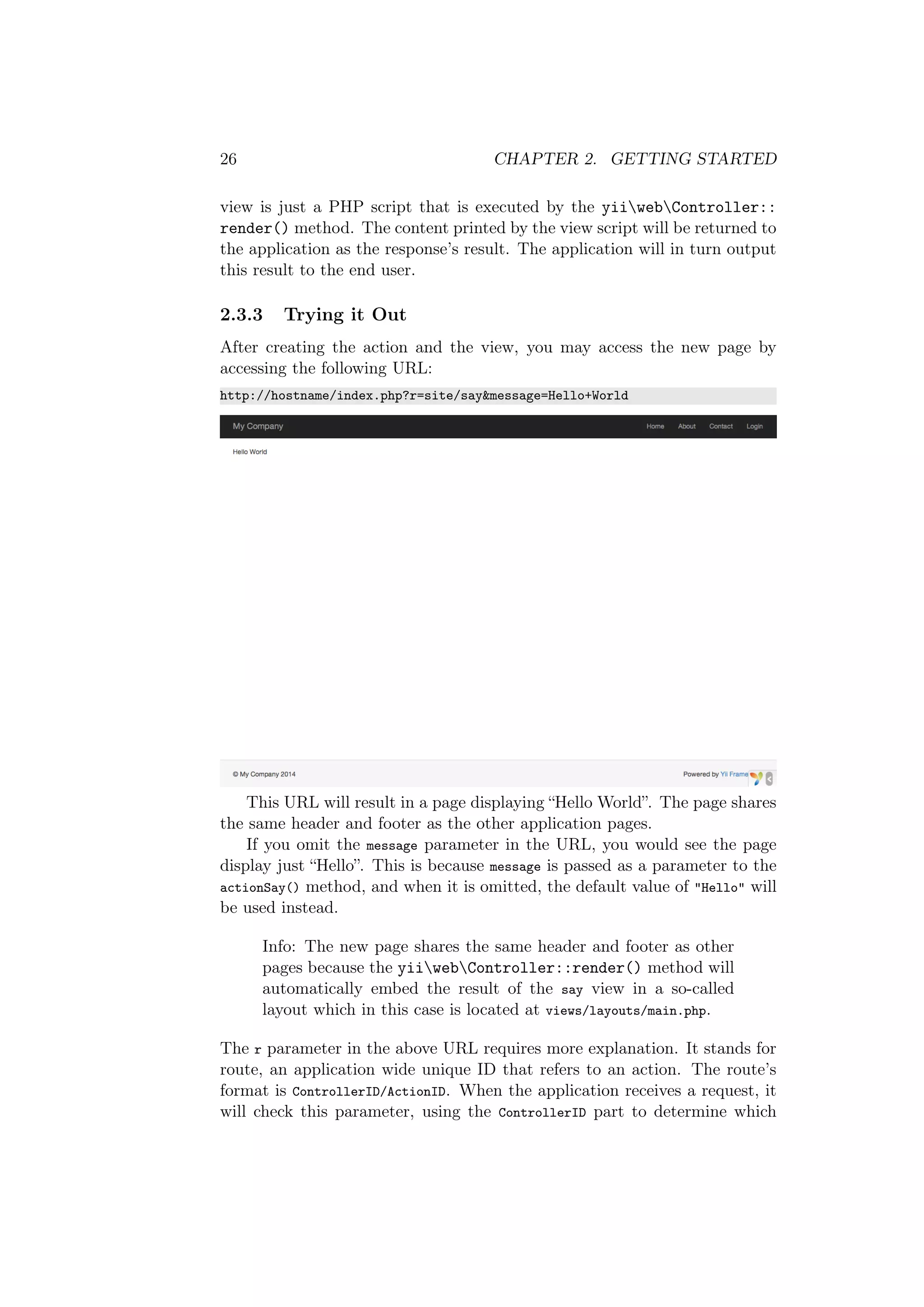 26 CHAPTER 2. GETTING STARTED
view is just a PHP script that is executed by the yiiwebController::
render() method. The content printed by the view script will be returned to
the application as the response’s result. The application will in turn output
this result to the end user.
2.3.3 Trying it Out
After creating the action and the view, you may access the new page by
accessing the following URL:
http://hostname/index.php?r=site/say&message=Hello+World
This URL will result in a page displaying “Hello World”. The page shares
the same header and footer as the other application pages.
If you omit the message parameter in the URL, you would see the page
display just “Hello”. This is because message is passed as a parameter to the
actionSay() method, and when it is omitted, the default value of "Hello" will
be used instead.
Info: The new page shares the same header and footer as other
pages because the yiiwebController::render() method will
automatically embed the result of the say view in a so-called
layout which in this case is located at views/layouts/main.php.
The r parameter in the above URL requires more explanation. It stands for
route, an application wide unique ID that refers to an action. The route’s
format is ControllerID/ActionID. When the application receives a request, it
will check this parameter, using the ControllerID part to determine which
 