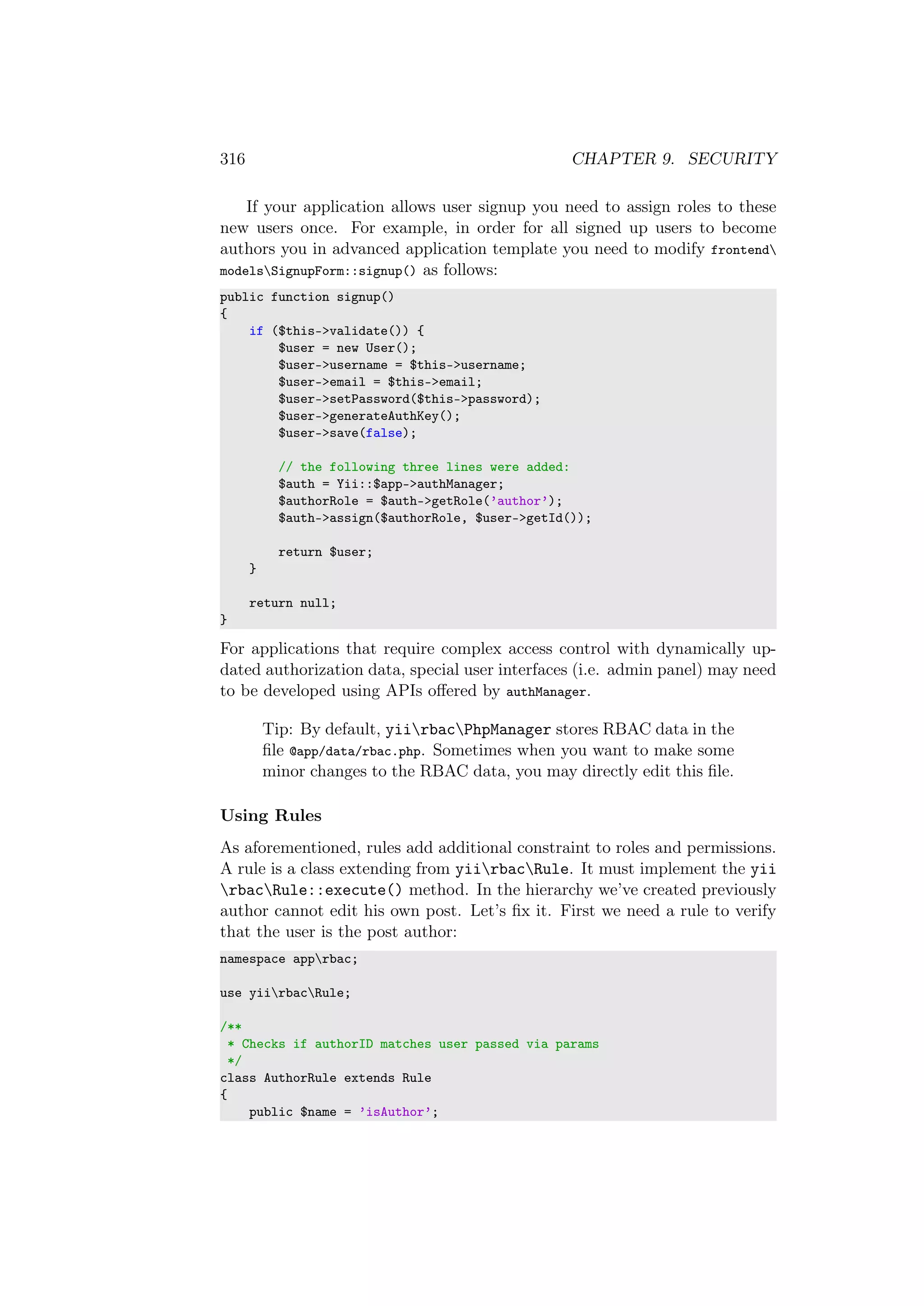 316 CHAPTER 9. SECURITY
If your application allows user signup you need to assign roles to these
new users once. For example, in order for all signed up users to become
authors you in advanced application template you need to modify frontend
modelsSignupForm::signup() as follows:
public function signup()
{
if ($this->validate()) {
$user = new User();
$user->username = $this->username;
$user->email = $this->email;
$user->setPassword($this->password);
$user->generateAuthKey();
$user->save(false);
// the following three lines were added:
$auth = Yii::$app->authManager;
$authorRole = $auth->getRole(’author’);
$auth->assign($authorRole, $user->getId());
return $user;
}
return null;
}
For applications that require complex access control with dynamically up-
dated authorization data, special user interfaces (i.e. admin panel) may need
to be developed using APIs oﬀered by authManager.
Tip: By default, yiirbacPhpManager stores RBAC data in the
ﬁle @app/data/rbac.php. Sometimes when you want to make some
minor changes to the RBAC data, you may directly edit this ﬁle.
Using Rules
As aforementioned, rules add additional constraint to roles and permissions.
A rule is a class extending from yiirbacRule. It must implement the yii
rbacRule::execute() method. In the hierarchy we’ve created previously
author cannot edit his own post. Let’s ﬁx it. First we need a rule to verify
that the user is the post author:
namespace apprbac;
use yiirbacRule;
/**
* Checks if authorID matches user passed via params
*/
class AuthorRule extends Rule
{
public $name = ’isAuthor’;
 