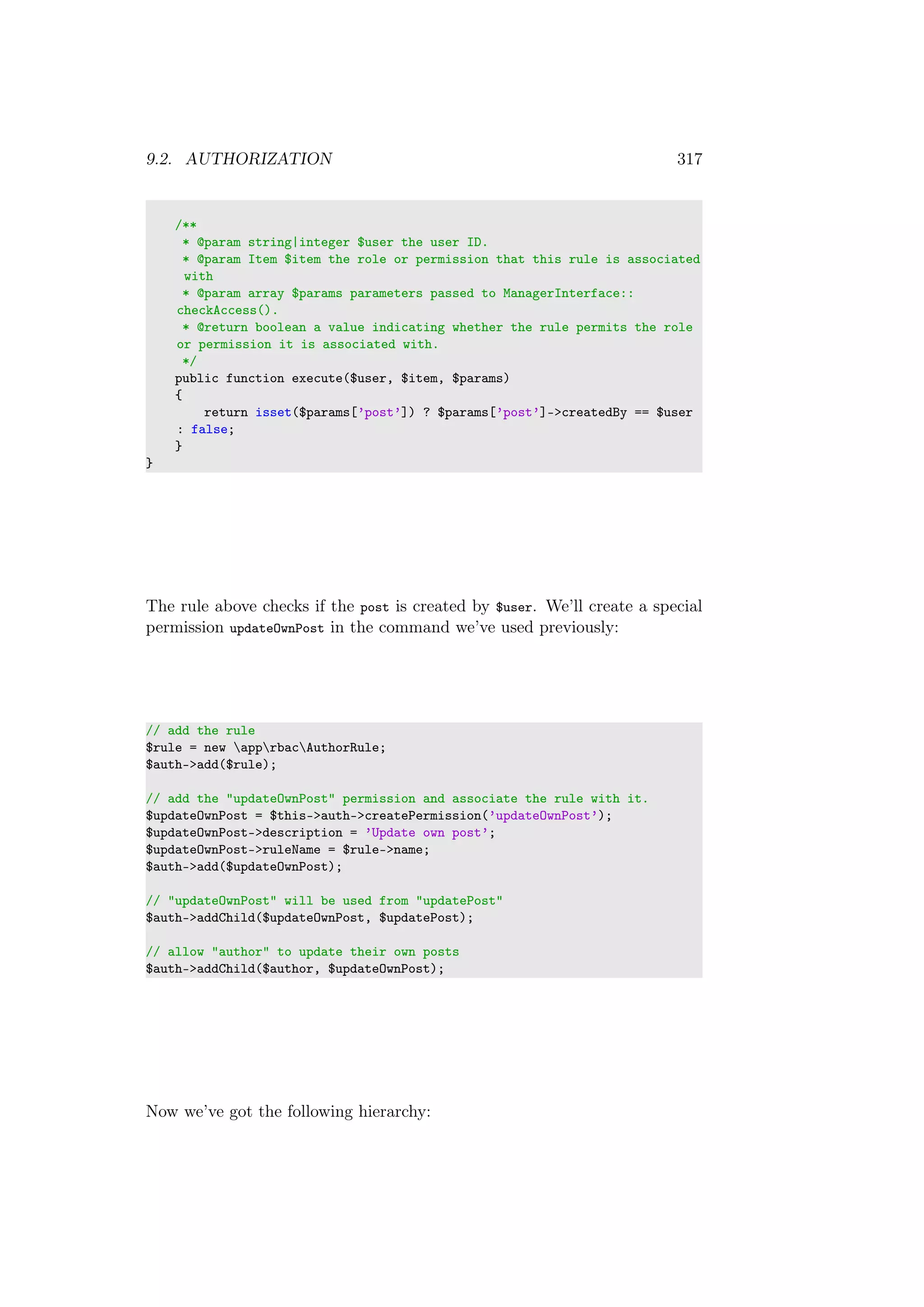 9.2. AUTHORIZATION 317
/**
* @param string|integer $user the user ID.
* @param Item $item the role or permission that this rule is associated
with
* @param array $params parameters passed to ManagerInterface::
checkAccess().
* @return boolean a value indicating whether the rule permits the role
or permission it is associated with.
*/
public function execute($user, $item, $params)
{
return isset($params[’post’]) ? $params[’post’]->createdBy == $user
: false;
}
}
The rule above checks if the post is created by $user. We’ll create a special
permission updateOwnPost in the command we’ve used previously:
// add the rule
$rule = new apprbacAuthorRule;
$auth->add($rule);
// add the "updateOwnPost" permission and associate the rule with it.
$updateOwnPost = $this->auth->createPermission(’updateOwnPost’);
$updateOwnPost->description = ’Update own post’;
$updateOwnPost->ruleName = $rule->name;
$auth->add($updateOwnPost);
// "updateOwnPost" will be used from "updatePost"
$auth->addChild($updateOwnPost, $updatePost);
// allow "author" to update their own posts
$auth->addChild($author, $updateOwnPost);
Now we’ve got the following hierarchy:
 