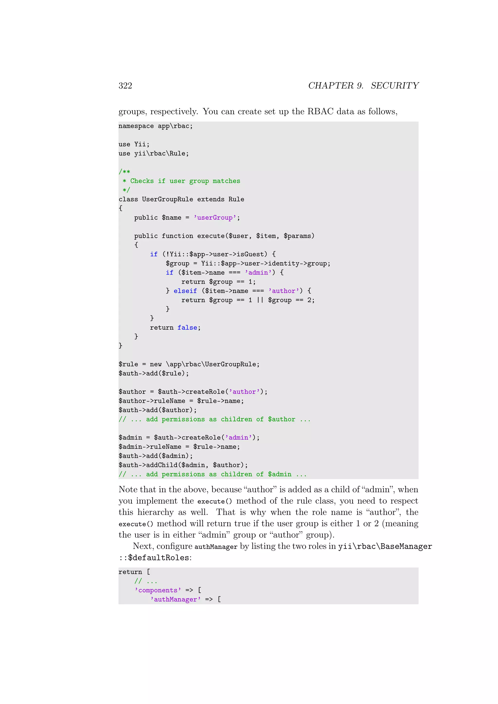 322 CHAPTER 9. SECURITY
groups, respectively. You can create set up the RBAC data as follows,
namespace apprbac;
use Yii;
use yiirbacRule;
/**
* Checks if user group matches
*/
class UserGroupRule extends Rule
{
public $name = ’userGroup’;
public function execute($user, $item, $params)
{
if (!Yii::$app->user->isGuest) {
$group = Yii::$app->user->identity->group;
if ($item->name === ’admin’) {
return $group == 1;
} elseif ($item->name === ’author’) {
return $group == 1 || $group == 2;
}
}
return false;
}
}
$rule = new apprbacUserGroupRule;
$auth->add($rule);
$author = $auth->createRole(’author’);
$author->ruleName = $rule->name;
$auth->add($author);
// ... add permissions as children of $author ...
$admin = $auth->createRole(’admin’);
$admin->ruleName = $rule->name;
$auth->add($admin);
$auth->addChild($admin, $author);
// ... add permissions as children of $admin ...
Note that in the above, because “author” is added as a child of “admin”, when
you implement the execute() method of the rule class, you need to respect
this hierarchy as well. That is why when the role name is “author”, the
execute() method will return true if the user group is either 1 or 2 (meaning
the user is in either “admin” group or “author” group).
Next, conﬁgure authManager by listing the two roles in yiirbacBaseManager
::$defaultRoles:
return [
// ...
’components’ => [
’authManager’ => [
 