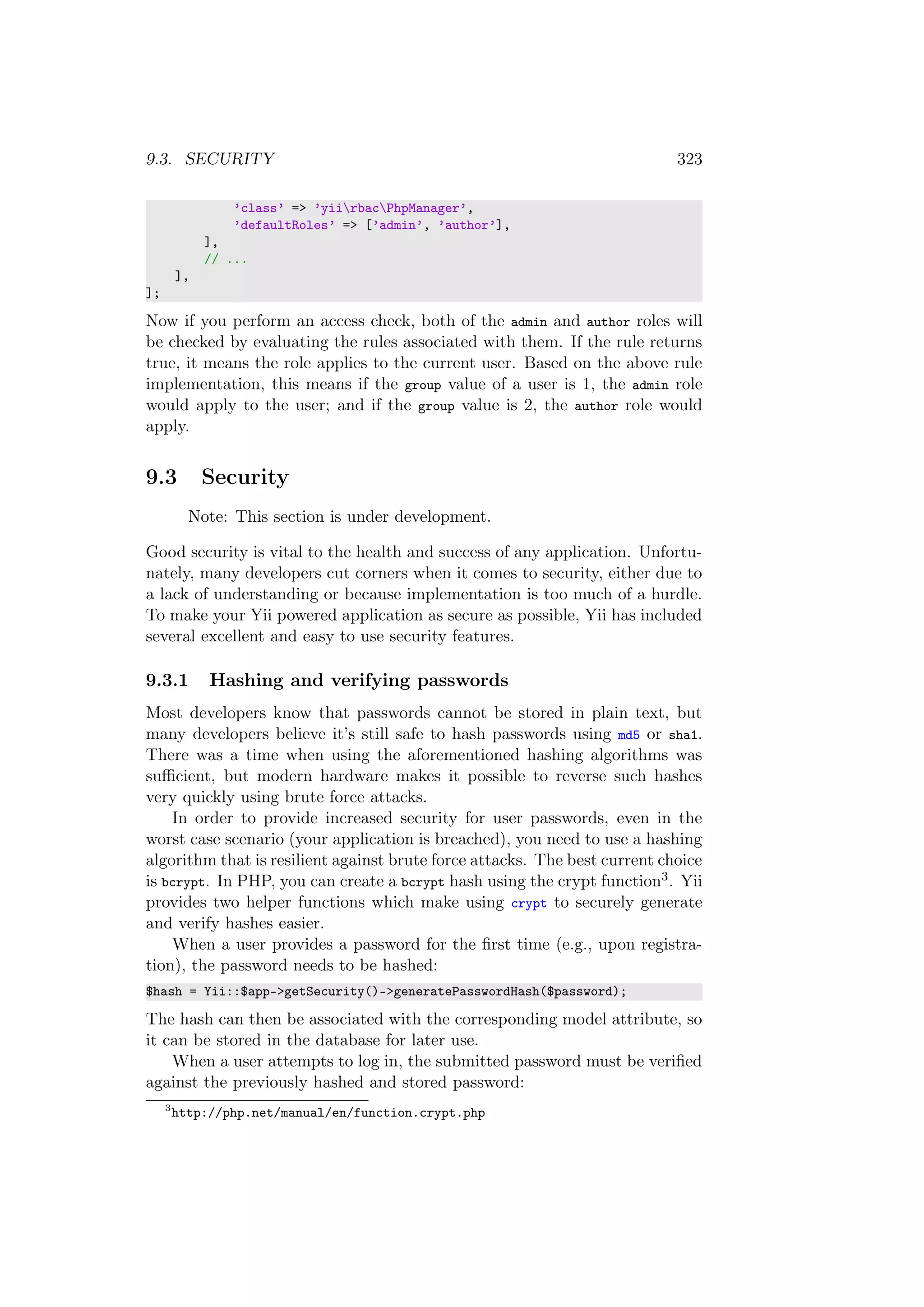 9.3. SECURITY 323
’class’ => ’yiirbacPhpManager’,
’defaultRoles’ => [’admin’, ’author’],
],
// ...
],
];
Now if you perform an access check, both of the admin and author roles will
be checked by evaluating the rules associated with them. If the rule returns
true, it means the role applies to the current user. Based on the above rule
implementation, this means if the group value of a user is 1, the admin role
would apply to the user; and if the group value is 2, the author role would
apply.
9.3 Security
Note: This section is under development.
Good security is vital to the health and success of any application. Unfortu-
nately, many developers cut corners when it comes to security, either due to
a lack of understanding or because implementation is too much of a hurdle.
To make your Yii powered application as secure as possible, Yii has included
several excellent and easy to use security features.
9.3.1 Hashing and verifying passwords
Most developers know that passwords cannot be stored in plain text, but
many developers believe it’s still safe to hash passwords using md5 or sha1.
There was a time when using the aforementioned hashing algorithms was
suﬃcient, but modern hardware makes it possible to reverse such hashes
very quickly using brute force attacks.
In order to provide increased security for user passwords, even in the
worst case scenario (your application is breached), you need to use a hashing
algorithm that is resilient against brute force attacks. The best current choice
is bcrypt. In PHP, you can create a bcrypt hash using the crypt function3. Yii
provides two helper functions which make using crypt to securely generate
and verify hashes easier.
When a user provides a password for the ﬁrst time (e.g., upon registra-
tion), the password needs to be hashed:
$hash = Yii::$app->getSecurity()->generatePasswordHash($password);
The hash can then be associated with the corresponding model attribute, so
it can be stored in the database for later use.
When a user attempts to log in, the submitted password must be veriﬁed
against the previously hashed and stored password:
3
http://php.net/manual/en/function.crypt.php
 