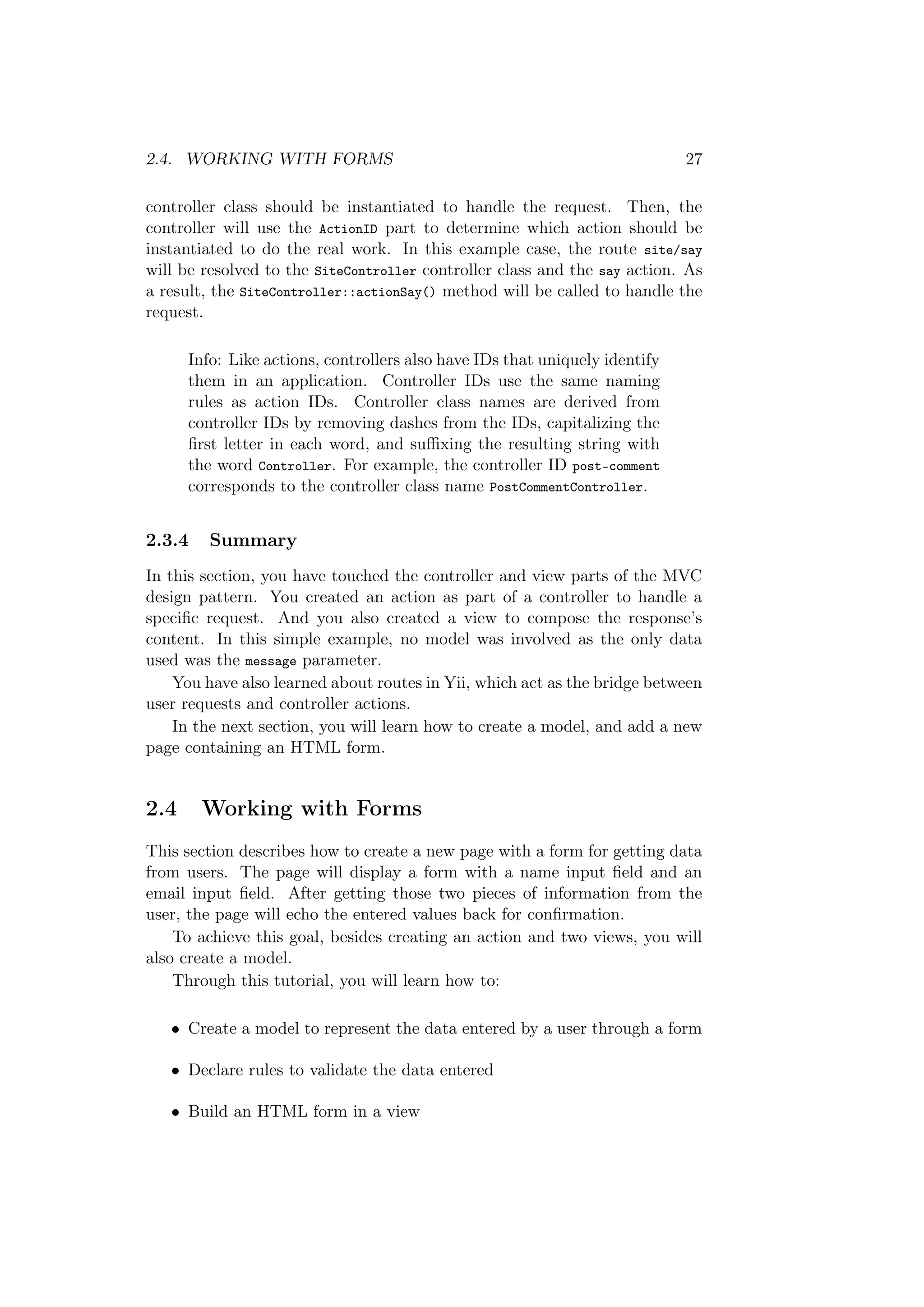 2.4. WORKING WITH FORMS 27
controller class should be instantiated to handle the request. Then, the
controller will use the ActionID part to determine which action should be
instantiated to do the real work. In this example case, the route site/say
will be resolved to the SiteController controller class and the say action. As
a result, the SiteController::actionSay() method will be called to handle the
request.
Info: Like actions, controllers also have IDs that uniquely identify
them in an application. Controller IDs use the same naming
rules as action IDs. Controller class names are derived from
controller IDs by removing dashes from the IDs, capitalizing the
ﬁrst letter in each word, and suﬃxing the resulting string with
the word Controller. For example, the controller ID post-comment
corresponds to the controller class name PostCommentController.
2.3.4 Summary
In this section, you have touched the controller and view parts of the MVC
design pattern. You created an action as part of a controller to handle a
speciﬁc request. And you also created a view to compose the response’s
content. In this simple example, no model was involved as the only data
used was the message parameter.
You have also learned about routes in Yii, which act as the bridge between
user requests and controller actions.
In the next section, you will learn how to create a model, and add a new
page containing an HTML form.
2.4 Working with Forms
This section describes how to create a new page with a form for getting data
from users. The page will display a form with a name input ﬁeld and an
email input ﬁeld. After getting those two pieces of information from the
user, the page will echo the entered values back for conﬁrmation.
To achieve this goal, besides creating an action and two views, you will
also create a model.
Through this tutorial, you will learn how to:
• Create a model to represent the data entered by a user through a form
• Declare rules to validate the data entered
• Build an HTML form in a view
 