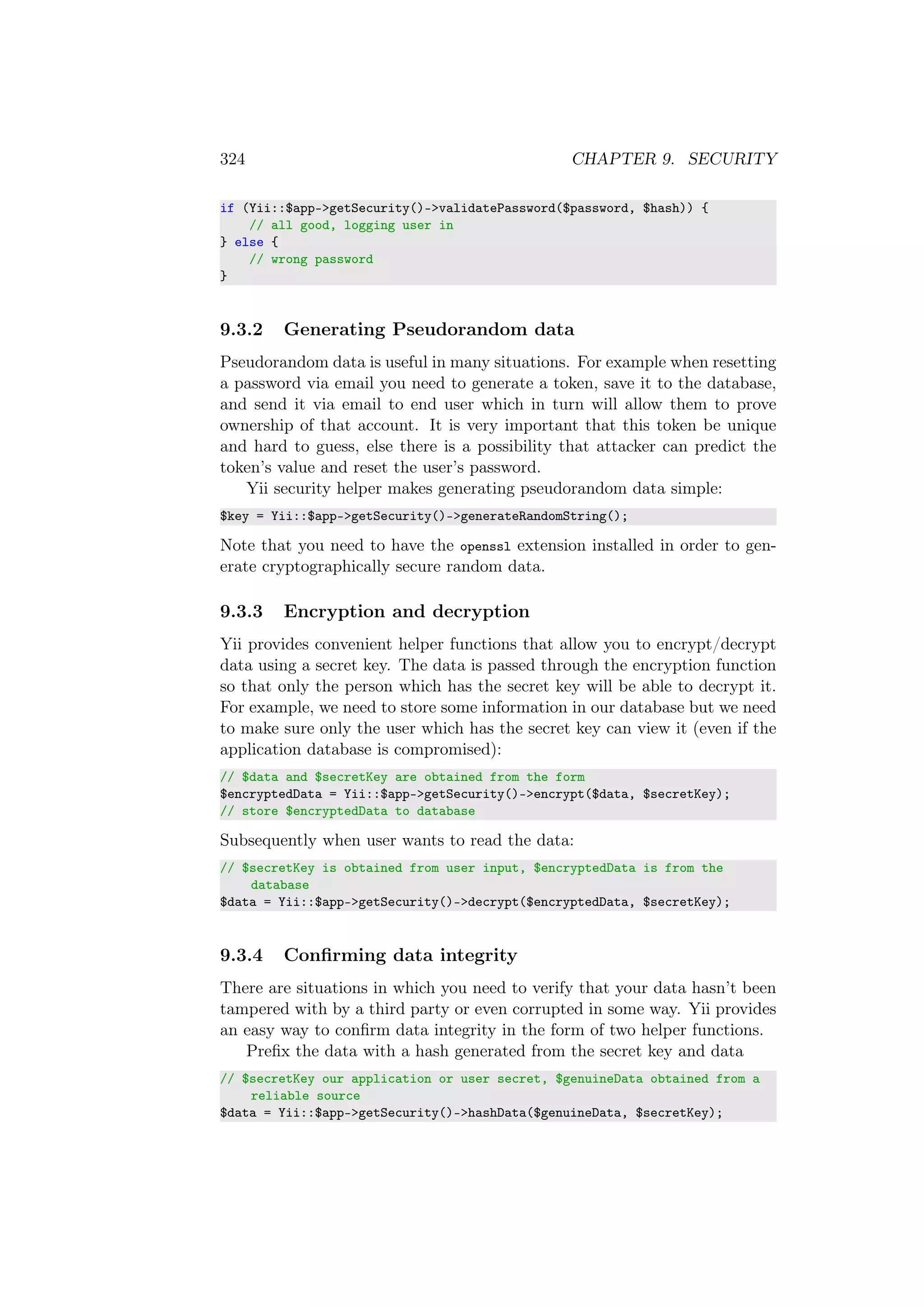 324 CHAPTER 9. SECURITY
if (Yii::$app->getSecurity()->validatePassword($password, $hash)) {
// all good, logging user in
} else {
// wrong password
}
9.3.2 Generating Pseudorandom data
Pseudorandom data is useful in many situations. For example when resetting
a password via email you need to generate a token, save it to the database,
and send it via email to end user which in turn will allow them to prove
ownership of that account. It is very important that this token be unique
and hard to guess, else there is a possibility that attacker can predict the
token’s value and reset the user’s password.
Yii security helper makes generating pseudorandom data simple:
$key = Yii::$app->getSecurity()->generateRandomString();
Note that you need to have the openssl extension installed in order to gen-
erate cryptographically secure random data.
9.3.3 Encryption and decryption
Yii provides convenient helper functions that allow you to encrypt/decrypt
data using a secret key. The data is passed through the encryption function
so that only the person which has the secret key will be able to decrypt it.
For example, we need to store some information in our database but we need
to make sure only the user which has the secret key can view it (even if the
application database is compromised):
// $data and $secretKey are obtained from the form
$encryptedData = Yii::$app->getSecurity()->encrypt($data, $secretKey);
// store $encryptedData to database
Subsequently when user wants to read the data:
// $secretKey is obtained from user input, $encryptedData is from the
database
$data = Yii::$app->getSecurity()->decrypt($encryptedData, $secretKey);
9.3.4 Conﬁrming data integrity
There are situations in which you need to verify that your data hasn’t been
tampered with by a third party or even corrupted in some way. Yii provides
an easy way to conﬁrm data integrity in the form of two helper functions.
Preﬁx the data with a hash generated from the secret key and data
// $secretKey our application or user secret, $genuineData obtained from a
reliable source
$data = Yii::$app->getSecurity()->hashData($genuineData, $secretKey);
 