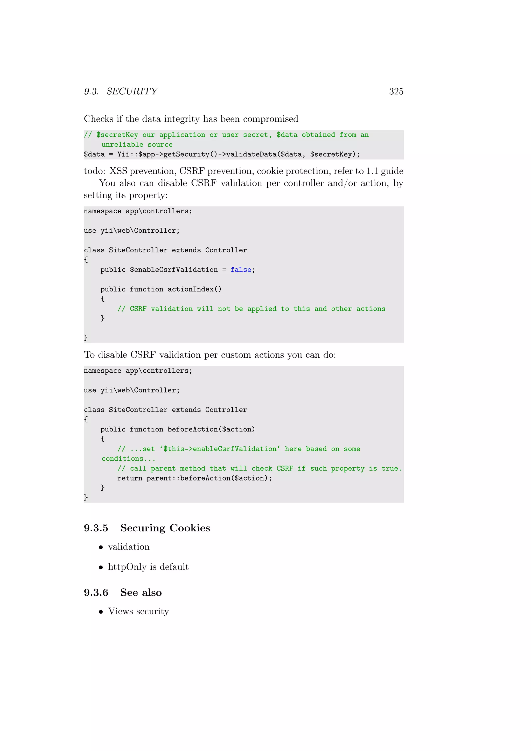 9.3. SECURITY 325
Checks if the data integrity has been compromised
// $secretKey our application or user secret, $data obtained from an
unreliable source
$data = Yii::$app->getSecurity()->validateData($data, $secretKey);
todo: XSS prevention, CSRF prevention, cookie protection, refer to 1.1 guide
You also can disable CSRF validation per controller and/or action, by
setting its property:
namespace appcontrollers;
use yiiwebController;
class SiteController extends Controller
{
public $enableCsrfValidation = false;
public function actionIndex()
{
// CSRF validation will not be applied to this and other actions
}
}
To disable CSRF validation per custom actions you can do:
namespace appcontrollers;
use yiiwebController;
class SiteController extends Controller
{
public function beforeAction($action)
{
// ...set ‘$this->enableCsrfValidation‘ here based on some
conditions...
// call parent method that will check CSRF if such property is true.
return parent::beforeAction($action);
}
}
9.3.5 Securing Cookies
• validation
• httpOnly is default
9.3.6 See also
• Views security
 