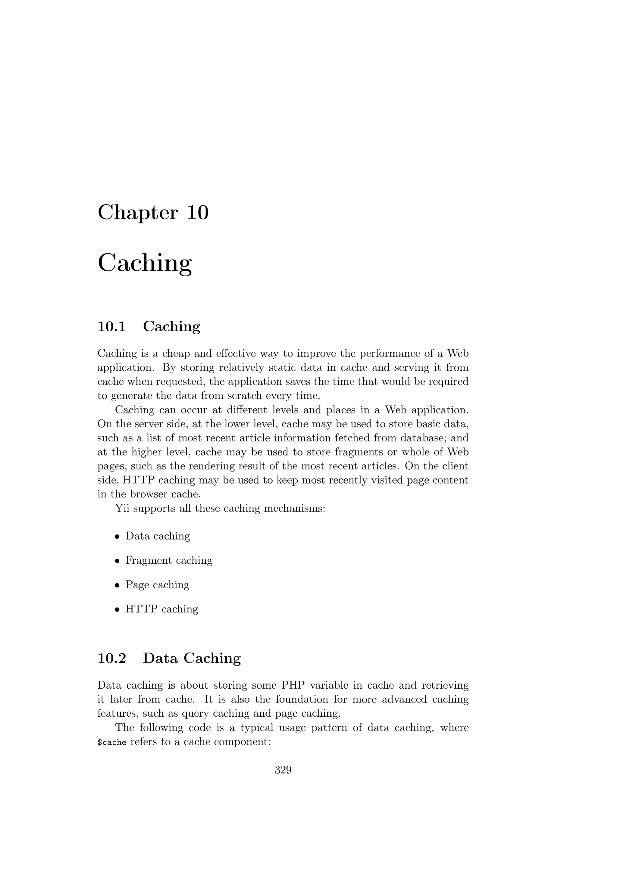 Chapter 10
Caching
10.1 Caching
Caching is a cheap and eﬀective way to improve the performance of a Web
application. By storing relatively static data in cache and serving it from
cache when requested, the application saves the time that would be required
to generate the data from scratch every time.
Caching can occur at diﬀerent levels and places in a Web application.
On the server side, at the lower level, cache may be used to store basic data,
such as a list of most recent article information fetched from database; and
at the higher level, cache may be used to store fragments or whole of Web
pages, such as the rendering result of the most recent articles. On the client
side, HTTP caching may be used to keep most recently visited page content
in the browser cache.
Yii supports all these caching mechanisms:
• Data caching
• Fragment caching
• Page caching
• HTTP caching
10.2 Data Caching
Data caching is about storing some PHP variable in cache and retrieving
it later from cache. It is also the foundation for more advanced caching
features, such as query caching and page caching.
The following code is a typical usage pattern of data caching, where
$cache refers to a cache component:
329
 