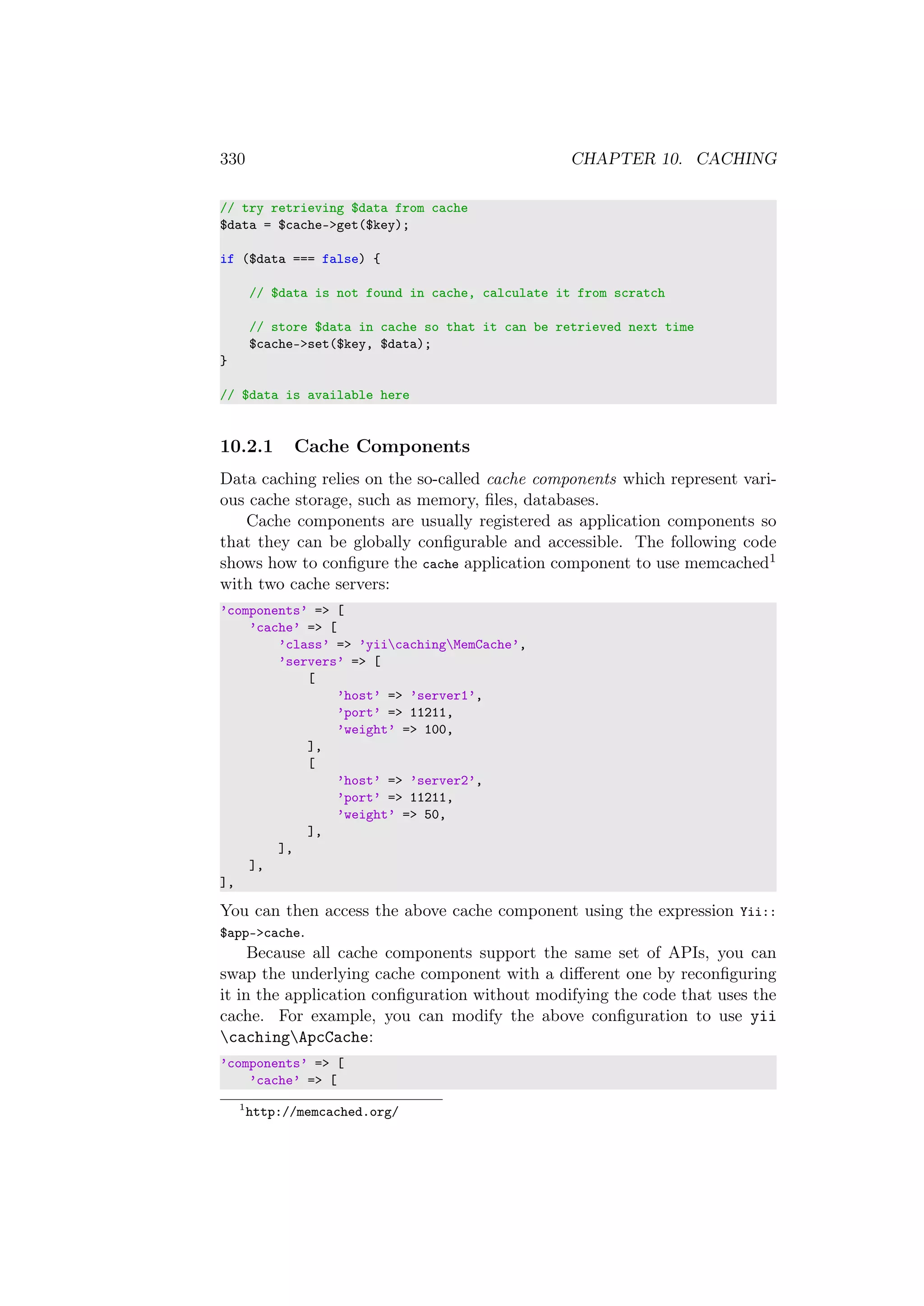 330 CHAPTER 10. CACHING
// try retrieving $data from cache
$data = $cache->get($key);
if ($data === false) {
// $data is not found in cache, calculate it from scratch
// store $data in cache so that it can be retrieved next time
$cache->set($key, $data);
}
// $data is available here
10.2.1 Cache Components
Data caching relies on the so-called cache components which represent vari-
ous cache storage, such as memory, ﬁles, databases.
Cache components are usually registered as application components so
that they can be globally conﬁgurable and accessible. The following code
shows how to conﬁgure the cache application component to use memcached1
with two cache servers:
’components’ => [
’cache’ => [
’class’ => ’yiicachingMemCache’,
’servers’ => [
[
’host’ => ’server1’,
’port’ => 11211,
’weight’ => 100,
],
[
’host’ => ’server2’,
’port’ => 11211,
’weight’ => 50,
],
],
],
],
You can then access the above cache component using the expression Yii::
$app->cache.
Because all cache components support the same set of APIs, you can
swap the underlying cache component with a diﬀerent one by reconﬁguring
it in the application conﬁguration without modifying the code that uses the
cache. For example, you can modify the above conﬁguration to use yii
cachingApcCache:
’components’ => [
’cache’ => [
1
http://memcached.org/
 