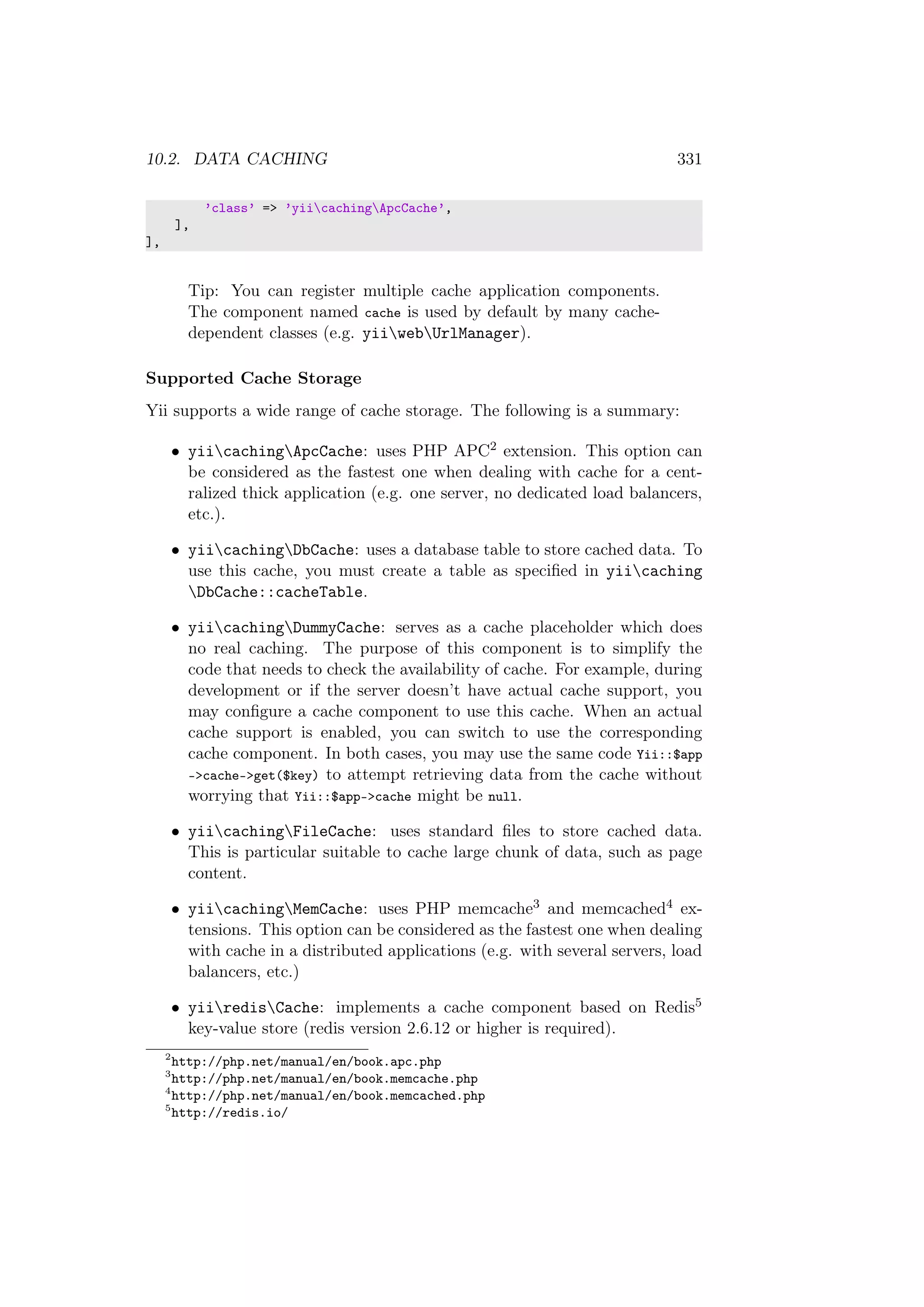 10.2. DATA CACHING 331
’class’ => ’yiicachingApcCache’,
],
],
Tip: You can register multiple cache application components.
The component named cache is used by default by many cache-
dependent classes (e.g. yiiwebUrlManager).
Supported Cache Storage
Yii supports a wide range of cache storage. The following is a summary:
• yiicachingApcCache: uses PHP APC2 extension. This option can
be considered as the fastest one when dealing with cache for a cent-
ralized thick application (e.g. one server, no dedicated load balancers,
etc.).
• yiicachingDbCache: uses a database table to store cached data. To
use this cache, you must create a table as speciﬁed in yiicaching
DbCache::cacheTable.
• yiicachingDummyCache: serves as a cache placeholder which does
no real caching. The purpose of this component is to simplify the
code that needs to check the availability of cache. For example, during
development or if the server doesn’t have actual cache support, you
may conﬁgure a cache component to use this cache. When an actual
cache support is enabled, you can switch to use the corresponding
cache component. In both cases, you may use the same code Yii::$app
->cache->get($key) to attempt retrieving data from the cache without
worrying that Yii::$app->cache might be null.
• yiicachingFileCache: uses standard ﬁles to store cached data.
This is particular suitable to cache large chunk of data, such as page
content.
• yiicachingMemCache: uses PHP memcache3 and memcached4 ex-
tensions. This option can be considered as the fastest one when dealing
with cache in a distributed applications (e.g. with several servers, load
balancers, etc.)
• yiiredisCache: implements a cache component based on Redis5
key-value store (redis version 2.6.12 or higher is required).
2
http://php.net/manual/en/book.apc.php
3
http://php.net/manual/en/book.memcache.php
4
http://php.net/manual/en/book.memcached.php
5
http://redis.io/
 