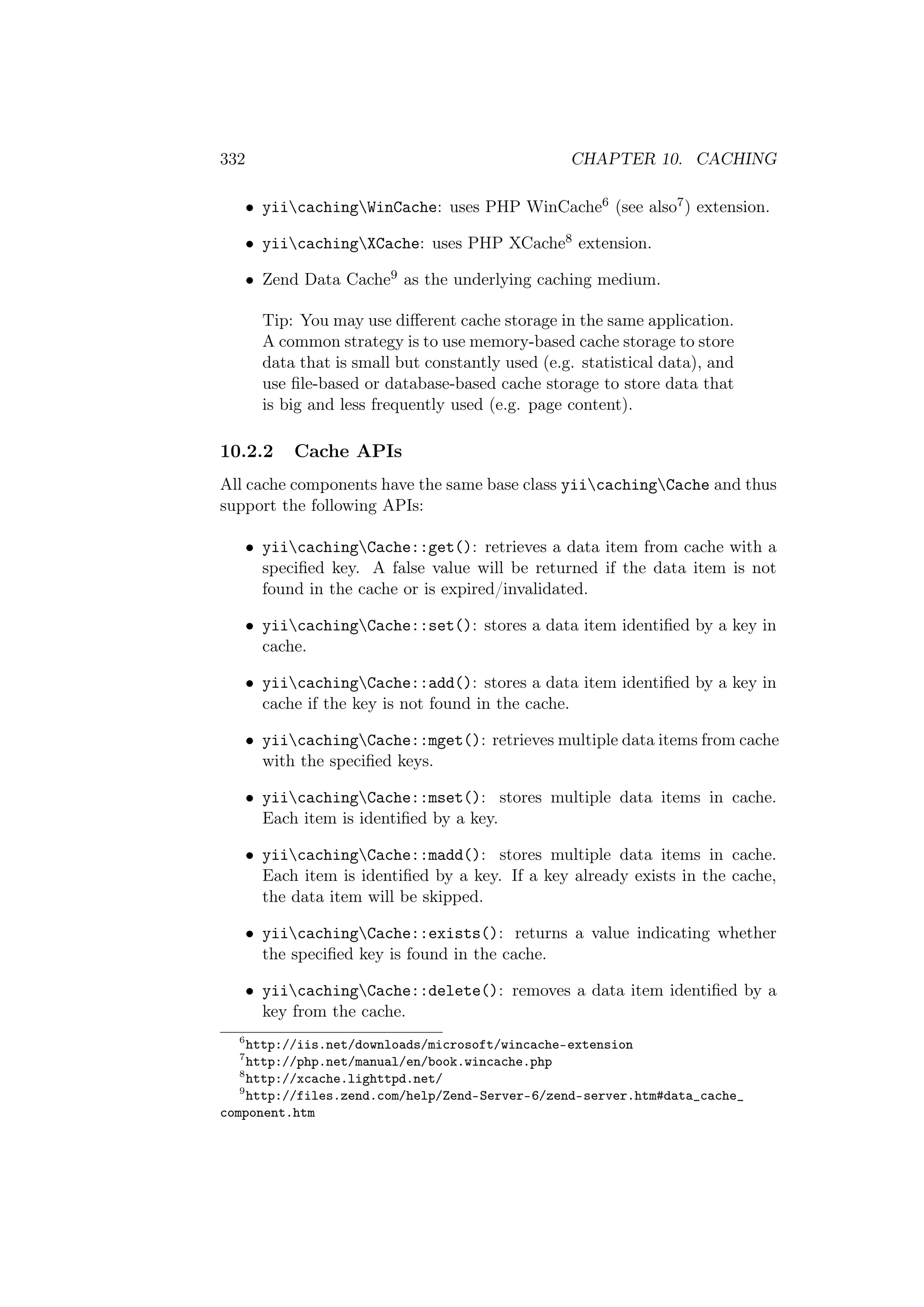 332 CHAPTER 10. CACHING
• yiicachingWinCache: uses PHP WinCache6 (see also7) extension.
• yiicachingXCache: uses PHP XCache8 extension.
• Zend Data Cache9 as the underlying caching medium.
Tip: You may use diﬀerent cache storage in the same application.
A common strategy is to use memory-based cache storage to store
data that is small but constantly used (e.g. statistical data), and
use ﬁle-based or database-based cache storage to store data that
is big and less frequently used (e.g. page content).
10.2.2 Cache APIs
All cache components have the same base class yiicachingCache and thus
support the following APIs:
• yiicachingCache::get(): retrieves a data item from cache with a
speciﬁed key. A false value will be returned if the data item is not
found in the cache or is expired/invalidated.
• yiicachingCache::set(): stores a data item identiﬁed by a key in
cache.
• yiicachingCache::add(): stores a data item identiﬁed by a key in
cache if the key is not found in the cache.
• yiicachingCache::mget(): retrieves multiple data items from cache
with the speciﬁed keys.
• yiicachingCache::mset(): stores multiple data items in cache.
Each item is identiﬁed by a key.
• yiicachingCache::madd(): stores multiple data items in cache.
Each item is identiﬁed by a key. If a key already exists in the cache,
the data item will be skipped.
• yiicachingCache::exists(): returns a value indicating whether
the speciﬁed key is found in the cache.
• yiicachingCache::delete(): removes a data item identiﬁed by a
key from the cache.
6
http://iis.net/downloads/microsoft/wincache-extension
7
http://php.net/manual/en/book.wincache.php
8
http://xcache.lighttpd.net/
9
http://files.zend.com/help/Zend-Server-6/zend-server.htm#data_cache_
component.htm
 