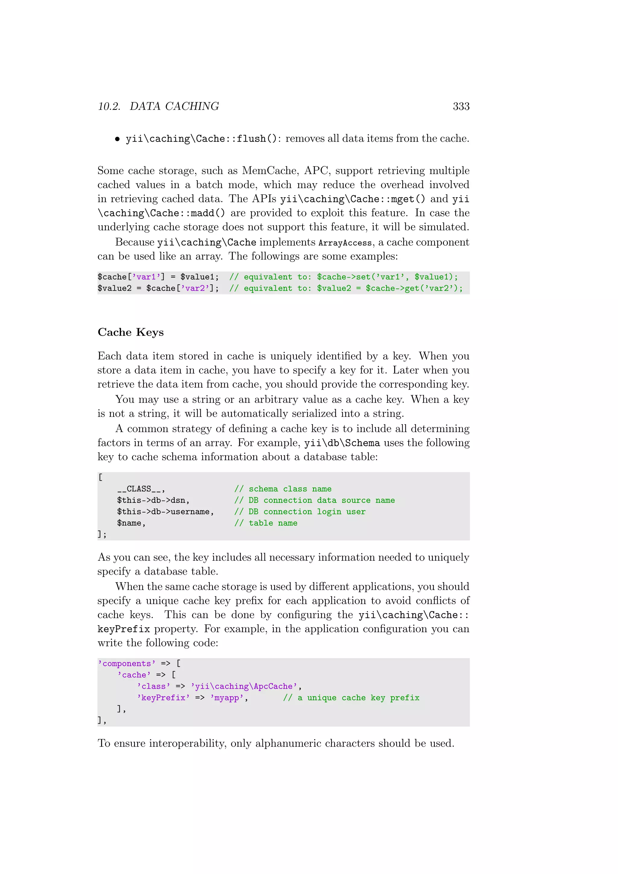 10.2. DATA CACHING 333
• yiicachingCache::flush(): removes all data items from the cache.
Some cache storage, such as MemCache, APC, support retrieving multiple
cached values in a batch mode, which may reduce the overhead involved
in retrieving cached data. The APIs yiicachingCache::mget() and yii
cachingCache::madd() are provided to exploit this feature. In case the
underlying cache storage does not support this feature, it will be simulated.
Because yiicachingCache implements ArrayAccess, a cache component
can be used like an array. The followings are some examples:
$cache[’var1’] = $value1; // equivalent to: $cache->set(’var1’, $value1);
$value2 = $cache[’var2’]; // equivalent to: $value2 = $cache->get(’var2’);
Cache Keys
Each data item stored in cache is uniquely identiﬁed by a key. When you
store a data item in cache, you have to specify a key for it. Later when you
retrieve the data item from cache, you should provide the corresponding key.
You may use a string or an arbitrary value as a cache key. When a key
is not a string, it will be automatically serialized into a string.
A common strategy of deﬁning a cache key is to include all determining
factors in terms of an array. For example, yiidbSchema uses the following
key to cache schema information about a database table:
[
__CLASS__, // schema class name
$this->db->dsn, // DB connection data source name
$this->db->username, // DB connection login user
$name, // table name
];
As you can see, the key includes all necessary information needed to uniquely
specify a database table.
When the same cache storage is used by diﬀerent applications, you should
specify a unique cache key preﬁx for each application to avoid conﬂicts of
cache keys. This can be done by conﬁguring the yiicachingCache::
keyPrefix property. For example, in the application conﬁguration you can
write the following code:
’components’ => [
’cache’ => [
’class’ => ’yiicachingApcCache’,
’keyPrefix’ => ’myapp’, // a unique cache key prefix
],
],
To ensure interoperability, only alphanumeric characters should be used.
 