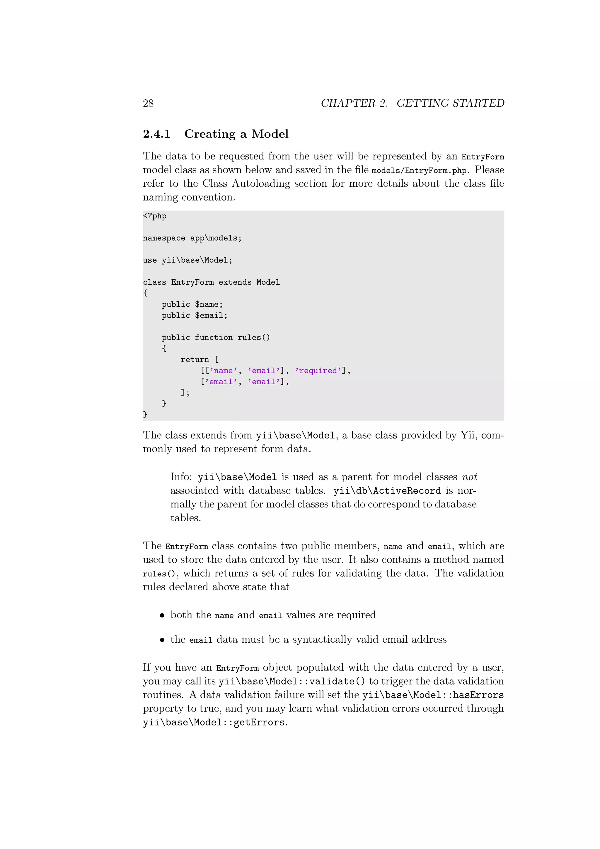 28 CHAPTER 2. GETTING STARTED
2.4.1 Creating a Model
The data to be requested from the user will be represented by an EntryForm
model class as shown below and saved in the ﬁle models/EntryForm.php. Please
refer to the Class Autoloading section for more details about the class ﬁle
naming convention.
<?php
namespace appmodels;
use yiibaseModel;
class EntryForm extends Model
{
public $name;
public $email;
public function rules()
{
return [
[[’name’, ’email’], ’required’],
[’email’, ’email’],
];
}
}
The class extends from yiibaseModel, a base class provided by Yii, com-
monly used to represent form data.
Info: yiibaseModel is used as a parent for model classes not
associated with database tables. yiidbActiveRecord is nor-
mally the parent for model classes that do correspond to database
tables.
The EntryForm class contains two public members, name and email, which are
used to store the data entered by the user. It also contains a method named
rules(), which returns a set of rules for validating the data. The validation
rules declared above state that
• both the name and email values are required
• the email data must be a syntactically valid email address
If you have an EntryForm object populated with the data entered by a user,
you may call its yiibaseModel::validate() to trigger the data validation
routines. A data validation failure will set the yiibaseModel::hasErrors
property to true, and you may learn what validation errors occurred through
yiibaseModel::getErrors.
 